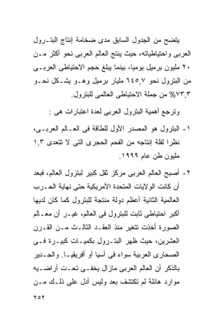 ‫ﻴﺘﻀﺢ ﻤﻥ ﺍﻟﺠﺩﻭل ﺍﻟﺴﺎﺒﻕ ﻤﺩﻯ ﻀﺨﺎﻤﺔ ﺇﻨﺘﺎﺝ ﺍﻟﺒﺘـﺭﻭل‬
‫ﺍﻟﻌﺭﺒﻰ ﻭﺍﺤﺘﻴﺎﻁﻴﺎﺘﻪ، ﺤﻴﺙ ﻴﻨﺘﺞ ﺍﻟﻌﺎﻟﻡ ﺍﻟﻌﺭﺒﻰ ﻨﺤﻭ ﺃﻜﺜﺭ ﻤـﻥ‬
‫٠٢ ﻤﻠﻴﻭﻥ ﺒﺭﻤﻴل ﻴﻭﻤﻴﹰ، ﺒﻴﻨﻤﺎ ﻴﺒﻠﻎ ﺤﺠﻡ ﺍﻻﺤﺘﻴﺎﻁﻰ ﺍﻟﻌﺭﺒـﻰ‬
                                 ‫ﺎ‬
‫ﻤﻥ ﺍﻟﺒﺘﺭﻭل ﻨﺤﻭ ٧,٥٤٦ ﻤﻠﻴﺎﺭ ﺒﺭﻤﻴل ﻭﻫـﻭ ﻴﺸـﻜل ﻨﺤـﻭ‬
             ‫٣,٣٧% ﻤﻥ ﺠﻤﻠﺔ ﺍﻻﺤﺘﻴﺎﻁﻰ ﺍﻟﻌﺎﻟﻤﻰ ﻟﻠﺒﺘﺭﻭل.‬

      ‫ﻭﺘﺭﺠﻊ ﺃﻫﻤﻴﺔ ﺍﻟﺒﺘﺭﻭل ﺍﻟﻌﺭﺒﻰ ﻟﻌﺩﺓ ﺍﻋﺘﺒﺎﺭﺍﺕ ﻫﻰ :‬

‫١- ﺍﻟﺒﺘﺭﻭل ﻫﻭ ﺍﻟﻤﺼﺩﺭ ﺍﻷﻭل ﻟﻠﻁﺎﻗﺔ ﻓﻰ ﺍﻟﻌـﺎﻟﻡ ﺍﻟﻌﺭﺒـﻰ،‬
‫ﻨﻅﺭﺍ ﻟﻘﻠﺔ ﺇﻨﺘﺎﺠﻪ ﻤﻥ ﺍﻟﻔﺤﻡ ﺍﻟﺤﺠﺭﻯ ﺍﻟﺘﻰ ﻻ ﺘﺘﻌﺩﻯ ٣,١‬
                                             ‫ﹰ‬
                               ‫ﻤﻠﻴﻭﻥ ﻁﻥ ﻋﺎﻡ ٩٩٩١.‬

‫٢- ﺃﺼﺒﺢ ﺍﻟﻌﺎﻟﻡ ﺍﻟﻌﺭﺒﻰ ﻤﺭﻜﺯ ﺜﻘل ﻜﺒﻴﺭ ﻟﺒﺘﺭﻭل ﺍﻟﻌﺎﻟﻡ، ﻓﺒﻌﺩ‬
‫ﺃﻥ ﻜﺎﻨﺕ ﺍﻟﻭﻻﻴﺎﺕ ﺍﻟﻤﺘﺤﺩﺓ ﺍﻷﻤﺭﻴﻜﻴﺔ ﺤﺘﻰ ﻨﻬﺎﻴﺔ ﺍﻟﺤـﺭﺏ‬
‫ﺍﻟﻌﺎﻟﻤﻴﺔ ﺍﻟﺜﺎﻨﻴﺔ ﺃﻋﻅﻡ ﺩﻭﻟﺔ ﻤﻨﺘﺠﺔ ﻟﻠﺒﺘﺭﻭل ﻜﻤﺎ ﻜﺎﻥ ﻟﺩﻴﻬﺎ‬
‫ﺃﻜﺒﺭ ﺍﺤﺘﻴﺎﻁﻰ ﺜﺎﺒﺕ ﻟﻠﺒﺘﺭﻭل ﻓﻰ ﺍﻟﻌﺎﻟﻡ، ﻏﻴـﺭ ﺃﻥ ﻤﻌـﺎﻟﻡ‬
‫ﺍﻟﺼﻭﺭﺓ ﺃﺨﺫﺕ ﺘﺘﻐﻴﺭ ﻤﻨﺫ ﺍﻟﻌﻘـﺩ ﺍﻟﺜﺎﻟـﺙ ﻤـﻥ ﺍﻟﻘـﺭﻥ‬
‫ﺍﻟﻌﺸﺭﻴﻥ، ﺤﻴﺙ ﻅﻬﺭ ﺍﻟﺒﺘـﺭﻭل ﺒﻜﻤﻴـﺎﺕ ﻜﺒﻴـﺭﺓ ﻓـﻰ‬
‫ﺍﻟﺼﺤﺎﺭﻯ ﺍﻟﻌﺭﺒﻴﺔ ﺴﻭﺍﺀ ﻓﻰ ﺁﺴﻴﺎ ﺃﻭ ﺃﻓﺭﻴﻘﻴـﺎ. ﻭﺍﻟﺠـﺩﻴﺭ‬
‫ﺒﺎﻟﺫﻜﺭ ﺃﻥ ﺍﻟﻌﺎﻟﻡ ﺍﻟﻌﺭﺒﻰ ﻤﺎﺯﺍل ﻴﺨﻔـﻰ ﺘﺤـﺕ ﺃﺭﺍﻀـﻴﻪ‬
‫ﻤﻭﺍﺭﺩ ﻫﺎﺌﻠﺔ ﻟﻡ ﺘﻜﺘﺸﻑ ﺒﻌﺩ ﻭﻟﻴﺱ ﺃﺩل ﻋﻠﻰ ﺫﻟـﻙ ﻤـﻥ‬
‫٢٥٢‬
 