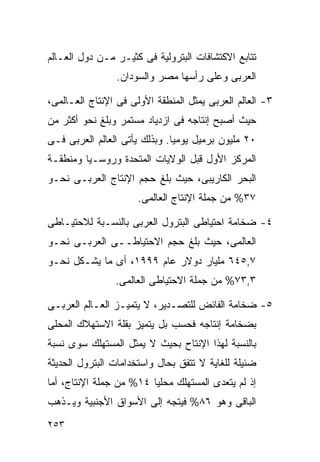 ‫ﺘﺘﺎﺒﻊ ﺍﻻﻜﺘﺸﺎﻓﺎﺕ ﺍﻟﺒﺘﺭﻭﻟﻴﺔ ﻓﻰ ﻜﺜﻴـﺭ ﻤـﻥ ﺩﻭل ﺍﻟﻌـﺎﻟﻡ‬
                ‫ﺍﻟﻌﺭﺒﻰ ﻭﻋﻠﻰ ﺭﺃﺴﻬﺎ ﻤﺼﺭ ﻭﺍﻟﺴﻭﺩﺍﻥ.‬

‫٣- ﺍﻟﻌﺎﻟﻡ ﺍﻟﻌﺭﺒﻰ ﻴﻤﺜل ﺍﻟﻤﻨﻁﻘﺔ ﺍﻷﻭﻟﻰ ﻓﻰ ﺍﻹﻨﺘﺎﺝ ﺍﻟﻌـﺎﻟﻤﻰ،‬
‫ﺤﻴﺙ ﺃﺼﺒﺢ ﺇﻨﺘﺎﺠﻪ ﻓﻰ ﺍﺯﺩﻴﺎﺩ ﻤﺴﺘﻤﺭ ﻭﺒﻠﻎ ﻨﺤﻭ ﺃﻜﺜﺭ ﻤﻥ‬
‫٠٢ ﻤﻠﻴﻭﻥ ﺒﺭﻤﻴل ﻴﻭﻤﻴﺎ. ﻭﺒﺫﻟﻙ ﻴﺄﺘﻰ ﺍﻟﻌﺎﻟﻡ ﺍﻟﻌﺭﺒﻰ ﻓـﻰ‬
                              ‫ﹰ‬
‫ﺍﻟﻤﺭﻜﺯ ﺍﻷﻭل ﻗﺒل ﺍﻟﻭﻻﻴﺎﺕ ﺍﻟﻤﺘﺤﺩﺓ ﻭﺭﻭﺴـﻴﺎ ﻭﻤﻨﻁﻘـﺔ‬
‫ﺍﻟﺒﺤﺭ ﺍﻟﻜﺎﺭﻴﺒﻰ، ﺤﻴﺙ ﺒﻠﻎ ﺤﺠﻡ ﺍﻹﻨﺘﺎﺝ ﺍﻟﻌﺭﺒـﻰ ﻨﺤـﻭ‬
                      ‫٧٣% ﻤﻥ ﺠﻤﻠﺔ ﺍﻹﻨﺘﺎﺝ ﺍﻟﻌﺎﻟﻤﻰ.‬

‫٤- ﻀﺨﺎﻤﺔ ﺍﺤﺘﻴﺎﻁﻰ ﺍﻟﺒﺘﺭﻭل ﺍﻟﻌﺭﺒﻰ ﺒﺎﻟﻨﺴـﺒﺔ ﻟﻼﺤﺘﻴـﺎﻁﻰ‬
‫ﺍﻟﻌﺎﻟﻤﻰ، ﺤﻴﺙ ﺒﻠﻎ ﺤﺠﻡ ﺍﻻﺤﺘﻴﺎﻁــﻰ ﺍﻟﻌﺭﺒـﻰ ﻨﺤـﻭ‬
‫٧,٥٤٦ ﻤﻠﻴﺎﺭ ﺩﻭﻻﺭ ﻋﺎﻡ ٩٩٩١، ﺃﻯ ﻤﺎ ﻴﺸـﻜل ﻨﺤـﻭ‬
                ‫٣,٣٧% ﻤﻥ ﺠﻤﻠﺔ ﺍﻻﺤﺘﻴﺎﻁﻰ ﺍﻟﻌﺎﻟﻤﻰ.‬

‫٥- ﻀﺨﺎﻤﺔ ﺍﻟﻔﺎﺌﺽ ﻟﻠﺘﺼـﺩﻴﺭ، ﻻ ﻴﺘﻤﻴـﺯ ﺍﻟﻌـﺎﻟﻡ ﺍﻟﻌﺭﺒـﻰ‬
‫ﺒﻀﺨﺎﻤﺔ ﺇﻨﺘﺎﺠﻪ ﻓﺤﺴﺏ ﺒل ﻴﺘﻤﻴﺯ ﺒﻘﻠﺔ ﺍﻻﺴﺘﻬﻼﻙ ﺍﻟﻤﺤﻠﻰ‬
‫ﺒﺎﻟﻨﺴﺒﺔ ﻟﻬﺫﺍ ﺍﻹﻨﺘﺎﺡ ﺒﺤﻴﺙ ﻻ ﻴﻤﺜل ﺍﻟﻤﺴﺘﻬﻠﻙ ﺴﻭﻯ ﻨﺴﺒﺔ‬
‫ﻀﺌﻴﻠﺔ ﻟﻠﻐﺎﻴﺔ ﻻ ﺘﺘﻔﻕ ﺒﺤﺎل ﻭﺍﺴﺘﺨﺩﺍﻤﺎﺕ ﺍﻟﺒﺘﺭﻭل ﺍﻟﺤﺩﻴﺜﺔ‬
‫ﺇﺫ ﻟﻡ ﻴﺘﻌﺩﻯ ﺍﻟﻤﺴﺘﻬﻠﻙ ﻤﺤﻠﻴﺎ ٤١% ﻤﻥ ﺠﻤﻠﺔ ﺍﻹﻨﺘﺎﺝ، ﺃﻤﺎ‬
                        ‫ﹰ‬
‫ﺍﻟﺒﺎﻗﻰ ﻭﻫﻭ ٦٨% ﻓﻴﺘﺠﻪ ﺇﻟﻰ ﺍﻷﺴﻭﺍﻕ ﺍﻷﺠﻨﺒﻴﺔ ﻭﻴـﺫﻫﺏ‬
‫٣٥٢‬
 