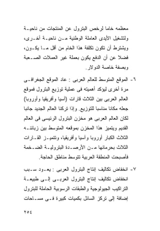 ‫ﻤﻌﻅﻤﻪ ﺨﺎﻤﺎ ﻟﺭﺨﺹ ﺍﻟﺒﺘﺭﻭل ﻋﻥ ﺍﻟﻤﻨﺘﺠﺎﺕ ﻤﻥ ﻨﺎﺤﻴـﺔ‬
                                   ‫ﹰ‬
‫ﻭﻟﺘﺸﻐﻴل ﺍﻷﻴﺩﻯ ﺍﻟﻌﺎﻤﻠﺔ ﺍﻟﻭﻁﻨﻴﺔ ﻤـﻥ ﻨﺎﺤﻴـﺔ ﺃﺨـﺭﻯ،‬
‫ﻭﻴﺸﺘﺭﻁ ﺃﻥ ﺘﻜﻭﻥ ﺘﻜﻠﻔﺔ ﻫﺫﺍ ﺍﻟﺨﺎﻡ ﻤﻥ ﺃﻗل ﻤـﺎ ﻴﻜـﻭﻥ،‬
‫ﻓﻀﻼ ﻋﻥ ﺃﻥ ﺍﻟﺩﻓﻊ ﻴﻜﻭﻥ ﺒﻌﻤﻠﺔ ﻏﻴﺭ ﺍﻟﻌﻤﻼﺕ ﺍﻟﺼـﻌﺒﺔ‬
                                          ‫ﹰ‬
                                 ‫ﻭﺒﺼﻔﺔ ﺨﺎﺼﺔ ﺍﻟﺩﻭﻻﺭ.‬

‫٦- ﺍﻟﻤﻭﻗﻊ ﺍﻟﻤﺘﻭﺴﻁ ﻟﻠﻌﺎﻟﻡ ﺍﻟﻌﺭﺒﻰ : ﻋﺎﺩ ﺍﻟﻤﻭﻗﻊ ﺍﻟﺠﻐﺭﺍﻓـﻰ‬
‫ﻤﺭﺓ ﺃﺨﺭﻯ ﻟﻴﺅﻜﺩ ﺃﻫﻤﻴﺘﻪ ﻓﻰ ﻋﻤﻠﻴﺔ ﺘﻭﺯﻴﻊ ﺍﻟﺒﺘﺭﻭل ﻓﻤﻭﻗﻊ‬
‫ﺍﻟﻌﺎﻟﻡ ﺍﻟﻌﺭﺒﻰ ﺒﻴﻥ ﺍﻟﺜﻼﺙ ﻗﺎﺭﺍﺕ )ﺁﺴﻴﺎ ﻭﺃﻓﺭﻴﻘﻴﺎ ﻭﺃﻭﺭﻭﺒﺎ(‬
‫ﺠﻌﻠﻪ ﻤﻜﺎﻨﺎ ﻤﻨﺎﺴﺒﺎ ﻟﻠﺘﻭﺯﻴﻊ. ﻭﺇﺫﺍ ﺘﺭﻜﻨﺎ ﺍﻟﻌﺎﻟﻡ ﺍﻟﺠﺩﻴﺩ ﺠﺎﻨﺒﺎ‬
‫ﹰ‬                                       ‫ﹰ‬      ‫ﹰ‬
‫ﻟﻜﺎﻥ ﺍﻟﻌﺎﻟﻡ ﺍﻟﻌﺭﺒﻰ ﻫﻭ ﻤﺨﺯﻥ ﺍﻟﺒﺘﺭﻭل ﺍﻟﺭﺌﻴﺴﻰ ﻓﻰ ﺍﻟﻌﺎﻟﻡ‬
‫ﺍﻟﻘﺩﻴﻡ ﻭﻴﺘﻤﻴﺯ ﻫﺫﺍ ﺍﻟﻤﺨﺯﻥ ﺒﻤﻭﻗﻌﻪ ﺍﻟﻤﺘﻭﺴﻁ ﺒﻴﻥ ﺯﺒﺎﺌﻨـﻪ‬
‫ﺍﻟﺜﻼﺙ ﺍﻟﻜﺒﺎﺭ ﺃﻭﺭﻭﺒﺎ ﻭﺁﺴﻴﺎ ﻭﺃﻓﺭﻴﻘﻴﺎ، ﻭﺘﺘﻤﻴـﺯ ﺍﻟﻘـﺎﺭﺍﺕ‬
‫ﺍﻟﺜﻼﺙ ﺒﺤﺭﻤﺎﻨﻬﺎ ﻤـﻥ ﺍﻷﺭﺼـﺩﺓ ﺍﻟﺒﺘﺭﻭﻟﻴـﺔ ﺍﻟﻀـﺨﻤﺔ‬
        ‫ﻓﺄﺼﺒﺤﺕ ﺍﻟﻤﻨﻁﻘﺔ ﺍﻟﻌﺭﺒﻴﺔ ﺘﺘﻭﺴﻁ ﻤﻨﺎﻁﻕ ﺍﻟﺤﺎﺠﺔ.‬

‫٧- ﺍﻨﺨﻔﺎﺽ ﺘﻜﺎﻟﻴﻑ ﺇﻨﺘﺎﺝ ﺍﻟﺒﺘﺭﻭل ﺍﻟﻌﺭﺒﻰ : ﻴﻌـﻭﺩ ﺴـﺒﺏ‬
‫ﺍﻨﺨﻔﺎﺽ ﺘﻜﺎﻟﻴﻑ ﺇﻨﺘﺎﺝ ﺍﻟﺒﺘﺭﻭل ﺍﻟﻌﺭﺒـﻰ ﺇﻟـﻰ ﻁﺒﻴﻌـﺔ‬
‫ﺍﻟﺘﺭﺍﻜﻴﺏ ﺍﻟﺠﻴﻭﻟﻭﺠﻴﺔ ﻭﺍﻟﻁﺒﻘﺎﺕ ﺍﻟﺭﺴﻭﺒﻴﺔ ﺍﻟﺤﺎﻤﻠﺔ ﻟﻠﺒﺘﺭﻭل‬
‫ﺇﻀﺎﻓﺔ ﺇﻟﻰ ﺘﺭﻜﺯ ﺍﻟﺴﺎﺌل ﺒﻜﻤﻴﺎﺕ ﻜﺒﻴﺭﺓ ﻓـﻰ ﻤﺴـﺎﺤﺎﺕ‬

‫٤٥٢‬
 