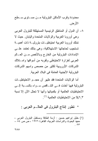 ‫ﻤﺤﺩﻭﺩﺓ ﻭﻗﺭﺏ ﺍﻷﻤﺎﻜﻥ ﺍﻟﺒﺘﺭﻭﻟﻴﺔ ﻤـﻥ ﻤﺴـﺘﻭﻯ ﺴـﻁﺢ‬
                                               ‫ﺍﻷﺭﺽ.‬

‫٨- ﺃﻥ ﺍﻟﺩﻭل ﺃﻭ ﺍﻟﻤﻨﺎﻁﻕ ﺍﻟﺭﺌﻴﺴﻴﺔ ﺍﻟﻤﺴﺘﻬﻠﻜﺔ ﻟﻠﺒﺘﺭﻭل ﺍﻟﻌﺭﺒﻰ‬
‫ﻭﻫﻰ ﺃﻭﺭﻭﺒﺎ ﺍﻟﻐﺭﺒﻴﺔ ﻭﺍﻟﻭﻻﻴﺎﺕ ﺍﻟﻤﺘﺤﺩﺓ ﻭﺍﻟﻴﺎﺒﺎﻥ. ﺤﻴﺙ ﻻ‬
‫ﺘﻤﻠﻙ ﺃﻭﺭﻭﺒﺎ ﺍﻟﻐﺭﺒﻴﺔ ﺍﺤﺘﻴﺎﻁﻴـﺎﺕ ﺒﺘﺭﻭﻟﻴـﺔ ﺫﺍﺕ ﺃﻫﻤﻴـﺔ‬
‫ﺘﺴﺘﺠﻴﺏ ﻟﺤﺎﺠﺎﺘﻬﺎ ﺍﻻﺴﺘﻬﻼﻜﻴﺔ، ﻭﻫﻰ ﺒﺫﻟﻙ ﺘﻌﺘﻤﺩ ﻋﻠـﻰ‬
‫ﺍﻹﻤﺩﺍﺩﺍﺕ ﺍﻟﺒﺘﺭﻭﻟﻴﺔ ﻤﻥ ﺍﻟﺨﺎﺭﺝ ﻭﺒﺎﻷﺨﺹ ﻤـﻥ ﺍﻟﻌـﺎﻟﻡ‬
‫ﺍﻟﻌﺭﺒﻰ ﻟﻐﺯﺍﺭﺓ ﺍﻻﺤﺘﻴﺎﻁﻰ ﻭﻟﻘﺭﺒﻪ ﻤﻥ ﺃﺴﻭﺍﻗﻬﺎ ﻭﺍﻤـﺘﻼﻙ‬
‫ﺍﻟﺸﺭﻜﺎﺕ ﺍﻷﻭﺭﻭﺒﻴﺔ ﻟﻜﺜﻴﺭ ﻤﻥ ﺤﺼﺹ ﻭﺍﺴﻬﻡ ﺍﻟﺸﺭﻜﺎﺕ‬
             ‫ﺍﻟﺒﺘﺭﻭﻟﻴﺔ ﺍﻷﺠﻨﺒﻴﺔ ﺍﻟﻌﺎﻤﻠﺔ ﻓﻰ ﺍﻟﺒﻼﺩ ﺍﻟﻌﺭﺒﻴﺔ.‬

‫ﺃﻤﺎ ﺍﻟﻭﻻﻴﺎﺕ ﺍﻟﻤﺘﺤﺩﺓ ﻓﻘﺩ ﻅﻬﺭ ﺃﻥ ﺤﺠـﻡ ﺍﻻﺤﺘﻴﺎﻁﻴـﺎﺕ‬
‫ﺍﻟﺒﺘﺭﻭﻟﻴﺔ ﻓﻴﻬﺎ ﺃﺨﺫﺕ ﻓـﻰ ﺍﻟﺘﻨـﺎﻗﺹ ﺴـﻭﺍﺀ ﺒﺎﻟﻨﺴـﺒﺔ ﺇﻟـﻰ‬
‫ﺍﻻﺤﺘﻴﺎﻁﻴﺎﺕ ﺍﻟﻌﺎﻟﻤﻴﺔ ﺃﻭ ﺒﻜﻤﻴﺎﺘﻬﺎ ﻭﺃﻨﻬﺎ ﻻ ﺘﺤﺘل ﺍﻵﻥ ﺇﻻ ﻨﺴﺒﺔ‬
                        ‫٣,٦% ﻤﻥ ﺍﻻﺤﺘﻴﺎﻁﻴﺎﺕ ﺍﻟﻌﺎﻟﻤﻴﺔ )١(.‬

      ‫* ﺘﻁﻭﺭ ﺇﻨﺘﺎﺝ ﺍﻟﺒﺘﺭﻭل ﻓﻰ ﺍﻟﻌﺎﻟـﻡ ﺍﻟﻌﺭﺒﻰ :‬

‫)١( ﺨﻠﻴل ﺇﺒﺭﺍﻫﻴﻡ ﺤﺴﻴﻥ : ﺃﺯﻤﺔ ﺍﻟﻁﺎﻗﺔ ﻭﻤﺴﺘﻘﺒل ﺍﻟﺒﺘﺭﻭل ﺍﻟﻌﺭﺒﻰ ،‬
‫ﻤﻌﻬﺩ ﺍﻟﺒﺤﻭﺙ ﻭﺍﻟﺩﺭﺍﺴﺎﺕ ﺍﻟﻌﺭﺒﻴﺔ، ﺍﻟﻘﺎﻫﺭﺓ ٦٧٩١ ، ﺹ ﺹ ٤٨ –‬
                                                    ‫٥٨ .‬
‫٥٥٢‬
 