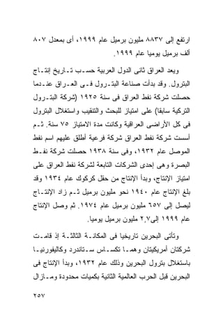 ‫ﺍﺭﺘﻔﻊ ﺇﻟﻰ ٧٣٨٨ ﻤﻠﻴﻭﻥ ﺒﺭﻤﻴل ﻋﺎﻡ ٩٩٩١، ﺃﻯ ﺒﻤﻌﺩل ٧٠٨‬
                            ‫ﺃﻟﻑ ﺒﺭﻤﻴل ﻴﻭﻤﻴﺎ ﻋﺎﻡ ٩٩٩١.‬
                                      ‫ﹰ‬

‫ﻭﻴﻌﺩ ﺍﻟﻌﺭﺍﻕ ﺜﺎﻨﻰ ﺍﻟﺩﻭل ﺍﻟﻌﺭﺒﻴﺔ ﺤﺴـﺏ ﺘـﺎﺭﻴﺦ ﺇﻨﺘـﺎﺝ‬
‫ﺍﻟﺒﺘﺭﻭل. ﻭﻗﺩ ﺒﺩﺃﺕ ﺼﻨﺎﻋﺔ ﺍﻟﺒﺘـﺭﻭل ﻓـﻰ ﺍﻟﻌـﺭﺍﻕ ﻋﻨـﺩﻤﺎ‬
‫ﺤﺼﻠﺕ ﺸﺭﻜﺔ ﻨﻔﻁ ﺍﻟﻌﺭﺍﻕ ﻓﻰ ﺴﻨﺔ ٥٢٩١ )ﺸﺭﻜﺔ ﺍﻟﺒﺘـﺭﻭل‬
‫ﺍﻟﺘﺭﻜﻴﺔ ﺴﺎﺒﻘﺎ( ﻋﻠﻰ ﺍﻤﺘﻴﺎﺯ ﻟﻠﺒﺤﺙ ﻭﺍﻟﺘﻨﻘﻴﺏ ﻭﺍﺴﺘﻐﻼل ﺍﻟﺒﺘﺭﻭل‬
                                           ‫ﹰ‬
‫ﻓﻰ ﻜل ﺍﻷﺭﺍﻀﻰ ﺍﻟﻌﺭﺍﻗﻴﺔ ﻭﻜﺎﻨﺕ ﻤﺩﺓ ﺍﻻﻤﺘﻴﺎﺯ ٥٧ ﺴﻨﺔ. ﺜـﻡ‬
‫ﺃﺴﺴﺕ ﺸﺭﻜﺔ ﻨﻔﻁ ﺍﻟﻌﺭﺍﻕ ﺸﺭﻜﺔ ﻓﺭﻋﻴﺔ ﺃﻁﻠﻕ ﻋﻠﻴﻬﻡ ﺍﺴﻡ ﻨﻔﻁ‬
‫ﺍﻟﻤﻭﺼل ﻋﺎﻡ ٢٣٩١، ﻭﻓﻰ ﺴﻨﺔ ٨٣٩١ ﺤﺼﻠﺕ ﺸﺭﻜﺔ ﻨﻔـﻁ‬
‫ﺍﻟﺒﺼﺭﺓ ﻭﻫﻰ ﺇﺤﺩﻯ ﺍﻟﺸﺭﻜﺎﺕ ﺍﻟﺘﺎﺒﻌﺔ ﻟﺸﺭﻜﺔ ﻨﻔﻁ ﺍﻟﻌﺭﺍﻕ ﻋﻠﻰ‬
‫ﺍﻤﺘﻴﺎﺯ ﺍﻹﻨﺘﺎﺝ، ﻭﺒﺩﺃ ﺍﻹﻨﺘﺎﺝ ﻤﻥ ﺤﻘل ﻜﺭﻜﻭﻙ ﻋﺎﻡ ٤٣٩١ ﻭﻗﺩ‬
‫ﺒﻠﻎ ﺍﻹﻨﺘﺎﺝ ﻋﺎﻡ ٠٤٩١ ﻨﺤﻭ ﻤﻠﻴﻭﻥ ﺒﺭﻤﻴل ﺜـﻡ ﺯﺍﺩ ﺍﻹﻨﺘـﺎﺝ‬
‫ﻟﻴﺼل ﺇﻟﻰ ٧٥٦ ﻤﻠﻴﻭﻥ ﺒﺭﻤﻴل ﻋﺎﻡ ٤٧٩١. ﺜﻡ ﻭﺼل ﺍﻹﻨﺘﺎﺝ‬
                   ‫ﻋﺎﻡ ٩٩٩١ ﺇﻟﻰ٧,٢ ﻤﻠﻴﻭﻥ ﺒﺭﻤﻴل ﻴﻭﻤﻴﺎ.‬
                    ‫ﹰ‬

‫ﻭﺘﺄﺘﻰ ﺍﻟﺒﺤﺭﻴﻥ ﺘﺎﺭﻴﺨﻴﺎ ﻓﻰ ﺍﻟﻤﻜﺎﻨـﺔ ﺍﻟﺜﺎﻟﺜـﺔ ﺇﺫ ﻗﺎﻤـﺕ‬
                              ‫ﹰ‬
‫ﺸﺭﻜﺘﺎﻥ ﺃﻤﺭﻴﻜﻴﺘﺎﻥ ﻭﻫﻤـﺎ ﺘﻜﺴـﺎﺱ ﺴـﺘﺎﻨﺩﺭﺩ ﻭﻜﺎﻟﻴﻔﻭﺭﻨﻴـﺎ‬
‫ﺒﺎﺴﺘﻐﻼل ﺒﺘﺭﻭل ﺍﻟﺒﺤﺭﻴﻥ ﻭﺫﻟﻙ ﻋﺎﻡ ٢٣٩١، ﻭﺒﺩﺃ ﺍﻹﻨﺘﺎﺝ ﻓﻰ‬
‫ﺍﻟﺒﺤﺭﻴﻥ ﻗﺒل ﺍﻟﺤﺭﺏ ﺍﻟﻌﺎﻟﻤﻴﺔ ﺍﻟﺜﺎﻨﻴﺔ ﺒﻜﻤﻴﺎﺕ ﻤﺤﺩﻭﺩﺓ ﻭﻤـﺎﺯﺍل‬

‫٧٥٢‬
 