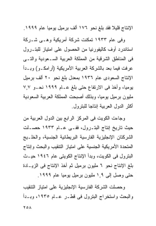 ‫ﺍﻹﻨﺘﺎﺝ ﻗﻠﻴﻼ ﻓﻘﺩ ﺒﻠﻎ ﻨﺤﻭ ٦٧١ ﺃﻟﻑ ﺒﺭﻤﻴل ﻴﻭﻤﻴﺎ ﻋﺎﻡ ٩٩٩١.‬
          ‫ﹰ‬                               ‫ﹰ‬

‫ﻭﻓﻰ ﻋﺎﻡ ٣٣٩١ ﺘﻤﻜﻨﺕ ﺸﺭﻜﺔ ﺃﻤﺭﻴﻜﻴﺔ ﻭﻫـﻰ ﺸـﺭﻜﺔ‬
‫ﺍﺴﺘﺎﻨﺩﺭﺩ ﺃﻭﻑ ﻜﺎﻟﻴﻔﻭﺭﻨﻴﺎ ﻤﻥ ﺍﻟﺤﺼﻭل ﻋﻠﻰ ﺍﻤﺘﻴﺎﺯ ﻟﻠﺒﺘـﺭﻭل‬
‫ﻓﻰ ﺍﻟﻤﻨﺎﻁﻕ ﺍﻟﺸﺭﻗﻴﺔ ﻤﻥ ﺍﻟﻤﻤﻠﻜﺔ ﺍﻟﻌﺭﺒﻴﺔ ﺍﻟﺴـﻌﻭﺩﻴﺔ ﻭﺍﻟﺘـﻰ‬
‫ﻋﺭﻓﺕ ﻓﻴﻤﺎ ﺒﻌﺩ ﺒﺎﻟﺸﺭﻜﺔ ﺍﻟﻌﺭﺒﻴﺔ ﺍﻷﻤﺭﻴﻜﻴﺔ )ﺃﺭﺍﻤﻜـﻭ( ﻭﺒـﺩﺃ‬
‫ﺍﻹﻨﺘﺎﺝ ﺍﻟﺴﻌﻭﺩﻯ ﻋﺎﻡ ٦٣٩١ ﺒﻤﻌﺩل ﺒﻠﻎ ﻨﺤﻭ ٠٢ ﺃﻟﻑ ﺒﺭﻤﻴل‬
‫ﻴﻭﻤﻴﹰ، ﻭﺃﺨﺫ ﻓﻰ ﺍﻻﺭﺘﻔﺎﻉ ﺤﺘﻰ ﺒﻠﻎ ﻋـﺎﻡ ٩٩٩١ ﻨﺤـﻭ ٧,٧‬
                                            ‫ﺎ‬
‫ﻤﻠﻴﻭﻥ ﺒﺭﻤﻴل ﻴﻭﻤﻴﹰ، ﻭﺒﺫﻟﻙ ﺃﺼﺒﺤﺕ ﺍﻟﻤﻤﻠﻜﺔ ﺍﻟﻌﺭﺒﻴﺔ ﺍﻟﺴﻌﻭﺩﻴﺔ‬
                                      ‫ﺎ‬
                         ‫ﺃﻜﺜﺭ ﺍﻟﺩﻭل ﺍﻟﻌﺭﺒﻴﺔ ﺇﻨﺘﺎﺠﺎ ﻟﻠﺒﺘﺭﻭل.‬
                                  ‫ﹰ‬

‫ﻭﺠﺎﺀﺕ ﺍﻟﻜﻭﻴﺕ ﻓﻰ ﺍﻟﻤﺭﻜﺯ ﺍﻟﺭﺍﺒﻊ ﺒﻴﻥ ﺍﻟﺩﻭل ﺍﻟﻌﺭﺒﻴﺔ ﻤﻥ‬
‫ﺤﻴﺙ ﺘﺎﺭﻴﺦ ﺇﻨﺘﺎﺝ ﺍﻟﺒﺘـﺭﻭل، ﻓﻔـﻰ ﻋـﺎﻡ ٣٣٩١ ﺤﺼـﻠﺕ‬
‫ﺍﻟﺸﺭﻜﺘﺎﻥ ﺍﻹﻨﺠﻠﻴﺯﻴﺔ ﺍﻟﻔﺎﺭﺴﻴﺔ ﺍﻟﺒﺭﻴﻁﺎﻨﻴﺔ ﺍﻟﺠﻨﺴﻴﺔ، ﻭﺍﻟﺨﻠـﻴﺞ‬
‫ﺍﻟﻤﺘﺤﺩﺓ ﺍﻷﻤﺭﻴﻜﻴﺔ ﺍﻟﺠﻨﺴﻴﺔ ﻋﻠﻰ ﺍﻤﺘﻴﺎﺯ ﺍﻟﺘﻨﻘﻴﺏ ﻭﺍﻟﺒﺤﺙ ﻭﺇﻨﺘﺎﺝ‬
‫ﺍﻟﺒﺘﺭﻭل ﻓﻰ ﺍﻟﻜﻭﻴﺕ، ﻭﺒﺩﺃ ﺍﻹﻨﺘﺎﺝ ﺍﻟﻜﻭﻴﺘﻰ ﻋﺎﻡ ٦٤٩١ ﺤﻴـﺙ‬
‫ﺒﻠﻎ ﺍﻹﻨﺘﺎﺝ ﻨﺤﻭ ٦ ﻤﻠﻴﻭﻥ ﺒﺭﻤﻴل ﺜﻡ ﺃﺨﺫ ﺍﻹﻨﺘﺎﺝ ﻓﻰ ﺍﻟﺯﻴـﺎﺩﺓ‬
       ‫ﺤﺘﻰ ﻭﺼل ﺇﻟﻰ ٩,١ ﻤﻠﻴﻭﻥ ﺒﺭﻤﻴل ﻴﻭﻤﻴﺎ ﻋﺎﻡ ٩٩٩١.‬
                 ‫ﹰ‬

‫ﻭﺤﺼﻠﺕ ﺍﻟﺸﺭﻜﺔ ﺍﻟﻔﺎﺭﺴﻴﺔ ﺍﻹﻨﺠﻠﻴﺯﻴﺔ ﻋﻠﻰ ﺍﻤﺘﻴﺎﺯ ﺍﻟﺘﻨﻘﻴﺏ‬
‫ﻭﺍﻟﺒﺤﺙ ﻭﺍﺴﺘﺨﺭﺍﺝ ﺍﻟﺒﺘﺭﻭل ﻓﻰ ﻗﻁـﺭ ﻋـﺎﻡ ٥٣٩١، ﻭﺒـﺩﺃ‬
‫٨٥٢‬
 