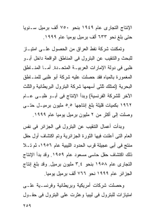 ‫ﺍﻹﻨﺘﺎﺝ ﺍﻟﺘﺠﺎﺭﻯ ﻋﺎﻡ ٩٤٩١ ﺒﻨﺤﻭ ٠٥٧ ﺃﻟﻑ ﺒﺭﻤﻴل ﺴـﻨﻭﻴﺎ‬
‫ﹰ‬
          ‫ﺤﺘﻰ ﺒﻠﻎ ﻨﺤﻭ ٣٣٦ ﺃﻟﻑ ﺒﺭﻤﻴل ﻴﻭﻤﻴﺎ ﻋﺎﻡ ٩٩٩١.‬
                    ‫ﹰ‬

‫ﻭﺘﻤﻜﻨﺕ ﺸﺭﻜﺔ ﻨﻔﻁ ﺍﻟﻌﺭﺍﻕ ﻤﻥ ﺍﻟﺤﺼﻭل ﻋﻠـﻰ ﺍﻤﺘﻴـﺎﺯ‬
‫ﻟﻠﺒﺤﺙ ﻭﺍﻟﺘﻨﻘﻴﺏ ﻋﻥ ﺍﻟﺒﺘﺭﻭل ﻓﻰ ﺍﻟﻤﻨﺎﻁﻕ ﺍﻟﻭﺍﻗﻌﺔ ﺩﺍﺨل ﺃﺒـﻭ‬
‫ﻅﺒﻰ ﻓﻰ ﺩﻭﻟﺔ ﺍﻹﻤﺎﺭﺍﺕ ﺍﻟﻌﺭﺒﻴـﺔ ﺍﻟﻤﺘﺤـﺩﺓ. ﺃﻤـﺎ ﺍﻟﻤﻨـﺎﻁﻕ‬
‫ﺍﻟﻤﻐﻤﻭﺭﺓ ﺒﺎﻟﻤﻴﺎﻩ ﻓﻘﺩ ﺤﺼﻠﺕ ﻋﻠﻴﻪ ﺸﺭﻜﺔ ﺃﺒﻭ ﻅﺒﻰ ﻟﻠﻤﻨـﺎﻁﻕ‬
‫ﺍﻟﺒﺤﺭﻴﺔ )ﺘﻤﺘﻠﻙ ﺜﻠﺜﻰ ﺃﺴﻬﻤﻬﺎ ﺸﺭﻜﺔ ﺍﻟﺒﺘﺭﻭل ﺍﻟﺒﺭﻴﻁﺎﻨﻴﺔ ﻭﺍﻟﺜﻠﺙ‬
‫ﺍﻵﺨﺭ ﻟﻠﺸﺭﻜﺔ ﺍﻟﻔﺭﻨﺴﻴﺔ( ﻭﺒﺩﺃ ﺍﻹﻨﺘﺎﺝ ﻓﻰ ﺃﺒـﻭ ﻅﺒـﻰ ﻋـﺎﻡ‬
‫٢٦٩١ ﺒﻜﻤﻴﺎﺕ ﻗﻠﻴﻠﺔ ﺒﻠﻎ ﺇﻨﺘﺎﺠﻬﺎ ٥,٥ ﻤﻠﻴﻭﻥ ﺒﺭﻤﻴـل ﺤﺘـﻰ‬
      ‫ﻭﺼﻠﺕ ﺇﻟﻰ ﺃﻜﺜﺭ ﻤﻥ ٢ ﻤﻠﻴﻭﻥ ﺒﺭﻤﻴل ﻴﻭﻤﻴﺎ ﻋﺎﻡ ٩٩٩١.‬
                ‫ﹰ‬

‫ﻭﺒﺩﺃﺕ ﺃﻋﻤﺎل ﺍﻟﺘﻨﻘﻴﺏ ﻋﻥ ﺍﻟﺒﺘﺭﻭل ﻓﻰ ﺍﻟﺠﺯﺍﺌﺭ ﻓﻰ ﻨﻔﺱ‬
‫ﺍﻟﻌﺎﻡ ﺍﻟﺘﻰ ﺃﻋﻠﻨﺕ ﻓﻴﻬﺎ ﺍﻟﺜﻭﺭﺓ ﺍﻟﺠﺯﺍﺌﺭﻴﺔ ﻭﺘﻡ ﺍﻜﺘﺸﺎﻑ ﺃﻭل ﺤﻘل‬
‫ﻤﻨﺘﺞ ﻓﻰ ﺃﺒﻰ ﻋﺠﻴﻠﺔ ﻗﺭﺏ ﺍﻟﺤﺩﻭﺩ ﺍﻟﻠﻴﺒﻴﺔ ﻋﺎﻡ ٦٥٩١، ﺜﻡ ﺘـﻼ‬
‫ﺫﻟﻙ ﺍﻜﺘﺸﺎﻑ ﺤﻘل ﺤﺎﺴﻰ ﻤﺴﻌﻭﺩ ﻋﺎﻡ ٩٥٩١. ﻭﻗﺩ ﺒﺩﺃ ﺍﻹﻨﺘﺎﺝ‬
‫ﺍﻟﺘﺠﺎﺭﻯ ﻋﺎﻡ ٨٥٩١ ﺒﻨﺤﻭ ٤,٣ ﻤﻠﻴﻭﻥ ﺒﺭﻤﻴل. ﻭﻗﺩ ﺒﻠﻎ ﺇﻨﺘﺎﺝ‬
           ‫ﺍﻟﺠﺯﺍﺌﺭ ﻋﺎﻡ ٩٩٩١ ﻨﺤﻭ ٦٦٧ ﺃﻟﻑ ﺒﺭﻤﻴل ﻴﻭﻤﻴﺎ.‬
            ‫ﹰ‬

‫ﻭﺤﺼﻠﺕ ﺸﺭﻜﺎﺕ ﺃﻤﺭﻴﻜﻴﺔ ﻭﺒﺭﻴﻁﺎﻨﻴﺔ ﻭﻓﺭﻨﺴـﻴﺔ ﻋﻠـﻰ‬
‫ﺍﻤﺘﻴﺎﺯﺍﺕ ﻟﻠﺒﺘﺭﻭل ﻓﻰ ﻟﻴﺒﻴﺎ ﻭﻋﺜﺭﺕ ﻋﻠﻰ ﺍﻟﺒﺘﺭﻭل ﻓﻰ ﺤﻘـﻭل‬
‫٩٥٢‬
 