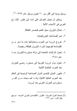 ‫ﺒﺭﻤﻴل ﻴﻭﻤﻴﺎ ﺇﻟﻰ ﺃﻜﺜﺭ ﻤﻥ ٠٢ ﻤﻠﻴﻭﻥ ﺒﺭﻤﻴل ﻋﺎﻡ ٩٩٩١ )٢(.‬

‫ﻭﻴﻤﻜﻥ ﺃﻥ ﻨﺠﻤل ﺍﻟﻌﻭﺍﻤل ﺍﻟﺘﻰ ﺃﺩﺕ ﺇﻟﻰ ﺘﻁﻭﺭ ﺍﻹﻨﺘـﺎﺝ‬
                                  ‫ﺍﻟﻌﺭﺒﻰ ﻓﻰ ﺍﻷﺴﺒﺎﺏ ﺍﻵﺘﻴﺔ :‬

              ‫١- ﺇﺤﻼل ﺍﻟﺒﺘﺭﻭل ﻤﺤل ﺍﻟﻔﺤﻡ ﻜﻤﺼﺩﺭ ﻟﻠﻁﺎﻗﺔ.‬

                             ‫٢- ﻨﻤﻭ ﺍﻟﺼﻨﺎﻋﺎﺕ ﺍﻟﺒﺘﺭﻭﻜﻴﻤﺎﻴﺔ.‬

‫٣- ﺨﺭﻭﺝ ﺃﻭﺭﻭﺒﺎ ﻤﻥ ﺍﻟﺤﺭﺏ ﻭﻤﺤﺎﻭﻟﺘﻬﺎ ﺒﻨﺎﺀ ﻤﺎ ﺩﻤﺭ ﻤـﻥ‬
      ‫ﺍﻗﺘﺼﺎﺩﻫﺎ ﻓﺘﻭﺠﻬﺕ ﻟﺸﺭﺍﺀ ﺍﻟﺒﺘﺭﻭل ﻜﻁﺎﻗﺔ ﺭﺨﻴﺼﺔ.‬

‫٤- ﺘﺤﻭل ﺍﻟﻭﻻﻴﺎﺕ ﺍﻟﻤﺘﺤﺩﺓ ﺇﻟﻰ ﺩﻭﻟﺔ ﻤﺴﺘﻭﺭﺩﺓ ﻟﻠﺒﺘﺭﻭل ﻤﻨـﺫ‬
                                             ‫ﻋﺎﻡ ٨٤٩١.‬

‫٥- ﺘﺤﻭل ﺩﻭل ﺃﻭﺭﻭﺒﺎ ﺍﻟﻐﺭﺒﻴﺔ ﺇﻟﻰ ﻤﺴﺘﻭﺭﺩ ﺭﺌﻴﺴﻰ ﻟﻠﺒﺘﺭﻭل‬
                              ‫ﺒﻌﺩ ﺍﻟﺤﺭﺏ ﺍﻟﻌﺎﻟﻤﻴﺔ ﺍﻟﺜﺎﻨﻴﺔ.‬

‫٦- ﻅﻬﻭﺭ ﺍﻟﻴﺎﺒﺎﻥ ﻜﺈﺤﺩﻯ ﺍﻟﺩﻭل ﺍﻟﺼﻨﺎﻋﻴﺔ ﺍﻟﺭﺌﻴﺴﻴﺔ ﻓﻰ ﺍﻟﻌﺎﻟﻡ‬
‫ﺒﻌﺩ ﺍﻟﺤﺭﺏ ﺍﻟﻌﺎﻟﻴﺔ ﺍﻟﺜﺎﻨﻴﺔ، ﻭﻗـﺩ ﺃﺼـﺒﺤﺕ ﻤـﻥ ﺃﻜﺒـﺭ‬
                  ‫ﻤﺴﺘﻭﺭﺩﻯ ﺍﻟﺒﺘﺭﻭل ﺍﻟﻌﺭﺒﻰ ﺒﻌﺩ ﺃﻭﺭﻭﺒﺎ.‬



‫)٢( ﺠﺎﻤﻌﺔ ﺍﻟﺩﻭل ﺍﻟﻌﺭﺒﻴﺔ ، ﺍﻟﺘﻘﺭﻴﺭ ﺍﻻﻗﺘﺼﺎﺩﻯ ﺍﻟﻌﺭﺒﻰ ﺍﻟﻤﻭﺤﺩ ، ﻤﺭﺠﻊ‬
                                     ‫ﺴﺒﻕ ﺫﻜﺭﻩ ، ﺹ ٧٦٢ .‬
‫١٦٢‬
 