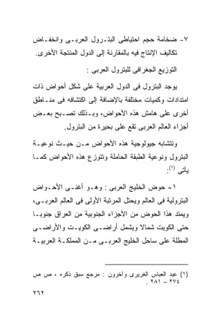 ‫٧- ﻀﺨﺎﻤﺔ ﺤﺠﻡ ﺍﺤﺘﻴﺎﻁﻰ ﺍﻟﺒﺘـﺭﻭل ﺍﻟﻌﺭﺒـﻰ ﻭﺍﻨﺨﻔـﺎﺽ‬
‫ﺘﻜﺎﻟﻴﻑ ﺍﻹﻨﺘﺎﺝ ﻓﻴﻪ ﺒﺎﻟﻤﻘﺎﺭﻨﺔ ﺇﻟﻰ ﺍﻟﺩﻭل ﺍﻟﻤﻨﺘﺠﺔ ﺍﻷﺨﺭﻯ.‬

                   ‫ﺍﻟﺘﻭﺯﻴﻊ ﺍﻟﺠﻐﺭﺍﻓﻰ ﻟﻠﺒﺘﺭﻭل ﺍﻟﻌﺭﺒﻰ :‬

‫ﻴﻭﺠﺩ ﺍﻟﺒﺘﺭﻭل ﻓﻰ ﺍﻟﺩﻭل ﺍﻟﻌﺭﺒﻴﺔ ﻋﻠﻰ ﺸﻜل ﺃﺤﻭﺍﺽ ﺫﺍﺕ‬
‫ﺍﻤﺘﺩﺍﺩﺍﺕ ﻭﻜﻤﻴﺎﺕ ﻤﺨﺘﻠﻔﺔ ﺒﺎﻹﻀﺎﻓﺔ ﺇﻟﻰ ﺍﻜﺘﺸﺎﻓﻪ ﻓﻰ ﻤﻨـﺎﻁﻕ‬
‫ﺃﺨﺭﻯ ﻋﻠﻰ ﻫﺎﻤﺵ ﻫﺫﻩ ﺍﻷﺤﻭﺍﺽ، ﻭﺒـﺫﻟﻙ ﺘﺼـﺒﺢ ﺒﻌـﺽ‬
           ‫ﺃﺠﺯﺍﺀ ﺍﻟﻌﺎﻟﻡ ﺍﻟﻌﺭﺒﻰ ﺘﻘﻊ ﻋﻠﻰ ﺒﺤﻴﺭﺓ ﻤﻥ ﺍﻟﺒﺘﺭﻭل.‬

‫ﻭﺘﺘﺸﺎﺒﻪ ﺠﻴﻭﻟﻭﺠﻴﺔ ﻫﺫﻩ ﺍﻷﺤﻭﺍﺽ ﻤـﻥ ﺤﻴـﺙ ﻨﻭﻋﻴـﺔ‬
‫ﺍﻟﺒﺘﺭﻭل ﻭﻨﻭﻋﻴﺔ ﺍﻟﻁﺒﻘﺔ ﺍﻟﺤﺎﻤﻠﺔ ﻭﺘﺘﻭﺯﻉ ﻫﺫﻩ ﺍﻷﺤﻭﺍﺽ ﻜﻤـﺎ‬
                                                 ‫ﻴﺄﺘﻰ )١(:‬

‫١- ﺤﻭﺽ ﺍﻟﺨﻠﻴﺞ ﺍﻟﻌﺭﺒﻰ : ﻭﻫـﻭ ﺃﻏﻨـﻰ ﺍﻷﺤـﻭﺍﺽ‬
‫ﺍﻟﺒﺘﺭﻭﻟﻴﺔ ﻓﻰ ﺍﻟﻌﺎﻟﻡ ﻭﻴﺤﺘل ﺍﻟﻤﺭﺘﺒﺔ ﺍﻷﻭﻟﻰ ﻓﻰ ﺍﻟﻌﺎﻟﻡ ﺍﻟﻌﺭﺒـﻰ،‬
‫ﻭﻴﻤﺘﺩ ﻫﺫﺍ ﺍﻟﺤﻭﺽ ﻤﻥ ﺍﻷﺠﺯﺍﺀ ﺍﻟﺠﻨﻭﺒﻴﺔ ﻤﻥ ﺍﻟﻌﺭﺍﻕ ﺠﻨﻭﺒـﺎ‬
‫ﹰ‬
‫ﺤﺘﻰ ﺍﻟﻜﻭﻴﺕ ﺸﻤﺎﻻ ﻭﻴﺸﻤل ﺃﺭﺍﻀـﻰ ﺍﻟﻜﻭﻴـﺕ ﻭﺍﻷﺭﺍﻀـﻰ‬
                              ‫ﹰ‬
‫ﺍﻟﻤﻁﻠﺔ ﻋﻠﻰ ﺴﺎﺤل ﺍﻟﺨﻠﻴﺞ ﺍﻟﻌﺭﺒـﻰ ﻤـﻥ ﺍﻟﻤﻤﻠﻜـﺔ ﺍﻟﻌﺭﺒﻴـﺔ‬



‫)١( ﻋﺒﺩ ﺍﻟﻌﺒﺎﺱ ﺍﻟﻐﺭﻴﺭﻯ ﻭﺁﺨﺭﻭﻥ : ﻤﺭﺠﻊ ﺴﺒﻕ ﺫﻜﺭﻩ ، ﺹ ﺹ‬
                                  ‫٤٧٢ – ١٨٢ .‬
‫٢٦٢‬
 