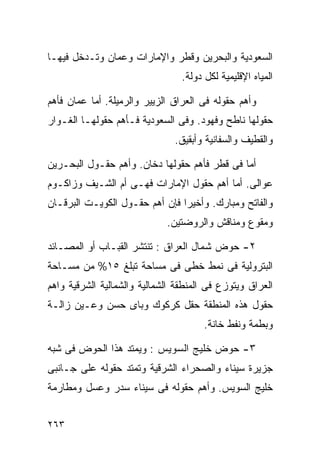 ‫ﺍﻟﺴﻌﻭﺩﻴﺔ ﻭﺍﻟﺒﺤﺭﻴﻥ ﻭﻗﻁﺭ ﻭﺍﻹﻤﺎﺭﺍﺕ ﻭ ‪‬ﻤﺎﻥ ﻭﺘـﺩﺨل ﻓﻴﻬـﺎ‬
                ‫ﻋ‬
                                 ‫ﺍﻟﻤﻴﺎﻩ ﺍﻹﻗﻠﻴﻤﻴﺔ ﻟﻜل ﺩﻭﻟﺔ.‬

‫ﻭﺃﻫﻡ ﺤﻘﻭﻟﻪ ﻓﻰ ﺍﻟﻌﺭﺍﻕ ﺍﻟﺯﻴﻴﺭ ﻭﺍﻟﺭﻤﻴﻠﺔ. ﺃﻤﺎ ‪‬ﻤﺎﻥ ﻓﺄﻫﻡ‬
        ‫ﻋ‬
‫ﺤﻘﻭﻟﻬﺎ ﻨﺎﻁﺢ ﻭﻓﻬﻭﺩ. ﻭﻓﻰ ﺍﻟﺴﻌﻭﺩﻴﺔ ﻓـﺄﻫﻡ ﺤﻘﻭﻟﻬـﺎ ﺍﻟﻐـﻭﺍﺭ‬
                               ‫ﻭﺍﻟﻘﻁﻴﻑ ﻭﺍﻟﺴﻔﺎﻨﻴﺔ ﻭﺃﺒﻘﻴﻕ.‬

‫ﺃﻤﺎ ﻓﻰ ﻗﻁﺭ ﻓﺄﻫﻡ ﺤﻘﻭﻟﻬﺎ ﺩﺨﺎﻥ. ﻭﺃﻫﻡ ﺤﻘـﻭل ﺍﻟﺒﺤـﺭﻴﻥ‬
‫ﻋﻭﺍﻟﻰ. ﺃﻤﺎ ﺃﻫﻡ ﺤﻘﻭل ﺍﻹﻤﺎﺭﺍﺕ ﻓﻬـﻰ ﺃﻡ ﺍﻟﺸـﻴﻑ ﻭﺯﺍﻜـﻭﻡ‬
‫ﻭﺍﻟﻔﺎﺘﺢ ﻭﻤﺒﺎﺭﻙ. ﻭﺃﺨﻴﺭﺍ ﻓﺈﻥ ﺃﻫﻡ ﺤﻘـﻭل ﺍﻟﻜﻭﻴـﺕ ﺍﻟﺒﺭﻗـﺎﻥ‬
                               ‫ﹰ‬
                             ‫ﻭﻤﻘﻭﻉ ﻭﻤﻨﺎﻗﺵ ﻭﺍﻟﺭﻭﻀﺘﻴﻥ.‬

‫٢- ﺤﻭﺽ ﺸﻤﺎل ﺍﻟﻌﺭﺍﻕ : ﺘﻨﺘﺸﺭ ﺍﻟﻘﺒـﺎﺏ ﺃﻭ ﺍﻟﻤﺼـﺎﺌﺩ‬
‫ﺍﻟﺒﺘﺭﻭﻟﻴﺔ ﻓﻰ ﻨﻤﻁ ﺨﻁﻰ ﻓﻰ ﻤﺴﺎﺤﺔ ﺘﺒﻠﻎ ٥١% ﻤﻥ ﻤﺴـﺎﺤﺔ‬
‫ﺍﻟﻌﺭﺍﻕ ﻭﻴﺘﻭﺯﻉ ﻓﻰ ﺍﻟﻤﻨﻁﻘﺔ ﺍﻟﺸﻤﺎﻟﻴﺔ ﻭﺍﻟﺸﻤﺎﻟﻴﺔ ﺍﻟﺸﺭﻗﻴﺔ ﻭﺍﻫﻡ‬
‫ﺤﻘﻭل ﻫﺫﻩ ﺍﻟﻤﻨﻁﻘﺔ ﺤﻘل ﻜﺭﻜﻭﻙ ﻭﺒﺎﻯ ﺤﺴﻥ ﻭﻋـﻴﻥ ﺯﺍﻟـﺔ‬
                                       ‫ﻭﺒﻁﻤﺔ ﻭﻨﻔﻁ ﺨﺎﻨﺔ.‬

‫٣- ﺤﻭﺽ ﺨﻠﻴﺞ ﺍﻟﺴﻭﻴﺱ : ﻭﻴﻤﺘﺩ ﻫﺫﺍ ﺍﻟﺤﻭﺽ ﻓﻰ ﺸﺒﻪ‬
‫ﺠﺯﻴﺭﺓ ﺴﻴﻨﺎﺀ ﻭﺍﻟﺼﺤﺭﺍﺀ ﺍﻟﺸﺭﻗﻴﺔ ﻭﺘﻤﺘﺩ ﺤﻘﻭﻟﻪ ﻋﻠﻰ ﺠـﺎﻨﺒﻰ‬
‫ﺨﻠﻴﺞ ﺍﻟﺴﻭﻴﺱ. ﻭﺃﻫﻡ ﺤﻘﻭﻟﻪ ﻓﻰ ﺴﻴﻨﺎﺀ ﺴﺩﺭ ﻭﻋﺴل ﻭﻤﻁﺎﺭﻤﺔ‬


‫٣٦٢‬
 