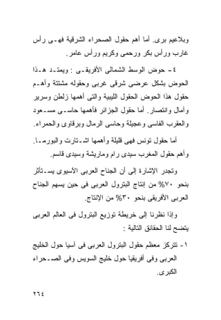 ‫ﻭﺒﻼﻋﻴﻡ ﺒﺭﻯ. ﺃﻤﺎ ﺃﻫﻡ ﺤﻘﻭل ﺍﻟﺼﺤﺭﺍﺀ ﺍﻟﺸﺭﻗﻴﺔ ﻓﻬـﻰ ﺭﺃﺱ‬
           ‫ﻏﺎﺭﺏ ﻭﺭﺃﺱ ﺒﻜﺭ ﻭﺭﺤﻤﻰ ﻭﻜﺭﻴﻡ ﻭﺭﺃﺱ ﻋﺎﻤﺭ.‬

‫٤- ﺤﻭﺽ ﺍﻟﻭﺴﻁ ﺍﻟﺸﻤﺎﻟﻰ ﺍﻷﻓﺭﻴﻘـﻰ : ﻭﻴﻤﺘـﺩ ﻫـﺫﺍ‬
‫ﺍﻟﺤﻭﺽ ﺒﺸﻜل ﻋﺭﻀﻰ ﺸﺭﻗﻰ ﻏﺭﺒﻰ ﻭﺤﻘﻭﻟﻪ ﻤﺸﺘﺘﺔ ﻭﺃﻫـﻡ‬
‫ﺤﻘﻭل ﻫﺫﺍ ﺍﻟﺤﻭﺽ ﺍﻟﺤﻘﻭل ﺍﻟﻠﻴﺒﻴﺔ ﻭﺍﻟﺘﻰ ﺃﻫﻤﻬﺎ ﺯﻟﻁﻥ ﻭﺴﺭﻴﺭ‬
‫ﻭﺁﻤﺎل ﻭﺍﻨﺘﺼﺎﺭ. ﺃﻤﺎ ﺤﻘﻭل ﺍﻟﺠﺯﺍﺌﺭ ﻓﺄﻫﻤﻬﺎ ﺤﺎﺴـﻰ ﻤﺴـﻌﻭﺩ‬
‫ﻭﺍﻟﻌﻘﺭﺏ ﺍﻟﻔﺎﺴﻰ ﻭﻋﺠﻴﻠﺔ ﻭﺤﺎﺴﻰ ﺍﻟﺭﻤﺎل ﻭﺒﺭﻗﺎﻭﻯ ﻭﺍﻟﺤﻤﺭﺍﺀ.‬

‫ﺃﻤﺎ ﺤﻘﻭل ﺘﻭﻨﺱ ﻓﻬﻰ ﻗﻠﻴﻠﺔ ﻭﺃﻫﻤﻬﺎ ﺍﺸـﺘﺎﺭﺕ ﻭﺍﻟﺒﻭﺭﻤـﺎ.‬
      ‫ﻭﺃﻫﻡ ﺤﻘﻭل ﺍﻟﻤﻐﺭﺏ ﺴﻴﺩﻯ ﺭﺍﻡ ﻭﻤﺎﺭﻴﺸﺔ ﻭﺴﻴﺩﻯ ﻗﺎﺴﻡ.‬

‫ﻭﺘﺠﺩﺭ ﺍﻹﺸﺎﺭﺓ ﺇﻟﻰ ﺃﻥ ﺍﻟﺠﻨﺎﺡ ﺍﻟﻌﺭﺒﻰ ﺍﻵﺴﻴﻭﻯ ﻴﺴـﺘﺄﺜﺭ‬
‫ﺒﻨﺤﻭ ٠٧% ﻤﻥ ﺇﻨﺘﺎﺝ ﺍﻟﺒﺘﺭﻭل ﺍﻟﻌﺭﺒﻰ ﻓﻰ ﺤﻴﻥ ﻴﺴﻬﻡ ﺍﻟﺠﻨﺎﺡ‬
                  ‫ﺍﻟﻌﺭﺒﻰ ﺍﻷﻓﺭﻴﻘﻰ ﺒﻨﺤﻭ ٠٣% ﻤﻥ ﺍﻹﻨﺘﺎﺝ.‬

‫ﻭﺇﺫﺍ ﻨﻅﺭﻨﺎ ﺇﻟﻰ ﺨﺭﻴﻁﺔ ﺘﻭﺯﻴﻊ ﺍﻟﺒﺘﺭﻭل ﻓﻰ ﺍﻟﻌﺎﻟﻡ ﺍﻟﻌﺭﺒﻰ‬
                               ‫ﻴﺘﻀﺢ ﻟﻨﺎ ﺍﻟﺤﻘﺎﺌﻕ ﺍﻟﺘﺎﻟﻴﺔ :‬

‫١- ﺘﺘﺭﻜﺯ ﻤﻌﻅﻡ ﺤﻘﻭل ﺍﻟﺒﺘﺭﻭل ﺍﻟﻌﺭﺒﻰ ﻓﻰ ﺁﺴﻴﺎ ﺤﻭل ﺍﻟﺨﻠﻴﺞ‬
‫ﺍﻟﻌﺭﺒﻰ ﻭﻓﻰ ﺃﻓﺭﻴﻘﻴﺎ ﺤﻭل ﺨﻠﻴﺞ ﺍﻟﺴﻭﻴﺱ ﻭﻓﻰ ﺍﻟﺼـﺤﺭﺍﺀ‬
                                            ‫ﺍﻟﻜﺒﺭﻯ.‬

‫٤٦٢‬
 