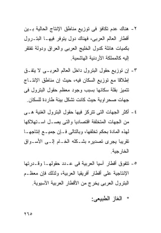 ‫٢- ﻫﻨﺎﻙ ﻋﺩﻡ ﺘﻜﺎﻓﺅ ﻓﻰ ﺘﻭﺯﻴﻊ ﻤﻨﺎﻁﻕ ﺍﻹﻨﺘﺎﺝ ﺍﻟﺤﺎﻟﻴﺔ ﺒـﻴﻥ‬
‫ﺃﻗﻁﺎﺭ ﺍﻟﻌﺎﻟﻡ ﺍﻟﻌﺭﺒﻰ، ﻓﻬﻨﺎﻙ ﺩﻭل ﻴﺘﻭﻓﺭ ﻓﻴﻬـﺎ ﺍﻟﺒﺘـﺭﻭل‬
‫ﺒﻜﻤﻴﺎﺕ ﻫﺎﺌﻠﺔ ﻜﺩﻭل ﺍﻟﺨﻠﻴﺞ ﺍﻟﻌﺭﺒﻰ ﻭﺍﻟﻌﺭﺍﻕ ﻭﺩﻭﻟﺔ ﺘﻔﺘﻘﺭ‬
                       ‫ﺇﻟﻴﻪ ﻜﺎﻟﻤﻤﻠﻜﺔ ﺍﻷﺭﺩﻨﻴﺔ ﺍﻟﻬﺎﺸﻤﻴﺔ.‬

‫٣- ﺇﻥ ﺘﻭﺯﻴﻊ ﺤﻘﻭل ﺍﻟﺒﺘﺭﻭل ﺩﺍﺨل ﺍﻟﻌﺎﻟﻡ ﺍﻟﻌﺭﺒـﻰ ﻻ ﻴﺘﻔـﻕ‬
‫ﺇﻁﻼﻗﺎ ﻤﻊ ﺘﻭﺯﻴﻊ ﺍﻟﺴﻜﺎﻥ ﻓﻴﻪ، ﺤﻴﺙ ﺇﻥ ﻤﻨﺎﻁﻕ ﺍﻹﻨﺘـﺎﺝ‬
                                          ‫ﹰ‬
‫ﺘﺘﻤﻴﺯ ﺒﻘﻠﺔ ﺴﻜﺎﻨﻬﺎ ﺒﺴﺒﺏ ﻭﺠﻭﺩ ﻤﻌﻅﻡ ﺤﻘﻭل ﺍﻟﺒﺘﺭﻭل ﻓﻰ‬
 ‫ﺠﻬﺎﺕ ﺼﺤﺭﺍﻭﻴﺔ ﺤﻴﺙ ﻜﺎﻨﺕ ﺘﺸﻜل ﺒﻴﺌﺔ ﻁﺎﺭﺩﺓ ﻟﻠﺴﻜﺎﻥ.‬

‫٤- ﺃﻜﺜﺭ ﺍﻟﺠﻬﺎﺕ ﺍﻟﺘﻰ ﺘﺘﺭﻜﺯ ﻓﻴﻬﺎ ﺤﻘﻭل ﺍﻟﺒﺘﺭﻭل ﺍﻟﻐﻨﻴﺔ ﻫـﻰ‬
‫ﻤﻥ ﺍﻟﺠﻬﺎﺕ ﺍﻟﻤﺘﺨﻠﻔﺔ ﺍﻗﺘﺼﺎﺩﻴﺎ ﻭﺍﻟﺘﻰ ﻴﺼـل ﺍﺴـﺘﻬﻼﻜﻬﺎ‬
                     ‫ﹰ‬
‫ﻟﻬﺫﻩ ﺍﻟﻤﺎﺩﺓ ﺒﺤﻜﻡ ﺘﺨﻠﻔﻬﺎ، ﻭﺒﺎﻟﺘﺎﻟﻰ ﻓـﺈﻥ ﺠﻤﻴـﻊ ﺇﻨﺘﺎﺠﻬـﺎ‬
‫ﺘﻘﺭﻴﺒﺎ ﻴﺠﺭﻯ ﺘﺼﺩﻴﺭﻩ ﺒﺸـﻜﻠﻪ ﺍﻟﺨـﺎﻡ ﺇﻟـﻰ ﺍﻷﺴـﻭﺍﻕ‬
                                       ‫ﹰ‬
                                            ‫ﺍﻟﺨﺎﺭﺠﻴﺔ.‬

‫٥- ﺘﺘﻔﻭﻕ ﺃﻗﻁﺎﺭ ﺁﺴﻴﺎ ﺍﻟﻌﺭﺒﻴﺔ ﻓﻰ ﻋـﺩﺩ ﺤﻘﻭﻟﻬـﺎ ﻭﻗـﺩﺭﺘﻬﺎ‬
‫ﺍﻹﻨﺘﺎﺠﻴﺔ ﻋﻠﻰ ﺃﻗﻁﺎﺭ ﺃﻓﺭﻴﻘﻴﺎ ﺍﻟﻌﺭﺒﻴﺔ، ﻭﻟﺫﻟﻙ ﻓﺈﻥ ﻤﻌﻅـﻡ‬
    ‫ﺍﻟﺒﺘﺭﻭل ﺍﻟﻌﺭﺒﻰ ﻴﺨﺭﺝ ﻤﻥ ﺍﻷﻗﻁﺎﺭ ﺍﻟﻌﺭﺒﻴﺔ ﺍﻵﺴﻴﻭﻴﺔ.‬

                                  ‫* ﺍﻟﻐﺎﺯ ﺍﻟﻁﺒﻴﻌﻰ:‬

‫٥٦٢‬
 