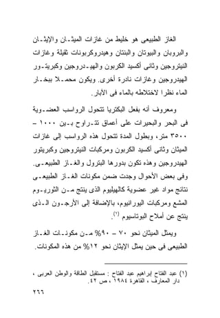 ‫ﺍﻟﻐﺎﺯ ﺍﻟﻁﺒﻴﻌﻰ ﻫﻭ ﺨﻠﻴﻁ ﻤﻥ ﻏﺎﺯﺍﺕ ﺍﻟﻤﻴﺜـﺎﻥ ﻭﺍﻹﻴﺜـﺎﻥ‬
‫ﻭﺍﻟﺒﺭﻭﺒﺎﻥ ﻭﺍﻟﺒﻴﻭﺘﺎﻥ ﻭﺍﻟﺒﻨﺘﺎﻥ ﻭﻫﻴﺩﺭﻭﻜﺭﺒﻭﻨﺎﺕ ﺜﻘﻴﻠﺔ ﻭﻏﺎﺯﺍﺕ‬
‫ﺍﻟﻨﻴﺘﺭﻭﺠﻴﻥ ﻭﺜﺎﻨﻰ ﺃﻜﺴﻴﺩ ﺍﻟﻜﺭﺒﻭﻥ ﻭﺍﻟﻬﻴـﺩﺭﻭﺠﻴﻥ ﻭﻜﺒﺭﻴﺘـﻭﺭ‬
‫ﺍﻟﻬﻴﺩﺭﻭﺠﻴﻥ ﻭﻏﺎﺯﺍﺕ ﻨﺎﺩﺭﺓ ﺃﺨﺭﻯ. ﻭﻴﻜﻭﻥ ﻤﺤﻤـﻼ ﺒﺒﺨـﺎﺭ‬
       ‫ﹰ‬
                        ‫ﺍﻟﻤﺎﺀ ﻨﻅﺭﺍ ﻻﺨﺘﻼﻁﻪ ﺒﺎﻟﻤﺎﺀ ﻓﻰ ﺍﻵﺒﺎﺭ.‬
                                                ‫ﹰ‬

‫ﻭﻤﻌﺭﻭﻑ ﺃﻨﻪ ﺒﻔﻌل ﺍﻟﺒﻜﺘﺭﻴﺎ ﺘﺘﺤﻭل ﺍﻟﺭﻭﺍﺴﺏ ﺍﻟﻌﻀـﻭﻴﺔ‬
‫ﻓﻰ ﺍﻟﺒﺤﺭ ﻭﺍﻟﺒﺤﻴﺭﺍﺕ ﻋﻠﻰ ﺃﻋﻤﺎﻕ ﺘﺘـﺭﺍﻭﺡ ﺒـﻴﻥ ٠٠٠١ –‬
‫٠٠٥٣ ﻤﺘﺭ، ﻭﺒﻁﻭل ﺍﻟﻤﺩﺓ ﺘﺘﺤﻭل ﻫﺫﻩ ﺍﻟﺭﻭﺍﺴﺏ ﺇﻟﻰ ﻏﺎﺯﺍﺕ‬
‫ﺍﻟﻤﻴﺜﺎﻥ ﻭﺜﺎﻨﻰ ﺃﻜﺴﻴﺩ ﺍﻟﻜﺭﺒﻭﻥ ﻭﻤﺭﻜﺒﺎﺕ ﺍﻟﻨﻴﺘﺭﻭﺠﻴﻥ ﻭﻜﺒﺭﻴﺘﻭﺭ‬
‫ﺍﻟﻬﻴﺩﺭﻭﺠﻴﻥ ﻭﻫﺫﻩ ﺘﻜﻭﻥ ﺒﺩﻭﺭﻫﺎ ﺍﻟﺒﺘﺭﻭل ﻭﺍﻟﻐـﺎﺯ ﺍﻟﻁﺒﻴﻌـﻰ.‬
‫ﻭﻓﻰ ﺒﻌﺽ ﺍﻷﺤﻭﺍل ﻭﺠﺩﺕ ﻀﻤﻥ ﻤﻜﻭﻨﺎﺕ ﺍﻟﻐـﺎﺯ ﺍﻟﻁﺒﻴﻌـﻰ‬
‫ﻨﺘﺎﺌﺞ ﻤﻭﺍﺩ ﻏﻴﺭ ﻋﻀﻭﻴﺔ ﻜﺎﻟﻬﻴﻠﻴﻭﻡ ﺍﻟﺫﻯ ﻴﻨﺘﺞ ﻤـﻥ ﺍﻟﺜﻭﺭﻴـﻭﻡ‬
‫ﺍﻟﻤﺸﻊ ﻭﻤﺭﻜﺒﺎﺕ ﺍﻟﻴﻭﺭﺍﻨﻴﻭﻡ، ﺒﺎﻹﻀﺎﻓﺔ ﺇﻟﻰ ﺍﻷﺭﺠـﻭﻥ ﺍﻟـﺫﻯ‬
                                ‫ﻴﻨﺘﺞ ﻋﻥ ﺃﻤﻼﺡ ﺍﻟﺒﻭﺘﺎﺴﻴﻭﻡ )١(.‬

‫ﻭﻴﻤﺜل ﺍﻟﻤﻴﺜﺎﻥ ﻨﺤﻭ ٠٧ – ٠٩% ﻤـﻥ ﻤﻜﻭﻨـﺎﺕ ﺍﻟﻐـﺎﺯ‬
‫ﺍﻟﻁﺒﻴﻌﻰ ﻓﻰ ﺤﻴﻥ ﻴﻤﺜل ﺍﻹﻴﺜﺎﻥ ﻨﺤﻭ ٢١% ﻤﻥ ﻫﺫﻩ ﺍﻟﻤﻜﻭﻨﺎﺕ.‬


‫)١( ﻋﺒﺩ ﺍﻟﻔﺘﺎﺡ ﺇﺒﺭﺍﻫﻴﻡ ﻋﺒﺩ ﺍﻟﻔﺘﺎﺡ : ﻤﺴﺘﻘﺒل ﺍﻟﻁﺎﻗﺔ ﻭﺍﻟﻭﻁﻥ ﺍﻟﻌﺭﺒﻰ ،‬
                      ‫ﺩﺍﺭ ﺍﻟﻤﻌﺎﺭﻑ ، ﺍﻟﻘﺎﻫﺭﺓ ٤٨٩١ ، ﺹ ٢٤.‬
‫٦٦٢‬
 