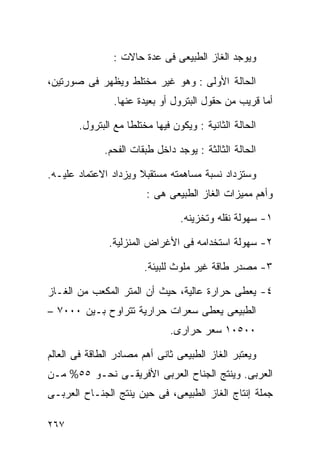 ‫ﻭﻴﻭﺠﺩ ﺍﻟﻐﺎﺯ ﺍﻟﻁﺒﻴﻌﻰ ﻓﻰ ﻋﺩﺓ ﺤﺎﻻﺕ :‬

‫ﺍﻟﺤﺎﻟﺔ ﺍﻷﻭﻟﻰ : ﻭﻫﻭ ﻏﻴﺭ ﻤﺨﺘﻠﻁ ﻭﻴﻅﻬﺭ ﻓﻰ ﺼﻭﺭﺘﻴﻥ،‬
                ‫ﺃﻤﺎ ﻗﺭﻴﺏ ﻤﻥ ﺤﻘﻭل ﺍﻟﺒﺘﺭﻭل ﺃﻭ ﺒﻌﻴﺩﺓ ﻋﻨﻬﺎ.‬

       ‫ﺍﻟﺤﺎﻟﺔ ﺍﻟﺜﺎﻨﻴﺔ : ﻭﻴﻜﻭﻥ ﻓﻴﻬﺎ ﻤﺨﺘﻠﻁﺎ ﻤﻊ ﺍﻟﺒﺘﺭﻭل.‬
                   ‫ﹰ‬

              ‫ﺍﻟﺤﺎﻟﺔ ﺍﻟﺜﺎﻟﺜﺔ : ﻴﻭﺠﺩ ﺩﺍﺨل ﻁﺒﻘﺎﺕ ﺍﻟﻔﺤﻡ.‬

‫ﻭﺴﺘﺯﺩﺍﺩ ﻨﺴﺒﺔ ﻤﺴﺎﻫﻤﺘﻪ ﻤﺴﺘﻘﺒﻼ ﻭﻴﺯﺩﺍﺩ ﺍﻻﻋﺘﻤﺎﺩ ﻋﻠﻴـﻪ.‬
                      ‫ﹰ‬
                        ‫ﻭﺃﻫﻡ ﻤﻤﻴﺯﺍﺕ ﺍﻟﻐﺎﺯ ﺍﻟﻁﺒﻴﻌﻰ ﻫﻰ :‬

                                 ‫١- ﺴﻬﻭﻟﺔ ﻨﻘﻠﻪ ﻭﺘﺨﺯﻴﻨﻪ.‬

               ‫٢- ﺴﻬﻭﻟﺔ ﺍﺴﺘﺨﺩﺍﻤﻪ ﻓﻰ ﺍﻷﻏﺭﺍﺽ ﺍﻟﻤﻨﺯﻟﻴﺔ.‬

                        ‫٣- ﻤﺼﺩﺭ ﻁﺎﻗﺔ ﻏﻴﺭ ﻤﻠﻭﺙ ﻟﻠﺒﻴﺌﺔ.‬

‫٤- ﻴﻌﻁﻰ ﺤﺭﺍﺭﺓ ﻋﺎﻟﻴﺔ، ﺤﻴﺙ ﺃﻥ ﺍﻟﻤﺘﺭ ﺍﻟﻤﻜﻌﺏ ﻤﻥ ﺍﻟﻐـﺎﺯ‬
‫ﺍﻟﻁﺒﻴﻌﻰ ﻴﻌﻁﻰ ﺴﻌﺭﺍﺕ ﺤﺭﺍﺭﻴﺔ ﺘﺘﺭﺍﻭﺡ ﺒـﻴﻥ ٠٠٠٧ –‬
                              ‫٠٠٥٠١ ﺴﻌﺭ ﺤﺭﺍﺭﻯ.‬

‫ﻭﻴﻌﺘﺒﺭ ﺍﻟﻐﺎﺯ ﺍﻟﻁﺒﻴﻌﻰ ﺜﺎﻨﻰ ﺃﻫﻡ ﻤﺼﺎﺩﺭ ﺍﻟﻁﺎﻗﺔ ﻓﻰ ﺍﻟﻌﺎﻟﻡ‬
‫ﺍﻟﻌﺭﺒﻰ. ﻭﻴﻨﺘﺞ ﺍﻟﺠﻨﺎﺡ ﺍﻟﻌﺭﺒﻰ ﺍﻷﻓﺭﻴﻘـﻰ ﻨﺤـﻭ ٥٥% ﻤـﻥ‬
‫ﺠﻤﻠﺔ ﺇﻨﺘﺎﺝ ﺍﻟﻐﺎﺯ ﺍﻟﻁﺒﻴﻌﻰ، ﻓﻰ ﺤﻴﻥ ﻴﻨﺘﺞ ﺍﻟﺠﻨـﺎﺡ ﺍﻟﻌﺭﺒـﻰ‬

‫٧٦٢‬
 