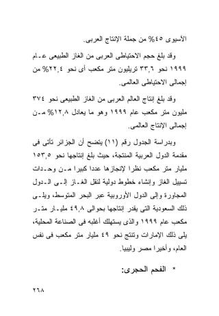 ‫ﺍﻵﺴﻴﻭﻯ ٥٤% ﻤﻥ ﺠﻤﻠﺔ ﺍﻹﻨﺘﺎﺝ ﺍﻟﻌﺭﺒﻰ.‬

‫ﻭﻗﺩ ﺒﻠﻎ ﺤﺠﻡ ﺍﻻﺤﺘﻴﺎﻁﻰ ﺍﻟﻌﺭﺒﻰ ﻤﻥ ﺍﻟﻐﺎﺯ ﺍﻟﻁﺒﻴﻌﻰ ﻋـﺎﻡ‬
‫٩٩٩١ ﻨﺤﻭ ٦,٣٣ ﺘﺭﻴﻠﻴﻭﻥ ﻤﺘﺭ ﻤﻜﻌﺏ ﺃﻯ ﻨﺤﻭ ٤,٢٢% ﻤﻥ‬
                               ‫ﺇﺠﻤﺎﻟﻰ ﺍﻻﺤﺘﻴﺎﻁﻰ ﺍﻟﻌﺎﻟﻤﻰ.‬

‫ﻭﻗﺩ ﺒﻠﻎ ﺇﻨﺘﺎﺝ ﺍﻟﻌﺎﻟﻡ ﺍﻟﻌﺭﺒﻰ ﻤﻥ ﺍﻟﻐﺎﺯ ﺍﻟﻁﺒﻴﻌﻰ ﻨﺤﻭ ٤٧٣‬
‫ﻤﻠﻴﻭﻥ ﻤﺘﺭ ﻤﻜﻌﺏ ﻋﺎﻡ ٩٩٩١ ﻭﻫﻭ ﻤﺎ ﻴﻌﺎﺩل ٨,٢١% ﻤـﻥ‬
                                  ‫ﺇﺠﻤﺎﻟﻰ ﺍﻹﻨﺘﺎﺝ ﺍﻟﻌﺎﻟﻤﻰ.‬

‫ﻭﺒﺩﺭﺍﺴﺔ ﺍﻟﺠﺩﻭل ﺭﻗﻡ )١١( ﻴﺘﻀﺢ ﺃﻥ ﺍﻟﺠﺯﺍﺌﺭ ﺘﺄﺘﻰ ﻓﻰ‬
‫ﻤﻘﺩﻤﺔ ﺍﻟﺩﻭل ﺍﻟﻌﺭﺒﻴﺔ ﺍﻟﻤﻨﺘﺠﺔ، ﺤﻴﺙ ﺒﻠﻎ ﺇﻨﺘﺎﺠﻬﺎ ﻨﺤﻭ ٥,٣٥١‬
‫ﻤﻠﻴﺎﺭ ﻤﺘﺭ ﻤﻜﻌﺏ ﻨﻅﺭﺍ ﻹﻨﺠﺎﺯﻫﺎ ﻋﺩﺩﺍ ﻜﺒﻴﺭﺍ ﻤـﻥ ﻭﺤـﺩﺍﺕ‬
           ‫ﹰ‬     ‫ﹰ‬            ‫ﹰ‬
‫ﺘﺴﻴﻴل ﺍﻟﻐﺎﺯ ﻭﺇﻨﺸﺎﺀ ﺨﻁﻭﻁ ﺩﻭﻟﻴﺔ ﻟﻨﻘل ﺍﻟﻐـﺎﺯ ﺇﻟـﻰ ﺍﻟـﺩﻭل‬
‫ﺍﻟﻤﺠﺎﻭﺭﺓ ﻭﺇﻟﻰ ﺍﻟﺩﻭل ﺍﻷﻭﺭﻭﺒﻴﺔ ﻋﺒﺭ ﺍﻟﺒﺤﺭ ﺍﻟﻤﺘﻭﺴﻁ، ﻭﻴﻠـﻰ‬
‫ﺫﻟﻙ ﺍﻟﺴﻌﻭﺩﻴﺔ ﺍﻟﺘﻰ ﻴﻘﺩﺭ ﺇﻨﺘﺎﺠﻬﺎ ﺒﺤﻭﺍﻟﻰ ٨,٩٤ ﻤﻠﻴـﺎﺭ ﻤﺘـﺭ‬
‫ﻤﻜﻌﺏ ﻋﺎﻡ ٩٩٩١ ﻭﺍﻟﺫﻯ ﻴﺴﺘﻬﻠﻙ ﺃﻏﻠﺒﻪ ﻓﻰ ﺍﻟﺼﻨﺎﻋﺔ ﺍﻟﻤﺤﻠﻴﺔ،‬
‫ﻴﻠﻰ ﺫﻟﻙ ﺍﻹﻤﺎﺭﺍﺕ ﻭﺘﻨﺘﺞ ﻨﺤﻭ ٩٤ ﻤﻠﻴﺎﺭ ﻤﺘﺭ ﻤﻜﻌﺏ ﻓﻰ ﻨﻔﺱ‬
                               ‫ﺍﻟﻌﺎﻡ، ﻭﺃﺨﻴﺭﺍ ﻤﺼﺭ ﻭﻟﻴﺒﻴﺎ.‬
                                           ‫ﹰ‬

                                ‫* ﺍﻟﻔﺤﻡ ﺍﻟﺤﺠﺭﻯ:‬

‫٨٦٢‬
 