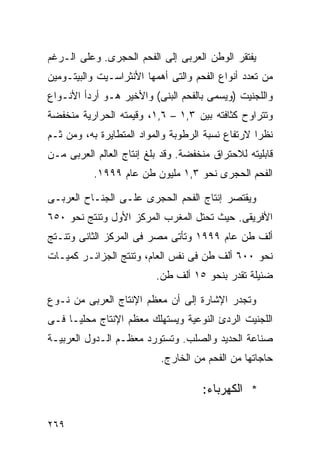 ‫ﻴﻔﺘﻘﺭ ﺍﻟﻭﻁﻥ ﺍﻟﻌﺭﺒﻰ ﺇﻟﻰ ﺍﻟﻔﺤﻡ ﺍﻟﺤﺠﺭﻯ. ﻭﻋﻠﻰ ﺍﻟـﺭﻏﻡ‬
‫ﻤﻥ ﺘﻌﺩﺩ ﺃﻨﻭﺍﻉ ﺍﻟﻔﺤﻡ ﻭﺍﻟﺘﻰ ﺃﻫﻤﻬﺎ ﺍﻷﻨﺜﺭﺍﺴـﻴﺕ ﻭﺍﻟﺒﻴﺘـﻭﻤﻴﻥ‬
‫ﻭﺍﻟﻠﺠﻨﻴﺕ )ﻭﻴﺴﻤﻰ ﺒﺎﻟﻔﺤﻡ ﺍﻟﺒﻨﻰ( ﻭﺍﻷﺨﻴﺭ ﻫـﻭ ﺃﺭﺩﺃ ﺍﻷﻨـﻭﺍﻉ‬
‫ﻭﺘﺘﺭﺍﻭﺡ ﻜﺜﺎﻓﺘﻪ ﺒﻴﻥ ٣,١ – ٦,١، ﻭﻗﻴﻤﺘﻪ ﺍﻟﺤﺭﺍﺭﻴﺔ ﻤﻨﺨﻔﻀﺔ‬
‫ﻨﻅﺭﺍ ﻻﺭﺘﻔﺎﻉ ﻨﺴﺒﺔ ﺍﻟﺭﻁﻭﺒﺔ ﻭﺍﻟﻤﻭﺍﺩ ﺍﻟﻤﺘﻁﺎﻴﺭﺓ ﺒﻪ، ﻭﻤﻥ ﺜـﻡ‬
                                                  ‫ﹰ‬
‫ﻗﺎﺒﻠﻴﺘﻪ ﻟﻼﺤﺘﺭﺍﻕ ﻤﻨﺨﻔﻀﺔ. ﻭﻗﺩ ﺒﻠﻎ ﺇﻨﺘﺎﺝ ﺍﻟﻌﺎﻟﻡ ﺍﻟﻌﺭﺒﻰ ﻤـﻥ‬
           ‫ﺍﻟﻔﺤﻡ ﺍﻟﺤﺠﺭﻯ ﻨﺤﻭ ٣,١ ﻤﻠﻴﻭﻥ ﻁﻥ ﻋﺎﻡ ٩٩٩١.‬

‫ﻭﻴﻘﺘﺼﺭ ﺇﻨﺘﺎﺝ ﺍﻟﻔﺤﻡ ﺍﻟﺤﺠﺭﻯ ﻋﻠـﻰ ﺍﻟﺠﻨـﺎﺡ ﺍﻟﻌﺭﺒـﻰ‬
‫ﺍﻷﻓﺭﻴﻘﻰ. ﺤﻴﺙ ﺘﺤﺘل ﺍﻟﻤﻐﺭﺏ ﺍﻟﻤﺭﻜﺯ ﺍﻷﻭل ﻭﺘﻨﺘﺞ ﻨﺤﻭ ٠٥٦‬
‫ﺃﻟﻑ ﻁﻥ ﻋﺎﻡ ٩٩٩١ ﻭﺘﺄﺘﻰ ﻤﺼﺭ ﻓﻰ ﺍﻟﻤﺭﻜﺯ ﺍﻟﺜﺎﻨﻰ ﻭﺘﻨـﺘﺞ‬
‫ﻨﺤﻭ ٠٠٦ ﺃﻟﻑ ﻁﻥ ﻓﻰ ﻨﻔﺱ ﺍﻟﻌﺎﻡ، ﻭﺘﻨﺘﺞ ﺍﻟﺠﺯﺍﺌـﺭ ﻜﻤﻴـﺎﺕ‬
                          ‫ﻀﺌﻴﻠﺔ ﺘﻘﺩﺭ ﺒﻨﺤﻭ ٥١ ﺃﻟﻑ ﻁﻥ.‬

‫ﻭﺘﺠﺩﺭ ﺍﻹﺸﺎﺭﺓ ﺇﻟﻰ ﺃﻥ ﻤﻌﻅﻡ ﺍﻹﻨﺘﺎﺝ ﺍﻟﻌﺭﺒﻰ ﻤﻥ ﻨـﻭﻉ‬
‫ﺍﻟﻠﺠﻨﻴﺕ ﺍﻟﺭﺩﺉ ﺍﻟﻨﻭﻋﻴﺔ ﻭﻴﺴﺘﻬﻠﻙ ﻤﻌﻅﻡ ﺍﻹﻨﺘﺎﺝ ﻤﺤﻠﻴـﺎ ﻓـﻰ‬
    ‫ﹰ‬
‫ﺼﻨﺎﻋﺔ ﺍﻟﺤﺩﻴﺩ ﻭﺍﻟﺼﻠﺏ. ﻭﺘﺴﺘﻭﺭﺩ ﻤﻌﻅـﻡ ﺍﻟـﺩﻭل ﺍﻟﻌﺭﺒﻴـﺔ‬
                           ‫ﺤﺎﺠﺎﺘﻬﺎ ﻤﻥ ﺍﻟﻔﺤﻡ ﻤﻥ ﺍﻟﺨﺎﺭﺝ.‬

                                     ‫* ﺍﻟﻜﻬﺭﺒﺎﺀ:‬

‫٩٦٢‬
 