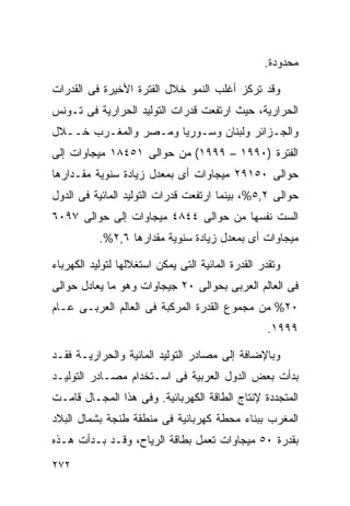 ‫ﻤﺤﺩﻭﺩﺓ.‬

‫ﻭﻗﺩ ﺘﺭﻜﺯ ﺃﻏﻠﺏ ﺍﻟﻨﻤﻭ ﺨﻼل ﺍﻟﻔﺘﺭﺓ ﺍﻷﺨﻴﺭﺓ ﻓﻰ ﺍﻟﻘﺩﺭﺍﺕ‬
‫ﺍﻟﺤﺭﺍﺭﻴﺔ، ﺤﻴﺙ ﺍﺭﺘﻔﻌﺕ ﻗﺩﺭﺍﺕ ﺍﻟﺘﻭﻟﻴﺩ ﺍﻟﺤﺭﺍﺭﻴﺔ ﻓﻰ ﺘـﻭﻨﺱ‬
‫ﻭﺍﻟﺠـﺯﺍﺌﺭ ﻭﻟﺒﻨﺎﻥ ﻭﺴـﻭﺭﻴﺎ ﻭﻤـﺼﺭ ﻭﺍﻟﻤﻐـﺭﺏ ﺨــﻼل‬
‫ﺍﻟﻔﺘﺭﺓ )٠٩٩١ – ٩٩٩١( ﻤﻥ ﺤﻭﺍﻟﻰ ١٥٤٨١ ﻤﻴﺠﺎﻭﺍﺕ ﺇﻟﻰ‬
‫ﺤﻭﺍﻟﻰ ٠٥١٩٢ ﻤﻴﺠﺎﻭﺍﺕ ﺃﻯ ﺒﻤﻌﺩل ﺯﻴﺎﺩﺓ ﺴﻨﻭﻴﺔ ﻤﻘـﺩﺍﺭﻫﺎ‬
‫ﺤﻭﺍﻟﻰ ٢,٥%، ﺒﻴﻨﻤﺎ ﺍﺭﺘﻔﻌﺕ ﻗﺩﺭﺍﺕ ﺍﻟﺘﻭﻟﻴﺩ ﺍﻟﻤﺎﺌﻴﺔ ﻓﻰ ﺍﻟﺩﻭل‬
‫ﺍﻟﺴﺕ ﻨﻔﺴﻬﺎ ﻤﻥ ﺤﻭﺍﻟﻰ ٤٤٨٤ ﻤﻴﺠﺎﻭﺍﺕ ﺇﻟﻰ ﺤﻭﺍﻟﻰ ٧٩٠٦‬
           ‫ﻤﻴﺠﺎﻭﺍﺕ ﺃﻯ ﺒﻤﻌﺩل ﺯﻴﺎﺩﺓ ﺴﻨﻭﻴﺔ ﻤﻘﺩﺍﺭﻫﺎ ٦,٢%.‬

‫ﻭﺘﻘﺩﺭ ﺍﻟﻘﺩﺭﺓ ﺍﻟﻤﺎﺌﻴﺔ ﺍﻟﺘﻰ ﻴﻤﻜﻥ ﺍﺴﺘﻐﻼﻟﻬﺎ ﻟﺘﻭﻟﻴﺩ ﺍﻟﻜﻬﺭﺒﺎﺀ‬
‫ﻓﻰ ﺍﻟﻌﺎﻟﻡ ﺍﻟﻌﺭﺒﻰ ﺒﺤﻭﺍﻟﻰ ٠٢ ﺠﻴﺠﺎﻭﺍﺕ ﻭﻫﻭ ﻤﺎ ﻴﻌﺎﺩل ﺤﻭﺍﻟﻰ‬
‫٠٢% ﻤﻥ ﻤﺠﻤﻭﻉ ﺍﻟﻘﺩﺭﺓ ﺍﻟﻤﺭﻜﺒﺔ ﻓﻰ ﺍﻟﻌﺎﻟﻡ ﺍﻟﻌﺭﺒـﻰ ﻋـﺎﻡ‬
                                                   ‫٩٩٩١.‬

‫ﻭﺒﺎﻹﻀﺎﻓﺔ ﺇﻟﻰ ﻤﺼﺎﺩﺭ ﺍﻟﺘﻭﻟﻴﺩ ﺍﻟﻤﺎﺌﻴﺔ ﻭﺍﻟﺤﺭﺍﺭﻴـﺔ ﻓﻘـﺩ‬
‫ﺒﺩﺃﺕ ﺒﻌﺽ ﺍﻟﺩﻭل ﺍﻟﻌﺭﺒﻴﺔ ﻓﻰ ﺍﺴـﺘﺨﺩﺍﻡ ﻤﺼـﺎﺩﺭ ﺍﻟﺘﻭﻟﻴـﺩ‬
‫ﺍﻟﻤﺘﺠﺩﺩﺓ ﻹﻨﺘﺎﺝ ﺍﻟﻁﺎﻗﺔ ﺍﻟﻜﻬﺭﺒﺎﺌﻴﺔ. ﻭﻓﻰ ﻫﺫﺍ ﺍﻟﻤﺠـﺎل ﻗﺎﻤـﺕ‬
‫ﺍﻟﻤﻐﺭﺏ ﺒﺒﻨﺎﺀ ﻤﺤﻁﺔ ﻜﻬﺭﺒﺎﺌﻴﺔ ﻓﻰ ﻤﻨﻁﻘﺔ ﻁﻨﺠﺔ ﺒﺸﻤﺎل ﺍﻟﺒﻼﺩ‬
‫ﺒﻘﺩﺭﺓ ٠٥ ﻤﻴﺠﺎﻭﺍﺕ ﺘﻌﻤل ﺒﻁﺎﻗﺔ ﺍﻟﺭﻴﺎﺡ، ﻭﻗـﺩ ﺒـﺩﺃﺕ ﻫـﺫﻩ‬
‫٢٧٢‬
 