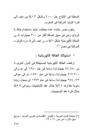 ‫ﺍﻟﻤﺤﻁﺔ ﻓﻰ ﺍﻹﻨﺘﺎﺝ ﻋﺎﻡ ٠٠٠٢ ﻭﺘﺸﻜل ٣,١% ﻤﻥ ﺇﺠﻤـﺎﻟﻰ‬
                            ‫ﻗﺩﺭﺓ ﺍﻟﺘﻭﻟﻴﺩ ﺍﻟﻤﺭﻜﺒﺔ ﻓﻰ ﺍﻟﻤﻐﺭﺏ.‬

‫ﻭﺘﻘﻭﻡ ﻤﺼﺭ ﺒﺈﻨﺸﺎﺀ ﻋﺩﺓ ﻤﺤﻁﺎﺕ ﺘﻭﻟﻴﺩ ﺒﺎﺴﺘﺨﺩﺍﻡ ﻁﺎﻗـﺔ‬
‫ﺍﻟﺭﻴﺎﺡ، ﻭﻫﻰ ﻓﻰ ﺴﺒﻴل ﺇﻀﺎﻓﺔ ﺃﻜﺜﺭ ﻤﻥ ٠٠٣ ﻤﻴﺠﺎﻭﺍﺕ ﺇﻟـﻰ‬
‫ﺍﻟﺸﺒﻜﺔ ﺍﻟﻜﻬﺭﺒﺎﺌﻴﺔ ﺘﺸﻜل ٢% ﻤـﻥ ﺇﺠﻤـﺎﻟﻰ ﻗـﺩﺭﺓ ﺍﻟﺘﻭﻟﻴـﺩ‬
                                        ‫ﺍﻟﻤﺭﻜﺒﺔ ﻓﻰ ﻤﺼﺭ )١(.‬

                    ‫* ﺍﺴﺘﻬﻼﻙ ﺍﻟﻁﺎﻗﺔ ﺍﻟﻜﻬﺭﺒﺎﺌﻴﺔ :‬
‫ﺍﺭﺘﻔﻌﺕ ﺍﻟﻁﺎﻗﺔ ﺍﻟﻜﻬﺭﺒﺎﺌﻴﺔ ﺍﻟﻤﺴﺘﻬﻠﻜﺔ ﻓﻰ ﺍﻟﺩﻭل ﺍﻟﻌﺭﺒﻴـﺔ‬
‫ﻤﻥ ٠٨٦,٦٨ ﺠﻴﺠﺎﻭﺍﺕ/ ﺴﺎﻋﺔ ﻓﻰ ﻋﺎﻡ ٠٨٩١ ﺇﻟﻰ ﺤـﻭﺍﻟﻰ‬
‫٠٠٢,٣١٢ ﺠﻴﺠﺎﻭﺍﺕ/ ﺴﺎﻋﺔ ﻓﻰ ﻋﺎﻡ ٠٩٩١، ﺜﻡ ﺇﻟﻰ ﺤﻭﺍﻟﻰ‬
‫٧٧٠,٨٥٣ ﺠﻴﺠﺎﻭﺍﺕ/ ﺴﺎﻋﺔ ﻓﻰ ﻋﺎﻡ ٩٩٩١ ﺃﻯ ﺒﻤﻌﺩل ﺯﻴﺎﺩﺓ‬
‫ﺴﻨﻭﻴﺔ ﻤﻘﺩﺍﺭﻫﺎ ٤,٩% ﺨﻼل ﻋﻘﺩ ﺍﻟﺜﻤﺎﻨﻴﻨﻴﺎﺕ ﻭﺤﻭﺍﻟﻰ ٩,٥%‬
                                  ‫ﺨﻼل ﻓﺘﺭﺓ ﻋﻘﺩ ﺍﻟﺘﺴﻌﻴﻨﻴﺎﺕ.‬




‫)١( ﺠﺎﻤﻌﺔ ﺍﻟﺩﻭل ﺍﻟﻌﺭﺒﻴﺔ ، ﺍﻟﺘﻘﺭﻴﺭ ﺍﻻﻗﺘﺼﺎﺩﻯ ﺍﻟﻌﺭﺒﻰ ﺍﻟﻤﻭﺤﺩ ، ﻤﺭﺠﻊ‬
                           ‫ﺴﺒﻕ ﺫﻜﺭﻩ ، ﺹ ﺹ ٠٧ – ٩٧ .‬
‫٣٧٢‬
 
