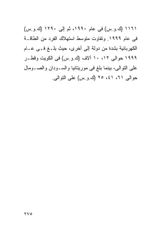 ‫١٦١١ )ﻙ.ﻭ.ﺱ( ﻓﻰ ﻋﺎﻡ ٠٩٩١، ﺜﻡ ﺇﻟﻰ ٠٩٢١ )ﻙ.ﻭ.ﺱ(‬
‫ﻓﻰ ﻋﺎﻡ ٩٩٩١. ﻭﺘﻔﺎﻭﺕ ﻤﺘﻭﺴﻁ ﺍﺴﺘﻬﻼﻙ ﺍﻟﻔﺭﺩ ﻤﻥ ﺍﻟﻁﺎﻗـﺔ‬
‫ﺍﻟﻜﻬﺭﺒﺎﺌﻴﺔ ﺒﺸﺩﺓ ﻤﻥ ﺩﻭﻟﺔ ﺇﻟﻰ ﺃﺨﺭﻯ، ﺤﻴﺙ ﺒﻠـﻎ ﻓـﻰ ﻋـﺎﻡ‬
‫٩٩٩١ ﺤﻭﺍﻟﻰ ٢١، ٠١ ﺁﻻﻑ )ﻙ.ﻭ.ﺱ( ﻓﻰ ﺍﻟﻜﻭﻴﺕ ﻭﻗﻁـﺭ‬
‫ﻋﻠﻰ ﺍﻟﺘﻭﺍﻟﻰ، ﺒﻴﻨﻤﺎ ﺒﻠﻎ ﻓﻰ ﻤﻭﺭﻴﺘﺎﻨﻴﺎ ﻭﺍﻟﺴـﻭﺩﺍﻥ ﻭﺍﻟﺼـﻭﻤﺎل‬
             ‫ﺤﻭﺍﻟﻰ ١٦، ١٤، ٥٢ )ﻙ.ﻭ.ﺱ( ﻋﻠﻰ ﺍﻟﺘﻭﺍﻟﻰ.‬




‫٥٧٢‬
 