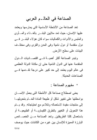 ‫ﺍﻟﺼﻨﺎﻋﺔ ﻓﻲ ﺍﻟﻌﺎﻟـﻡ ﺍﻟﻌﺭﺒﻲ‬
‫ﺘﻌﺩ ﺍﻟﺼﻨﺎﻋﺔ ﻤﻥ ﺍﻷﻨﺸﻁﺔ ﺍﻷﺴﺎﺴﻴﺔ ﺍﻟﺘﻰ ﻴﻤﺎﺭﺴﻬﺎ ﻭﻴﻌﺘﻤﺩ‬
‫ﻋﻠﻴﻬﺎ ﺍﻹﻨﺴﺎﻥ، ﺤﻴﺙ ﺘﻤﺩ ﻤﻼﻴﻴﻥ ﺍﻟﺒﺸـﺭ ﺒﺎﻟﻐـﺫﺍﺀ ﻭﺍﻟﻤـﺄﻭﻯ‬
‫ﻭﺍﻟﻤﻠﺒﺱ ﻭﺍﻷﺩﻭﺍﺕ ﻭﺍﻟﻜﻤﺎﻟﻴﺎﺕ ﺴﻭﺍﺀ ﻜﺎﻥ ﻫﺅﻻﺀ ﺍﻟﺒﺸـﺭ ﻓـﻰ‬
‫ﺩﻭل ﻤﺘﻘﺩﻤﺔ ﺃﻭ ﺩﻭل ﻨﺎﻤﻴﺔ ﻭﻓﻰ ﺍﻟﻤﺩﻥ ﻭﺍﻟﻘﺭﻯ ﻭﻓﻰ ﻤﺨﺘﻠـﻑ‬
                               ‫ﺍﻟﺒﻴﺌﺎﺕ ﻋﻠﻰ ﺴﻁﺢ ﺍﻷﺭﺽ.‬

‫ﻭﺘﺒﺩﻭ ﺍﻟﺼﻨﺎﻋﺔ ﺃﻜﺜﺭ ﺃﻫﻤﻴـﺔ ﻓـﻰ ﺍﻗﺘﺼـﺎﺩﻴﺎﺕ ﺍﻟـﺩﻭل‬
‫ﺍﻟﻤﺘﻘﺩﻤﺔ ﻋﻨﻬﺎ ﻓﻰ ﺍﻟﺩﻭل ﺍﻟﻨﺎﻤﻴﺔ ﺤﺘﻰ ﺇﻥ ﻤﻜﺎﻨﺔ ﺍﻟﺩﻭﻟﺔ ﺍﻟﻌﻅﻤﻰ‬
‫ﻓﻰ ﻋﺎﻟﻡ ﺍﻟﻴﻭﻡ ﻴﻌﺘﻤﺩ ﺇﻟﻰ ﺤﺩ ﻜﺒﻴﺭ ﻋﻠﻰ ﺩﺭﺠﺔ ﺘﻘـﺩﻤﻬﺎ ﻓـﻰ‬
                                       ‫ﺍﻟﺼﻨﺎﻋﺎﺕ ﺍﻟﺤﺩﻴﺜﺔ.‬

                              ‫* ﻤﻔﻬﻭﻡ ﺍﻟﺼﻨﺎﻋﺔ :‬
‫ﻴﻌﻨﻰ ﺍﺼﻁﻼﺡ ﺼﻨﺎﻋﺔ ﻜل ﺍﻷﻨﺸﻁﺔ ﺍﻟﺘﻰ ﻴﻌﻤل ﺍﻹﻨﺴـﺎﻥ‬
‫ﺒﻭﺍﺴﻁﺘﻬﺎ ﻋﻠﻰ ﺘﻐﻴﻴﺭ ﺸﻜل ﺃﻭ ﻁﺒﻴﻌﺔ ﺍﻟﻤﺎﺩﺓ ﺍﻟﺨـﺎﻡ ﺒﺘﺤﻭﻴﻠﻬـﺎ‬
‫ﺇﻟﻰ ﻤﻨﺘﺠﺎﺕ ﻤﻔﻴﺩﺓ ﻻﺴﺘﻌﻤﺎﻟﻪ ﻭﺘﺘﻼﺀﻡ ﻤﻊ ﺍﺤﺘﻴﺎﺠﺎﺘﻪ. ﻭﻗﺩ ﻴـﺘﻡ‬
‫ﻫﺫﺍ ﺍﻟﺘﺤﻭﻴل ﺃﻭ ﺍﻟﺘﻐﻴﻴﺭ ﺒﺎﻟﻁﺭﻕ ﺍﻟﻜﻴﻤﺎﻭﻴـﺔ ﺃﻭ ﺍﻟﻁﺒﻴﻌﻴـﺔ ﺃﻭ‬
‫ﺒﺎﺴﺘﻌﻤﺎل ﻜﻠﺘﺎ ﺍﻟﻁﺭﻴﻘﺘﻴﻥ. ﻭﺘﻌﺩ ﺍﻟﺼﻨﺎﻋﺔ ﻤـﻥ ﺍﻟﺨﺼـﺎﺌﺹ‬
‫ﺍﻟﺒﺎﺭﺯﺓ ﺍﻟﻤﻤﻴﺯﺓ ﻟﻺﻨﺴﺎﻥ ﺒﻴﻥ ﻏﻴﺭﻩ ﻤﻥ ﺍﻟﻜﺎﺌﻨﺎﺕ ﺤﻴﺙ ﻴﻭﺼﻑ‬
‫٧٧٢‬
 