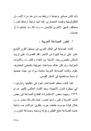 ‫ﺒﺄﻨﻪ ﻜﺎﺌﻥ ﺼﺎﻨﻊ. ﻭﻨﺠﺩﻫﺎ ﺘـﺭﺘﺒﻁ ﺒﻤـﺩﻯ ﻤﻘـﺩﺭﺓ ﺍﻹﻨﺴـﺎﻥ‬
‫ﺍﻟﺘﻜﻨﻭﻟﻭﺠﻴﺔ ﻭﺘﻘﺩﻤﻪ ﺍﻟﺤﻀﺎﺭﻯ. ﻜﻤﺎ ﺃﻨﻬﺎ ﺘﺭﺘﺒﻁ ﺍﺭﺘﺒﺎﻁﺎ ﻗﻭﻴـﺎ‬
‫ﹰ‬     ‫ﹰ‬
‫ﺒﻤﺨﺘﻠﻑ ﺍﻟﻤﻬﻥ ﺍﻷﺨﺭﻯ ﻟﻺﻨﺴﺎﻥ ﺴـﻭﺍﺀ ﻜﺎﻨـﺕ ﺇﻨﺘﺎﺠﻴـﺔ ﺃﻭ‬
                                                ‫ﺨﺩﻤﺎﺕ.‬

                      ‫* ﺘﻁﻭﺭ ﺍﻟﺼﻨﺎﻋﺔ ﺍﻟﻌﺭﺒﻴﺔ :‬
‫ﻜﺎﻨﺕ ﺍﻟﺼﻨﺎﻋﺔ ﻓﻰ ﺍﻟﻌﺎﻟﻡ ﺍﻟﻌﺭﺒﻰ ﻓﻰ ﻤﺴﺘﻬل ﺍﻟﻘﺭﻥ ﺍﻟﺘﺎﺴﻊ‬
‫ﻋﺸﺭ ﻋﻠﻰ ﺩﺭﺠﺔ ﻜﺒﻴﺭﺓ ﻤﻥ ﺍﻟﺘﺄﺨﺭ، ﻓﻘﺩ ﺍﻗﺘﺼﺭﺕ ﻋﻠﻰ ﺘﺯﻭﻴﺩ‬
‫ﺍﻟﺴﻜﺎﻥ ﺒﺎﻟﻀﺭﻭﺭﻴﺎﺕ ﺍﻷﻭﻟﻴﺔ ﻤﻥ ﺍﻟﻐﺫﺍﺀ ﻭﺍﻟﻜﺴـﺎﺀ ﻭﺍﻷﺩﻭﺍﺕ‬
‫ﺍﻟﻤﻨﺯﻟﻴﺔ، ﻭﻟﻡ ﺘﻜﻥ ﻫﻨﺎﻙ ﺼﻨﺎﻋﺎﺕ ﺘﺤﻭﻴﻠﻴﺔ ﺒﺎﻟﻤﻌﻨﻰ ﺍﻟﻤﺘﻌﺎﺭﻑ‬
‫ﻋﻠﻴﻪ، ﻭﻜﺎﻨﺕ ﺍﻟﺼﻨﺎﻋﺔ ﺍﻟﻌﺭﺒﻴﺔ ﻤﺘﺩﻨﻴﺔ ﺴﻭﺍﺀ ﻤﻥ ﺤﻴﺙ ﺤﺠﻤﻬﺎ‬
                      ‫ﺃﻭ ﻨﺴﺒﺔ ﻤﺴﺎﻫﻤﺘﻬﺎ ﻓﻰ ﺍﻟﺩﺨل ﺍﻟﻘﻭﻤﻰ.‬

‫ﻜﻤﺎ ﻜﺎﻨﺕ ﻤﻌﻅﻡ ﺍﻟﺼﻨﺎﻋﺎﺕ ﺘﻌﻭﺩ ﻓﻰ ﻤﻠﻜﻴﺘﻬﺎ ﻭﺇﺩﺍﺭﺘﻬـﺎ‬
‫ﺇﻟﻰ ﺴﻴﻁﺭﺓ ﺍﻟﺩﻭل ﺍﻷﺠﻨﺒﻴﺔ، ﻭﺒﻌﺩ ﺍﻟﻜﺴﺎﺩ ﺍﻟﻌﺎﻟﻤﻰ ﺍﻟﻜﺒﻴﺭ ﻋـﺎﻡ‬
‫٩٢٩١ ﻭﺠﻬﺕ ﺒﻌﺽ ﺍﻻﺴﺘﺜﻤﺎﺭﺍﺕ ﻟﻘﻁﺎﻉ ﺍﻟﺼﻨﺎﻋﺔ ﻓﻰ ﺒﻌﺽ‬
‫ﺍﻟﺩﻭل ﺍﻟﻌﺭﺒﻴﺔ ﻭﻋﻠﻰ ﺭﺃﺴﻬﺎ ﻤﺼﺭ، ﺤﻴﺙ ﻗﺎﻡ ﺒﻨﻙ ﻤﺼﺭ ﻤـﻥ‬
‫ﺨﻼل ﻗﻴﺎﺩﺓ ﻤﺅﺴﺴﻪ ﻁﻠﻌﺕ ﺤﺭﺏ ﺒﺘﻜﻭﻴﻥ ﺸﺭﻜﺎﺕ ﺼـﻨﺎﻋﻴﺔ‬
‫ﻋﺩﻴﺩﺓ ﻜﺼﻨﺎﻋﺔ ﺤﻠﺞ ﺍﻟﻘﻁﻥ ﻭﻏﺯﻟﻪ ﻭﻨﺴﺠﻪ ﻭﺼﻨﺎﻋﺔ ﺍﻟﺤﺭﻴـﺭ‬

‫٨٧٢‬
 