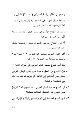 ‫ﻴﺘﻀﺢ ﻤﻥ ﺨﻼل ﺩﺭﺍﺴﺔ ﺍﻟﺠﺩﻭﻟﻴﻥ )١( ، )٢( ﻤﺎ ﻴﻠﻰ :‬

‫١- ﻤﺴﺎﺤﺔ ﺍﻟﻌﺎﻟﻡ ﺍﻟﻌﺭﺒﻰ ﻓﻰ ﺍﻟﺠﻨﺎﺡ ﺍﻷﻓﺭﻴﻘﻰ ﺘﻌـﺎﺩل ﻨﺤـﻭ‬
                   ‫ﺜﻼﺜﺔ ﺃﺭﺒﺎﻉ ﻤﺴﺎﺤﺔ ﺍﻟﻭﻁﻥ ﺍﻟﻌﺭﺒﻰ .‬

‫٢- ﺘﻭﺠﺩ ﻓﻰ ﺍﻟﺠﻨﺎﺡ ﺍﻷﻓـﺭﻴﻘﻰ ﺨﻤﺱ ﺩﻭل ﺘﺯﻴﺩ ﻤﺴــﺎﺤﺔ‬
                           ‫ﻜل ﻤﻨﻬﺎ ﻋﻥ ﻤﻠﻴـﻭﻥ ﻜﻡ٢.‬

‫٣- ﺃﻥ ﺩﻭل ﺍﻟﺠﻨﺎﺡ ﺍﻟﻌﺭﺒﻰ ﺍﻵﺴﻴﻭﻯ ﺼﻐﻴﺭﺓ ﺍﻟﻤﺴﺎﺤﺔ ﺒﺸﻜل‬
                                   ‫ﻋﺎﻡ ﻋﺩﺍ ﺍﻟﺴﻌﻭﺩﻴﺔ.‬

‫٤- ﺃﻜﺒﺭ ﺍﻟﺩﻭل ﺍﻟﻌﺭﺒﻴﺔ ﻤﺴﺎﺤﺔ ﻫﻰ ﺍﻟﺴﻭﺩﺍﻥ ٥,٢ ﻤﻠﻴﻭﻥ ﻜﻡ٢‬
           ‫ﻭﺃﺼﻐﺭﻫﺎ ﻤﺴﺎﺤﺔ ﻫﻰ ﺍﻟﺒﺤﺭﻴﻥ ٢٢٦ ﻜﻡ٢ .‬

‫ﻭﻗﺩ ﺃﺩﻯ ﺍﺘﺴﺎﻉ ﻤﺴﺎﺤﺔ ﺍﻟﻌﺎﻟﻡ ﺍﻟﻌﺭﺒﻰ ﺇﻟﻰ ﺍﻟﻤﺯﺍﻴﺎ ﺍﻵﺘﻴﺔ :‬

‫١- ﻤﻴﺯﺓ ﺍﻟﺩﻓﺎﻉ ﻤﻥ ﺍﻟﻌﻤﻕ ، ﺤﻴﺙ ﻜﺎﻥ ﺴﻜﺎﻥ ﺍﻟﻭﻁﻥ ﺍﻟﻌﺭﺒﻰ‬
‫ﻴﺴﺘﺩﺭﺠﻭﻥ ﺃﻋﺩﺍﺌﻬﻡ ﺇﻟﻰ ﺍﻟﺩﺍﺨل ﺜﻡ ﻴﻬﺯﻤﻭﻫﻡ ﻜﻤﺎ ﺤـﺩﺙ‬
                             ‫ﻤﻊ ﺍﻟﺼﻠﻴﺒﻴﻴﻥ ﻭﺍﻟﻤﻐﻭل .‬

‫٢- ﺍﻥ ﺍﺘﺴﺎﻉ ﻤﺴﺎﺤﺔ ﺍﻟﻌﺎﻟﻡ ﺍﻟﻌﺭﺒﻰ )٤١ ﻤﻠﻴﻭﻥ ﻜﻡ٢ ﺘﻘﺭﻴﺒﺎ(‬
 ‫ﹰ‬
           ‫ﺨﻴﺭ ﻀﻤﺎﻥ ﻟﺤل ﺍﻟﻤﺸﻜﻠﺔ ﺍﻟﺴﻜﺎﻨﻴﺔ ﻤﺴﺘﻘﺒﻼ .‬
             ‫ﹰ‬

‫٣- ﺃﺩﻯ ﺍﺘﺴﺎﻉ ﺍﻟﻤﺴﺎﺤﺔ ﺇﻟﻰ ﺘﻨﻭﻉ ﺍﻟﻤﻨﺎﺥ ﻭﺍﻹﻨﺘﺎﺝ ﺍﻟﺯﺭﺍﻋـﻰ‬


‫٧٢‬
 