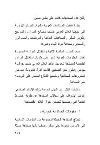 ‫ﻭﻟﻜﻥ ﻫﺫﻩ ﺍﻟﺼﻨﺎﻋﺎﺕ ﻜﺎﻨﺕ ﻋﻠﻰ ﻨﻁﺎﻕ ﻀﻴﻕ.‬

‫ﻭﻗﺩ ﺍﺭﺘﺒﻁﺕ ﺍﻟﺼﻨﺎﻋﺎﺕ ﺍﻟﻌﺭﺒﻴﺔ ﺒﺎﻟﻤﻭﺍﺩ ﺍﻟﺨـﺎﻡ ﺍﻷﻭﻟﻴـﺔ‬
‫ﺍﻟﺘﻰ ﻴﻨﺘﺠﻬﺎ ﺍﻟﻌﺎﻟﻡ ﺍﻟﻌﺭﺒﻰ ﻓﻨﺸﺄﺕ ﻤﺼﺎﻨﻊ ﺍﻟﻐـﺯل ﻭﺍﻟﻨﺴـﻴﺞ‬
‫ﻭﺘﻜﺭﻴﺭ ﺍﻟﺴﻜﺭ ﻭﺍﻟﺼﻨﺎﻋﺎﺕ ﺍﻟﻐﺫﺍﺌﻴﺔ ﻭﺍﻟﻤﺭﻁﺒﺎﺕ ﻭﺍﻟﺼـﺎﺒﻭﻥ‬
                    ‫ﻭﺍﻟﺴﺠﺎﻴﺭ ﻭﺼﻨﺎﻋﺔ ﻤﻭﺍﺩ ﺍﻟﺒﻨﺎﺀ ﻭﻏﻴﺭﻫﺎ.‬

‫ﻭﺒﻌﺩ ﺍﻟﺤﺭﺏ ﺍﻟﻌﺎﻟﻤﻴﺔ ﺍﻟﺜﺎﻨﻴﺔ ﻭﺍﺴﺘﻘﻼل ﺍﻟﺩﻭﻟـﺔ ﺍﻟﻌﺭﺒﻴـﺔ‬
‫ﺃﺨﺫﺕ ﺍﻟﺤﻜﻭﻤﺎﺕ ﺍﻟﻌﺭﺒﻴﺔ ﺘﺴﻴﺭ ﻋﻠﻰ ﻁﺭﻴﻕ ﺍﺴﺘﻐﻼل ﺍﻟﻤﻭﺍﺭﺩ‬
‫ﺍﻟﻁﺒﻴﻌﻴﺔ ﻟﻤﺼﻠﺤﺔ ﺸﻌﻭﺒﻬﺎ، ﻓﺄﺨﺫ ﺍﻟﻌﺎﻟﻡ ﺍﻟﻌﺭﺒﻰ ﻴﺸﻬﺩ ﺤﺭﻜـﺔ‬
‫ﻨﻬﻭﺽ ﻭﺘﻁﻭﺭ ﻨﺤﻭ ﺍﻟﺘﺼﻨﻴﻊ. ﻓﻘﺎﻤﺕ ﺍﻟﺩﻭل ﺒﺘﻤﻭﻴـل ﺒﻌـﺽ‬
‫ﺍﻟﻤﺸﺭﻭﻋﺎﺕ ﺍﻟﺼﻨﺎﻋﻴﺔ ﻭﺘﺸﺠﻴﻊ ﺍﻟﻘﻁﺎﻉ ﺍﻟﺨﺎﺹ ﻋﻠﻰ ﺍﻟﺘﻭﺠـﻪ‬
                                           ‫ﻨﺤﻭ ﺍﻟﺼﻨﺎﻋﺔ.‬

‫ﻭﺃﻨﺸﺄﺕ ﺍﻟﻜﺜﻴﺭ ﻤﻥ ﺍﻟﺩﻭل ﺍﻟﻌﺭﺒﻴﺔ ﺒﻨﻭﻙ ﺍﻹﻨﻤﺎﺀ ﺍﻟﺼﻨﺎﻋﻰ‬
‫ﻭﺘﻭﻟﺕ ﺍﻹﺸﺭﺍﻑ ﻋﻠﻰ ﻤﺠﺎﻻﺕ ﺍﻟﺼﻨﺎﻋﺔ ﻋﻥ ﻁﺭﻴﻕ ﺨﻁـﻁ‬
      ‫ﺍﻟﺘﻨﻤﻴﺔ ﺍﻟﺘﻰ ﻭﻀﻌﺘﻬﺎ ﻟﺘﺤﺴﻴﻥ ﺃﺤﻭﺍل ﺍﻟﺒﻼﺩ ﺍﻻﻗﺘﺼﺎﺩﻴﺔ.‬

                   ‫* ﻤﻘﻭﻤﺎﺕ ﺍﻟﺼﻨﺎﻋﺔ ﺍﻟﻌﺭﺒﻴﺔ :‬
‫ﺘﺤﺘﺎﺝ ﺍﻟﺼﻨﺎﻋﺔ ﺍﻟﺤﺩﻴﺜﺔ ﻟﻤﺠﻤﻭﻋﺔ ﻤﻥ ﺍﻟﻤﻘﻭﻤﺎﺕ ﺍﻷﺴﺎﺴﻴﺔ‬
‫ﺍﻟﺘﻰ ﻻﺒﺩ ﻤﻥ ﺘﻭﻓﺭﻫﺎ ﺤﺘﻰ ﻴﻤﻜﻥ ﻭﺼﻔﻬﺎ ﺒﺄﻨﻬﺎ ﺼﻨﺎﻋﺔ ﺤﺩﻴﺜﺔ‬

‫٩٧٢‬
 