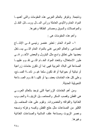 ‫ﻭﻨﺎﺠﺤﺔ. ﻭﺘﺘﻭﻓﺭ ﺒﺎﻟﻌﺎﻟﻡ ﺍﻟﻌﺭﺒﻰ ﻫﺫﻩ ﺍﻟﻤﻘﻭﻤﺎﺕ ﻭﺍﻟﺘﻰ ﺃﻫﻤﻬـﺎ‬
‫ﺍﻟﻤﻭﺍﺩ ﺍﻟﺨﺎﻡ ﻭﺍﻷﻴﺩﻯ ﺍﻟﻌﺎﻤﻠﺔ ﻭﺭﺃﺱ ﺍﻟﻤـﺎل ﻭﻭﺴـﺎﺌل ﺍﻟﻨﻘـل‬
            ‫ﻭﺍﻟﻤﻭﺍﺼﻼﺕ ﻭﺍﻟﺴﻭﻕ ﻭﻤﺼﺎﺩﺭ ﺍﻟﻁﺎﻗﺔ ﻭﻏﻴﺭﻫﺎ.‬

                           ‫ﻭﺃﻫﻡ ﻫﺫﻩ ﺍﻟﻤﻘﻭﻤﺎﺕ ﻫﻰ :‬

‫١- ﺍﻟﻤﻭﺍﺩ ﺍﻟﺨﺎﻡ : ﺘﻌﺘﺒﺭ ﻋﻨﺼﺭ ﺭﺌﻴﺴﻰ ﻓـﻰ ﺍﻹﻨﺘـﺎﺝ‬
‫ﺍﻟﺼﻨﺎﻋﻰ. ﻭﺍﻟﻌﺎﻟﻡ ﺍﻟﻌﺭﺒﻰ ﻏﻨﻰ ﺒﺎﻟﻤﻭﺍﺩ ﺍﻟﺨﺎﻡ ﺍﻟﺘـﻰ ﻴﺴـﺘﻐل‬
‫ﺒﻌﻀﻬﺎ ﻋﻠﻰ ﻨﻁﺎﻕ ﻭﺍﺴﻊ ﻤﺜل ﺍﻟﺒﺘﺭﻭل ﻭﺍﻟﺒﻌﺽ ﺍﻵﺨـﺭ ﻓـﻰ‬
‫ﻁﻭﺭ ﺍﻻﺴﺘﻐﻼل، ﻭﺘﺘﻌﺩﺩ ﺍﻟﻤﻭﺍﺩ ﺍﻟﺨـﺎﻡ ﺍﻟﺘـﻰ ﺘﻘـﻭﻡ ﻋﻠﻴﻬـﺎ‬
‫ﺍﻟﺼﻨﺎﻋﺔ ﻓﻰ ﺍﻟﺒﻼﺩ ﺍﻟﻌﺭﺒﻴﺔ ﻓﻬﻰ ﺇﻤﺎ ﺃﻥ ﺘﻜﻭﻥ ﺨﺎﻤﺎﺕ ﺯﺭﺍﻋﻴﺔ‬
‫ﺃﻭ ﻨﺒﺎﺘﻴﺔ ﺃﻭ ﺤﻴﻭﺍﻨﻴﺔ ﺃﻭ ﻗﺩ ﺘﻜﻭﻥ ﺴﻠﻌﺎ ﻏﻴـﺭ ﺘﺎﻤـﺔ ﺍﻟﺼـﻨﻊ،‬
                   ‫ﹰ‬
‫ﻭﻋﻠﻰ ﻜل ﻫﺫﻩ ﺍﻟﺨﺎﻤﺎﺕ ﺒﻌﻀـﻬﺎ ﺃﻭ ﻜﻠﻬـﺎ ﺘﻘـﻭﻡ ﺍﻟﺼـﻨﺎﻋﺔ‬
                                       ‫ﺍﻟﺘﺤﻭﻴﻠﻴﺔ ﺍﻟﺤﺩﻴﺜﺔ.‬

‫ﻭﻤﻥ ﺃﻫﻡ ﺍﻟﺨﺎﻤﺎﺕ ﺍﻟﺯﺭﺍﻋﻴﺔ ﺍﻟﺘﻰ ﺘﻭﺠﺩ ﺒﺎﻟﻌﺎﻟﻡ ﺍﻟﻌﺭﺒـﻰ‬
‫ﻫﻰ ﺍﻟﻘﻁﻥ ﻭﻗﺼﺏ ﺍﻟﺴﻜﺭ ﻭﺍﻟﻤﺤﺎﺼـﻴل ﺍﻟﺯﻴﺘﻴـﺔ ﻭﺍﻟﺤﺒـﻭﺏ‬
‫ﺍﻟﻐﺫﺍﺌﻴﺔ ﻭﺍﻟﻔﻭﺍﻜﻪ ﻭﺍﻟﺨﻀﺭﻭﺍﺕ. ﻭﺘﻘﻭﻡ ﻋﻠﻰ ﻫﺫﻩ ﺍﻟﻤﺤﺎﺼـﻴل‬
‫ﺍﻟﻜﺜﻴﺭ ﻤﻥ ﺍﻟﺼﻨﺎﻋﺎﺕ ﻤﺜل ﺤﻠﺞ ﺍﻟﻘﻁﻥ ﻭﻜﺒﺴﻪ ﻭﻏﺯﻟﻪ ﻭﻨﺴﺠﻪ‬
‫ﻭﻋﺼﺭ ﺍﻟﺯﻴﻭﺕ ﻭﺼﻨﺎﻋﺔ ﻋﻠﻑ ﺍﻟﻤﺎﺸﻴﺔ ﻭﺍﻟﺼﻨﺎﻋﺎﺕ ﺍﻟﻐﺫﺍﺌﻴﺔ‬
                                                ‫ﻭﻏﻴﺭﻫﺎ.‬
‫٠٨٢‬
 