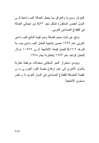 ‫ﺍﻟﺠﺯﺍﺌﺭ ﻭﺴﻭﺭﻴﺎ ﻭﺍﻟﻌﺭﺍﻕ ﺒﻤﺎ ﻴﺠﻌل ﺍﻟﻌﻤﺎﻟﺔ ﺍﻟﺼـﻨﺎﻋﻴﺔ ﻓـﻰ‬
‫ﺍﻟﺩﻭل ﺍﻟﺨﻤﺱ ﺍﻟﻤﺫﻜﻭﺭﺓ ﺘﺸﻜل ﻨﺤﻭ ٢٧% ﻤﻥ ﺇﺠﻤﺎﻟﻰ ﺍﻟﻌﻤﺎﻟﺔ‬
                            ‫ﻓﻰ ﺍﻟﻘﻁﺎﻉ ﺍﻟﺼﻨﺎﻋﻰ ﺍﻟﻌﺭﺒﻰ.‬

‫ﻭﻨﺘﺞ ﻋﻥ ﺜﺒﺎﺕ ﺤﺠﻡ ﺍﻟﻌﻤﺎﻟﺔ ﻭﻨﻤﻭ ﻗﻴﻤﺔ ﺍﻟﻨﺎﺘﺞ ﺍﻟﺼـﻨﺎﻋﻰ‬
‫ﺍﻟﻌﺭﺒﻰ ﻋﺎﻡ ٩٩٩١ ﺘﺤﺴﻥ ﺇﻨﺘﺎﺠﻴﺔ ﺍﻟﻌﺎﻤل ﺍﻟﺼـﻨﺎﻋﻰ ﺒﻨﺴـﺒﺔ‬
‫ﻗﺩﺭﻫﺎ ٩,٧١% ﻟﺘﺼل ﻗﻴﻤﺘﻪ ﺍﻹﻨﺘﺎﺠﻴﺔ ﺇﻟـﻰ ٥٧٥٠١ ﺩﻭﻻﺭ‬
           ‫ﻟﻠﻌﺎﻤل ﺍﻟﻭﺍﺤﺩ ﻋﺎﻡ ٩٩٩١ ﺒﺎﻟﻤﻘﺎﺭﻨﺔ ﺒﻌﺎﻡ ٨٩٩١.‬

‫ﻭﻴﺅﺩﻯ ﺍﺴﺘﻤﺭﺍﺭ ﺍﻟﻨﻤﻭ ﺍﻟﺴﻜﺎﻨﻰ ﺒﻤﻌﺩﻻﺕ ﻤﺭﺘﻔﻌﺔ ﻤﻘﺎﺭﻨﺔ‬
‫ﺒﺎﻟﺩﻭل ﺍﻷﺨﺭﻯ ﺇﻟﻰ ﻋﺩﻡ ﺍﺭﺘﻔﺎﻉ ﺤﺼﺔ ﺍﻟﻔﺭﺩ ﺍﻟﻌﺭﺒـﻰ ﻤـﻥ‬
‫ﺍﻟﻘﻴﻤﺔ ﺍﻟﻤﻀﺎﻓﺔ ﻟﻠﻘﻁﺎﻉ ﺍﻟﺼﻨﺎﻋﻰ ﻓﻰ ﺍﻟﺩﻭل ﺍﻟﻌﺭﺒﻴـﺔ ﺒـﻨﻔﺱ‬
                                      ‫ﻤﺴﺘﻭﻯ ﺍﻹﻨﺘﺎﺠﻴﺔ.‬




‫٣٨٢‬
 
