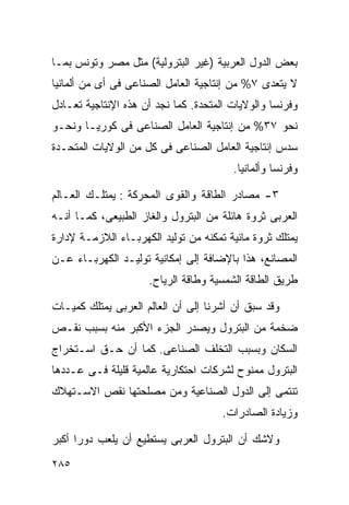 ‫ﺒﻌﺽ ﺍﻟﺩﻭل ﺍﻟﻌﺭﺒﻴﺔ )ﻏﻴﺭ ﺍﻟﺒﺘﺭﻭﻟﻴﺔ( ﻤﺜل ﻤﺼﺭ ﻭﺘﻭﻨﺱ ﺒﻤـﺎ‬
‫ﻻ ﻴﺘﻌﺩﻯ ٧% ﻤﻥ ﺇﻨﺘﺎﺠﻴﺔ ﺍﻟﻌﺎﻤل ﺍﻟﺼﻨﺎﻋﻰ ﻓﻰ ﺃﻯ ﻤﻥ ﺃﻟﻤﺎﻨﻴﺎ‬
‫ﻭﻓﺭﻨﺴﺎ ﻭﺍﻟﻭﻻﻴﺎﺕ ﺍﻟﻤﺘﺤﺩﺓ. ﻜﻤﺎ ﻨﺠﺩ ﺃﻥ ﻫﺫﻩ ﺍﻹﻨﺘﺎﺠﻴﺔ ﺘﻌـﺎﺩل‬
‫ﻨﺤﻭ ٧٣% ﻤﻥ ﺇﻨﺘﺎﺠﻴﺔ ﺍﻟﻌﺎﻤل ﺍﻟﺼﻨﺎﻋﻰ ﻓﻰ ﻜﻭﺭﻴـﺎ ﻭﻨﺤـﻭ‬
‫ﺴﺩﺱ ﺇﻨﺘﺎﺠﻴﺔ ﺍﻟﻌﺎﻤل ﺍﻟﺼﻨﺎﻋﻰ ﻓﻰ ﻜل ﻤﻥ ﺍﻟﻭﻻﻴﺎﺕ ﺍﻟﻤﺘﺤـﺩﺓ‬
                                        ‫ﻭﻓﺭﻨﺴﺎ ﻭﺃﻟﻤﺎﻨﻴﺎ.‬

‫٣- ﻤﺼﺎﺩﺭ ﺍﻟﻁﺎﻗﺔ ﻭﺍﻟﻘﻭﻯ ﺍﻟﻤﺤﺭﻜﺔ : ﻴﻤﺘﻠـﻙ ﺍﻟﻌـﺎﻟﻡ‬
‫ﺍﻟﻌﺭﺒﻰ ﺜﺭﻭﺓ ﻫﺎﺌﻠﺔ ﻤﻥ ﺍﻟﺒﺘﺭﻭل ﻭﺍﻟﻐﺎﺯ ﺍﻟﻁﺒﻴﻌﻰ، ﻜﻤـﺎ ﺃﻨـﻪ‬
‫ﻴﻤﺘﻠﻙ ﺜﺭﻭﺓ ﻤﺎﺌﻴﺔ ﺘﻤﻜﻨﻪ ﻤﻥ ﺘﻭﻟﻴﺩ ﺍﻟﻜﻬﺭﺒـﺎﺀ ﺍﻟﻼﺯﻤـﺔ ﻹﺩﺍﺭﺓ‬
‫ﺍﻟﻤﺼﺎﻨﻊ، ﻫﺫﺍ ﺒﺎﻹﻀﺎﻓﺔ ﺇﻟﻰ ﺇﻤﻜﺎﻨﻴﺔ ﺘﻭﻟﻴـﺩ ﺍﻟﻜﻬﺭﺒـﺎﺀ ﻋـﻥ‬
                     ‫ﻁﺭﻴﻕ ﺍﻟﻁﺎﻗﺔ ﺍﻟﺸﻤﺴﻴﺔ ﻭﻁﺎﻗﺔ ﺍﻟﺭﻴﺎﺡ.‬

‫ﻭﻗﺩ ﺴﺒﻕ ﺃﻥ ﺃﺸﺭﻨﺎ ﺇﻟﻰ ﺃﻥ ﺍﻟﻌﺎﻟﻡ ﺍﻟﻌﺭﺒﻰ ﻴﻤﺘﻠﻙ ﻜﻤﻴـﺎﺕ‬
‫ﻀﺨﻤﺔ ﻤﻥ ﺍﻟﺒﺘﺭﻭل ﻭﻴﺼﺩﺭ ﺍﻟﺠﺯﺀ ﺍﻷﻜﺒﺭ ﻤﻨﻪ ﺒﺴﺒﺏ ﻨﻘـﺹ‬
‫ﺍﻟﺴﻜﺎﻥ ﻭﺒﺴﺒﺏ ﺍﻟﺘﺨﻠﻑ ﺍﻟﺼﻨﺎﻋﻰ. ﻜﻤﺎ ﺃﻥ ﺤـﻕ ﺍﺴـﺘﺨﺭﺍﺝ‬
‫ﺍﻟﺒﺘﺭﻭل ﻤﻤﻨﻭﺡ ﻟﺸﺭﻜﺎﺕ ﺍﺤﺘﻜﺎﺭﻴﺔ ﻋﺎﻟﻤﻴﺔ ﻗﻠﻴﻠﺔ ﻓـﻰ ﻋـﺩﺩﻫﺎ‬
‫ﺘﻨﺘﻤﻰ ﺇﻟﻰ ﺍﻟﺩﻭل ﺍﻟﺼﻨﺎﻋﻴﺔ ﻭﻤﻥ ﻤﺼﻠﺤﺘﻬﺎ ﻨﻘﺹ ﺍﻻﺴـﺘﻬﻼﻙ‬
                                      ‫ﻭﺯﻴﺎﺩﺓ ﺍﻟﺼﺎﺩﺭﺍﺕ.‬

‫ﻭﻻﺸﻙ ﺃﻥ ﺍﻟﺒﺘﺭﻭل ﺍﻟﻌﺭﺒﻰ ﻴﺴﺘﻁﻴﻊ ﺃﻥ ﻴﻠﻌﺏ ﺩﻭﺭﺍ ﺃﻜﺒﺭ‬
     ‫ﹰ‬
‫٥٨٢‬
 