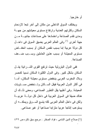 ‫ﺃﻭ ﺨﺎﺭﺠﻴﺎ.‬
                                                  ‫ﹰ‬

‫ﻭﻴﺨﺘﻠﻑ ﺍﻟﺴﻭﻕ ﺍﻟﺩﺍﺨﻠﻰ ﻤﻥ ﻤﻜﺎﻥ ﺇﻟﻰ ﺁﺨﺭ ﺘﺒﻌﺎ ﻻﺯﺩﺤﺎﻡ‬
       ‫ﹰ‬
‫ﺍﻟﺴﻜﺎﻥ ﻭﻜﺜﺭﺘﻬﻡ ﺍﻟﻌﺩﺩﻴﺔ ﻭﺍﺭﺘﻔﺎﻉ ﻤﺴﺘﻭﻯ ﻤﻌﻴﺸﺘﻬﻡ ﻤﻥ ﺠﻬـﺔ‬
‫ﻭﻤﺩﻯ ﺘﻘﺩﻡ ﺍﻟﺼﻨﺎﻋﺔ ﻭﺍﻋﺘﻤﺎﺩﻫﺎ ﻋﻠﻰ ﺼﻨﺎﻋﺎﺕ ﺠﺎﻨﺒﻴـﺔ ﻤـﻥ‬
                                          ‫) ١(‬
‫ﻭﻓﻰ ﺍﻟﻌﺎﻟﻡ ﺍﻟﻌﺭﺒﻰ ﻴﻀﻴﻕ ﺍﻟﺴﻭﻕ ﻓﻰ ﺩﺍﺨـل‬            ‫ﺠﻬﺔ ﺃﺨﺭﻯ‬
‫ﻜل ﺩﻭﻟﺔ ﻋﺭﺒﻴﺔ ﺇﻤﺎ ﺒﺴﺒﺏ ﻨﻘﺹ ﺍﻟﺴﻜﺎﻥ ﺃﻭ ﺒﺴﺒﺏ ﺍﻨﺨﻔـﺎﺽ‬
‫ﻤﺴﺘﻭﻯ ﺍﻟﻤﻌﻴﺸﺔ ﺃﻭ ﺒﺴﺒﺏ ﻫﺫﻴﻥ ﺍﻟﻌﺎﻤﻠﻴﻥ ﻭﺒﺴـﺒﺏ ﻀـﻌﻑ‬
                                                  ‫ﺍﻟﺼﻨﺎﻋﺔ.‬

‫ﻓﻔﻰ ﺍﻟﺩﻭل ﺍﻟﺒﺘﺭﻭﻟﻴﺔ ﺤﻴﺙ ﺘﺭﺘﻔﻊ ﺍﻟﻘﻭﻯ ﺍﻟﺸـﺭﺍﺌﻴﺔ ﻴﻘـل‬
‫ﺍﻟﺴﻜﺎﻥ ﺒﺸﻜل ﻜﺒﻴﺭ. ﻭﻓﻰ ﺍﻟﺩﻭل ﺍﻟﻜﺜﻴﺭﺓ ﺍﻟﺴﻜﺎﻥ ﻨﺴﺒﻴﺎ ﻜﻤﺼﺭ‬
     ‫ﹰ‬
‫ﻭﺒﻼﺩ ﺍﻟﻤﻐﺭﺏ ﺍﻟﻌﺭﺒﻰ ﻴﻨﺨﻔﺽ ﻤﺴﺘﻭﻯ ﻤﻌﻴﺸﺔ ﺍﻟﺴﻜﺎﻥ، ﺃﻤـﺎ‬
‫ﻓﻰ ﺃﻜﺜﺭ ﺍﻟﺩﻭل ﺍﻟﻌﺭﺒﻴﺔ ﻓﻴﻘل ﺍﻟﺴـﻜﺎﻥ ﻭﺘـﻨﺨﻔﺽ ﻤﺴـﺘﻭﻴﺎﺕ‬
‫ﺍﻟﻤﻌﻴﺸﺔ. ﻭﻓﻰ ﺃﻏﻠﺒﻬﺎ ﻴﻘل ﺍﻟﺘﻁﻭﺭ ﺍﻟﺼﻨﺎﻋﻰ، ﻭﻤﻌﻨﻰ ﺫﻟـﻙ ﺃﻥ‬
‫ﻫﻨﺎﻙ ﻀﻴﻘﺎ ﻓﻰ ﺍﻟﺴﻭﻕ ﺍﻟﻌﺭﺒﻴﺔ ﻓﻰ ﺩﺍﺨل ﻜل ﺩﻭﻟـﺔ ﻋﺭﺒﻴـﺔ‬
                                         ‫ﹰ‬
‫ﻭﻟﻜﻥ ﻓﻰ ﺩﺍﺨل ﺍﻟﻌﺎﻟﻡ ﺍﻟﻌﺭﺒﻰ ﻜﻠﻪ ﻴﺘﺴﻊ ﺍﻟﺴـﻭﻕ ﻭﻴﻤﻜﻨـﻪ ﺃﻥ‬
      ‫ﻴﺴﺘﻭﻋﺏ ﺇﻨﺘﺎﺠﺎ ﻋﺭﺒﻴﺎ ﻤﺘﺯﺍﻴﺩﺍ ﺼﻨﺎﻋﻴﺎ ﺃﻭ ﻏﻴﺭ ﺼﻨﺎﻋﻰ.‬
                    ‫ﹰ‬      ‫ﹰ‬       ‫ﹰ‬     ‫ﹰ‬


‫)١( ﺼﻼﺡ ﺍﻟﺩﻴﻥ ﺍﻟﺸﺎﻤﻰ ، ﻓﺅﺍﺩ ﺍﻟﺼﻘﺎﺭ : ﻤﺭﺠﻊ ﺴﺒﻕ ﺫﻜﺭﻩ ﺹ ٩٢٤‬
                                                    ‫.‬
‫٧٨٢‬
 