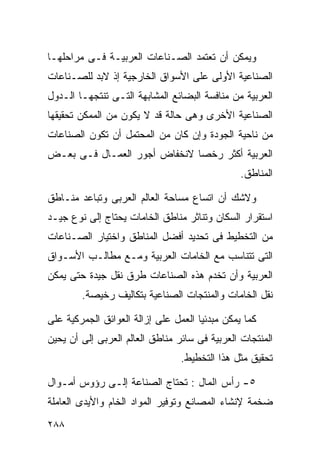 ‫ﻭﻴﻤﻜﻥ ﺃﻥ ﺘﻌﺘﻤﺩ ﺍﻟﺼـﻨﺎﻋﺎﺕ ﺍﻟﻌﺭﺒﻴـﺔ ﻓـﻰ ﻤﺭﺍﺤﻠﻬـﺎ‬
‫ﺍﻟﺼﻨﺎﻋﻴﺔ ﺍﻷﻭﻟﻰ ﻋﻠﻰ ﺍﻷﺴﻭﺍﻕ ﺍﻟﺨﺎﺭﺠﻴﺔ ﺇﺫ ﻻﺒﺩ ﻟﻠﺼـﻨﺎﻋﺎﺕ‬
‫ﺍﻟﻌﺭﺒﻴﺔ ﻤﻥ ﻤﻨﺎﻓﺴﺔ ﺍﻟﺒﻀﺎﺌﻊ ﺍﻟﻤﺸﺎﺒﻬﺔ ﺍﻟﺘـﻰ ﺘﻨﺘﺠﻬـﺎ ﺍﻟـﺩﻭل‬
‫ﺍﻟﺼﻨﺎﻋﻴﺔ ﺍﻷﺨﺭﻯ ﻭﻫﻰ ﺤﺎﻟﺔ ﻗﺩ ﻻ ﻴﻜﻭﻥ ﻤﻥ ﺍﻟﻤﻤﻜﻥ ﺘﺤﻘﻴﻘﻬﺎ‬
‫ﻤﻥ ﻨﺎﺤﻴﺔ ﺍﻟﺠﻭﺩﺓ ﻭﺇﻥ ﻜﺎﻥ ﻤﻥ ﺍﻟﻤﺤﺘﻤل ﺃﻥ ﺘﻜﻭﻥ ﺍﻟﺼﻨﺎﻋﺎﺕ‬
‫ﺍﻟﻌﺭﺒﻴﺔ ﺃﻜﺜﺭ ﺭﺨﺼﺎ ﻻﻨﺨﻔﺎﺽ ﺃﺠﻭﺭ ﺍﻟﻌﻤـﺎل ﻓـﻰ ﺒﻌـﺽ‬
                             ‫ﹰ‬
                                                ‫ﺍﻟﻤﻨﺎﻁﻕ.‬

‫ﻭﻻﺸﻙ ﺃﻥ ﺍﺘﺴﺎﻉ ﻤﺴﺎﺤﺔ ﺍﻟﻌﺎﻟﻡ ﺍﻟﻌﺭﺒﻰ ﻭﺘﺒﺎﻋﺩ ﻤﻨـﺎﻁﻕ‬
‫ﺍﺴﺘﻘﺭﺍﺭ ﺍﻟﺴﻜﺎﻥ ﻭﺘﻨﺎﺜﺭ ﻤﻨﺎﻁﻕ ﺍﻟﺨﺎﻤﺎﺕ ﻴﺤﺘﺎﺝ ﺇﻟﻰ ﻨﻭﻉ ﺠﻴـﺩ‬
‫ﻤﻥ ﺍﻟﺘﺨﻁﻴﻁ ﻓﻰ ﺘﺤﺩﻴﺩ ﺃﻓﻀل ﺍﻟﻤﻨﺎﻁﻕ ﻭﺍﺨﺘﻴﺎﺭ ﺍﻟﺼـﻨﺎﻋﺎﺕ‬
‫ﺍﻟﺘﻰ ﺘﺘﻨﺎﺴﺏ ﻤﻊ ﺍﻟﺨﺎﻤﺎﺕ ﺍﻟﻌﺭﺒﻴﺔ ﻭﻤـﻊ ﻤﻁﺎﻟـﺏ ﺍﻷﺴـﻭﺍﻕ‬
‫ﺍﻟﻌﺭﺒﻴﺔ ﻭﺃﻥ ﺘﺨﺩﻡ ﻫﺫﻩ ﺍﻟﺼﻨﺎﻋﺎﺕ ﻁﺭﻕ ﻨﻘل ﺠﻴﺩﺓ ﺤﺘﻰ ﻴﻤﻜﻥ‬
        ‫ﻨﻘل ﺍﻟﺨﺎﻤﺎﺕ ﻭﺍﻟﻤﻨﺘﺠﺎﺕ ﺍﻟﺼﻨﺎﻋﻴﺔ ﺒﺘﻜﺎﻟﻴﻑ ﺭﺨﻴﺼﺔ.‬

‫ﻜﻤﺎ ﻴﻤﻜﻥ ﻤﺒﺩﺌﻴﺎ ﺍﻟﻌﻤل ﻋﻠﻰ ﺇﺯﺍﻟﺔ ﺍﻟﻌﻭﺍﺌﻕ ﺍﻟﺠﻤﺭﻜﻴﺔ ﻋﻠﻰ‬
                                     ‫ﹰ‬
‫ﺍﻟﻤﻨﺘﺠﺎﺕ ﺍﻟﻌﺭﺒﻴﺔ ﻓﻰ ﺴﺎﺌﺭ ﻤﻨﺎﻁﻕ ﺍﻟﻌﺎﻟﻡ ﺍﻟﻌﺭﺒﻰ ﺇﻟﻰ ﺃﻥ ﻴﺤﻴﻥ‬
                                 ‫ﺘﺤﻘﻴﻕ ﻤﺜل ﻫﺫﺍ ﺍﻟﺘﺨﻁﻴﻁ.‬

‫٥- ﺭﺃﺱ ﺍﻟﻤﺎل : ﺘﺤﺘﺎﺝ ﺍﻟﺼﻨﺎﻋﺔ ﺇﻟـﻰ ﺭﺅﻭﺱ ﺃﻤـﻭﺍل‬
‫ﻀﺨﻤﺔ ﻹﻨﺸﺎﺀ ﺍﻟﻤﺼﺎﻨﻊ ﻭﺘﻭﻓﻴﺭ ﺍﻟﻤﻭﺍﺩ ﺍﻟﺨﺎﻡ ﻭﺍﻷﻴﺩﻯ ﺍﻟﻌﺎﻤﻠﺔ‬
‫٨٨٢‬
 