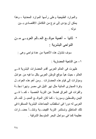 ‫ﻭﺍﻟﻤﻭﺍﺭﺩ ﺍﻟﻁﺒﻴﻌﻴﺔ ﻭﻋﻠﻰ ﺭﺃﺴﻬﺎ ﺍﻟﻤﻭﺍﺭﺩ ﺍﻟﻤﻌﺩﻨﻴﺔ ، ﻭﻫﺫﺍ‬
     ‫ﻴﻤﻜﻥ ﺃﻥ ﻴﺅﺩﻯ ﺇﻟﻰ ﻨﻭﻉ ﻤﻥ ﺍﻟﺘﻜﺎﻤل ﺍﻻﻗﺘﺼﺎﺩﻯ ﺒـﻴﻥ‬
                                             ‫ﺩﻭﻟﻪ .‬

‫* ﺜﺎﻨﻴﺎ - ﺃﻫﻤﻴﺔ ﻤﻭﻗـﻊ ﺍﻟﻌـﺎﻟﻡ ﺍﻟﻌﺭﺒـﻰ ﻤـﻥ‬
                                  ‫ﹰ‬
                             ‫ﺍﻟﻨﻭﺍﺤﻰ ﺍﻟﺒﺸﺭﻴﺔ :‬
  ‫ﺴﻭﻑ ﻨﺘﻨﺎﻭل ﻫﺫﻩ ﺍﻷﻫﻤﻴﺔ ﻤﻥ ﻋﺩﺓ ﻨﻭﺍﺤﻰ ﻭﻫﻰ :‬

                              ‫١- ﻤﻥ ﺍﻟﻨﺎﺤﻴﺔ ﺍﻟﺤﻀﺎﺭﻴﺔ :‬

‫ﻅﻬﺭﺕ ﻓﻰ ﺍﻟﻌﺎﻟﻡ ﺍﻟﻌﺭﺒﻰ ﺃﻗﺩﻡ ﺍﻟﺤﻀﺎﺭﺍﺕ ﺍﻟﺒﺸﺭﻴﺔ ﻓـﻰ‬
‫ﺍﻟﻌﺎﻟﻡ ، ﺤﻴﺙ ﻫﻴﺄ ﻤﻭﻗﻊ ﺍﻟﻭﻁﻥ ﺍﻟﻌﺭﺒﻰ ﺒﻜل ﻤﺎ ﻓﻴﻪ ﻤﻥ ﻋﻭﺍﻤل‬
‫ﻭﻤﺅﺜﺭﺍﺕ ﺇﻟﻰ ﻗﻴﺎﻡ ﻫﺫﻩ ﺍﻟﺤﻀﺎﺭﺍﺕ . ﻭﻤﻥ ﺃﻫﻡ ﻫﺫﻩ ﺍﻟﻌﻭﺍﻤـل‬
‫ﻭﻓﺭﺓ ﺍﻟﻤﺠﺎﺭﻯ ﺍﻟﻤﺎﺌﻴﺔ ﻤﺜل ﻨﻬﺭ ﺍﻟﻨﻴل ﻓﻰ ﻤﺼﺭ ﻭﻨﻬﺭﺍ ﺩﺠﻠـﺔ‬
‫ﻭﺍﻟﻔﺭﺍﺕ ﻓﻰ ﺍﻟﻌﺭﺍﻕ ﻓﻀﻼ ﻋﻥ ﺍﻟﺘﺭﺒﺔ ﺍﻟﺨﺼﺒﺔ ، ﻜﻤـﺎ ﻓـﻰ‬
                            ‫ﹰ‬
‫ﺍﻟﻴﻤﻥ ﻭﻓﻠﺴﻁﻴﻥ ﻭﺴﻭﺭﻴﺎ ، ﻜﻤﺎ ﻜﺎﻥ ﺍﻟﻤﻭﻗـﻊ ﺍﻟﻤﻤﻴـﺯ ﻟﻠﻌـﺎﻟﻡ‬
‫ﺍﻟﻌﺭﺒﻰ ﻟﻪ ﺩﻭﺭﺍ ﻓﻰ ﺍﺴﺘﻘﻁﺎﺏ ﺍﻟﺠﻤﺎﻋﺎﺕ ﺍﻟﺒﺸﺭﻴﺔ ﺍﻟﻤﺴﺘﻘﺭﺓ ﻓﻰ‬
                                        ‫ﹰ‬
‫ﺘﻠﻙ ﺍﻟﻤﻨﺎﻁﻕ ﻭﺘﺴﺘﺜﻤﺭ ﺍﻟﺘﺭﺒﺔ ﺍﻟﻔﻴﻀـﻴﺔ ﻭﺘﻨﺸـﺄ ﺤﻀـﺎﺭﺍﺕ‬
            ‫ﻋﻅﻴﻤﺔ ﻜﻤﺎ ﻓﻰ ﺴﻭﺍﺤل ﺍﻟﺒﺤﺭ ﺍﻟﻤﺘﻭﺴﻁ ﺍﻟﺸﺭﻗﻴﺔ .‬


‫٨٢‬
 