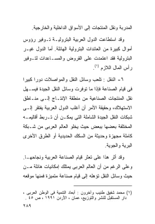 ‫ﺍﻟﻤﺩﺭﺒﺔ ﻭﻨﻘل ﺍﻟﻤﻨﺘﺠﺎﺕ ﺇﻟﻰ ﺍﻷﺴﻭﺍﻕ ﺍﻟﺩﺍﺨﻠﻴﺔ ﻭﺍﻟﺨﺎﺭﺠﻴﺔ.‬

‫ﻭﻗﺩ ﺍﺴﺘﻁﺎﻋﺕ ﺍﻟﺩﻭل ﺍﻟﻌﺭﺒﻴﺔ ﺍﻟﺒﺘﺭﻭﻟﻴـﺔ ﺘـﻭﻓﻴﺭ ﺭﺅﻭﺱ‬
‫ﺃﻤﻭﺍل ﻜﺒﻴﺭﺓ ﻤﻥ ﺍﻟﻌﺎﺌﺩﺍﺕ ﺍﻟﺒﺘﺭﻭﻟﻴﺔ ﺍﻟﻬﺎﺌﻠﺔ. ﺃﻤﺎ ﺍﻟﺩﻭل ﻏﻴـﺭ‬
‫ﺍﻟﺒﺘﺭﻭﻟﻴﺔ ﻓﻘﺩ ﺍﻋﺘﻤﺩﺕ ﻋﻠﻰ ﺍﻟﻘﺭﻭﺽ ﻭﺍﻟﻤﺴـﺎﻋﺩﺍﺕ ﻟﺘـﻭﻓﻴﺭ‬
                                     ‫ﺭﺃﺱ ﺍﻟﻤﺎل ﺍﻟﻼﺯﻡ )١(.‬

‫٦- ﺍﻟﻨﻘل : ﺘﻠﻌﺏ ﻭﺴﺎﺌل ﺍﻟﻨﻘل ﻭﺍﻟﻤﻭﺍﺼﻼﺕ ﺩﻭﺭﺍ ﻜﺒﻴﺭﺍ‬
‫ﹰ‬     ‫ﹰ‬
‫ﻓﻰ ﻗﻴﺎﻡ ﺍﻟﺼﻨﺎﻋﺔ ﻓﺈﺫﺍ ﻤﺎ ﺘﻭﻓﺭﺕ ﻭﺴﺎﺌل ﺍﻟﻨﻘل ﺍﻟﺠﻴﺩﺓ ﻓﻴﺴـﻬل‬
‫ﻨﻘل ﺍﻟﻤﻨﺘﺠﺎﺕ ﺍﻟﺼﻨﺎﻋﻴﺔ ﻤﻥ ﻤﻨﻁﻘﺔ ﺍﻹﻨﺘـﺎﺝ ﺇﻟـﻰ ﻤﻨـﺎﻁﻕ‬
‫ﺍﻻﺴﺘﻬﻼﻙ، ﻭﺤﻘﻴﻘﺔ ﺍﻷﻤﺭ ﺃﻥ ﺃﻏﻠﺏ ﺍﻟﺩﻭل ﺍﻟﻌﺭﺒﻴﺔ ﻴﻔﺘﻘﺭ ﺇﻟـﻰ‬
‫ﺸﺒﻜﺎﺕ ﺍﻟﻨﻘل ﺍﻟﺠﻴﺩﺓ ﺍﻟﺸﺎﻤﻠﺔ ﺍﻟﺘﻰ ﻴﻤﻜـﻥ ﺃﻥ ﺘـﺭﺒﻁ ﺃﻗﺎﻟﻴﻤـﻪ‬
‫ﺍﻟﻤﺨﺘﻠﻔﺔ ﺒﻌﻀﻬﺎ ﺒﺒﻌﺽ ﺤﻴﺙ ﻴﺨﻠﻭ ﺍﻟﻌﺎﻟﻡ ﺍﻟﻌﺭﺒﻰ ﻤﻥ ﺸـﺒﻜﺔ‬
‫ﻜﺎﻤﻠﺔ ﻤﺠﻬﺯﺓ ﻭﺤﺩﻴﺜﺔ ﻤﻥ ﺍﻟﺴﻜﻙ ﺍﻟﺤﺩﻴﺩﻴﺔ ﺃﻭ ﺍﻟﻁﺭﻕ ﺍﻷﺨﺭﻯ‬
                                            ‫ﺍﻟﺒﺭﻴﺔ ﻭﺍﻟﺠﻭﻴﺔ.‬

‫ﻭﻗﺩ ﺃﺜﺭ ﻫﺫﺍ ﻋﻠﻰ ﺘﻌﺜﺭ ﻗﻴﺎﻡ ﺍﻟﺼﻨﺎﻋﺔ ﺍﻟﻌﺭﺒﻴﺔ ﻭﻨﺠﺎﺤﻬـﺎ.‬
‫ﻭﻋﻠﻰ ﺍﻟﺭﻏﻡ ﻤﻥ ﺃﻥ ﺍﻟﻌﺎﻟﻡ ﺍﻟﻌﺭﺒﻰ ﻴﻤﺘﻠﻙ ﺇﻤﻜﺎﻨﻴﺎﺕ ﻫﺎﺌﻠﺔ ﻤـﻥ‬
‫ﺤﻴﺙ ﻭﺴﺎﺌل ﺍﻟﻨﻘل ﺘﺅﻫﻠﻪ ﺇﻟﻰ ﻗﻴﺎﻡ ﺼﻨﺎﻋﺔ ﻤﺘﻤﻴﺯﺓ ﻓﻤﻨﻬﺎ ﻤﻭﻗﻌﻪ‬

‫)١( ﻤﺤﻤﺩ ﺸﻔﻴﻕ ﻁﻨﻴﺏ ﻭﺁﺨﺭﻭﻥ : ﺃﺒﻌﺎﺩ ﺍﻟﺘﻨﻤﻴﺔ ﻓﻰ ﺍﻟﻭﻁﻥ ﺍﻟﻌﺭﺒﻰ ،‬
 ‫ﺩﺍﺭ ﺍﻟﻤﺴﺘﻘﺒل ﻟﻠﻨﺸﺭ ﻭﺍﻟﺘﻭﺯﻴﻊ، ﻋﻤﺎﻥ ، ﺍﻷﺭﺩﻥ ١٩٩١ ، ﺹ ٥٤ .‬
‫٩٨٢‬
 