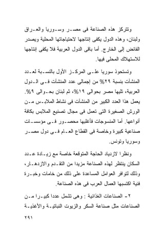 ‫ﻭﺘﺘﺭﻜﺯ ﻫﺫﻩ ﺍﻟﺼﻨﺎﻋﺔ ﻓﻰ ﻤﺼـﺭ ﻭﺴـﻭﺭﻴﺎ ﻭﺍﻟﻌـﺭﺍﻕ‬
‫ﻭﻟﺒﻨﺎﻥ، ﻭﻫﺫﻩ ﺍﻟﺩﻭل ﻴﻜﻔﻰ ﺇﻨﺘﺎﺠﻬﺎ ﻻﺤﺘﻴﺎﺠﺎﺘﻬﺎ ﺍﻟﻤﺤﻠﻴﺔ ﻭﻴﺼﺩﺭ‬
‫ﺍﻟﻔﺎﺌﺽ ﺇﻟﻰ ﺍﻟﺨﺎﺭﺝ. ﺃﻤﺎ ﺒﺎﻗﻰ ﺍﻟﺩﻭل ﺍﻟﻌﺭﺒﻴﺔ ﻓﻼ ﻴﻜﻔﻰ ﺇﻨﺘﺎﺠﻬﺎ‬
                                   ‫ﻟﻼﺴﺘﻬﻼﻙ ﺍﻟﻤﺤﻠﻰ ﻓﻴﻬﺎ.‬

‫ﻭﺘﺴﺘﺤﻭﺫ ﺴﻭﺭﻴﺎ ﻋﻠـﻰ ﺍﻟﻤﺭﻜـﺯ ﺍﻷﻭل ﺒﺎﻟﻨﺴـﺒﺔ ﻟﻌـﺩﺩ‬
‫ﺍﻟﻤﻨﺸﺂﺕ ﺒﻨﺴﺒﺔ ٩٢% ﻤﻥ ﺇﺠﻤﺎﻟﻰ ﻋﺩﺩ ﺍﻟﻤﻨﺸﺂﺕ ﻓـﻰ ﺍﻟـﺩﻭل‬
‫ﺍﻟﻌﺭﺒﻴﺔ، ﺘﻠﻴﻬﺎ ﻤﺼﺭ ﺒﺤﻭﺍﻟﻰ ٩١%، ﺜﻡ ﻟﺒﻨﺎﻥ ﺒﺤـﻭﺍﻟﻰ ٩%.‬
‫ﻴﻌﻤل ﻫﺫﺍ ﺍﻟﻌﺩﺩ ﺍﻟﻜﺒﻴﺭ ﻤﻥ ﺍﻟﻤﻨﺸﺂﺕ ﻓﻰ ﻨﺸﺎﻁ ﺍﻟﻤﻼﺒـﺱ ﻤـﻥ‬
‫ﺍﻟﻭﺭﺵ ﺍﻟﺼﻐﻴﺭﺓ ﺍﻟﺘﻰ ﺘﻌﻤل ﻓﻰ ﻤﺠﺎل ﺘﺼﻨﻴﻊ ﺍﻟﻤﻼﺒﺱ ﺒﻜﺎﻓﺔ‬
‫ﺃﻨﻭﺍﻋﻬﺎ. ﺃﻤﺎ ﺍﻟﻤﻨﺴﻭﺠﺎﺕ ﻓﺄﻏﻠﺒﻬﺎ ﻤﺤﺼـﻭﺭ ﻓـﻰ ﻤﺅﺴﺴـﺎﺕ‬
‫ﺼﻨﺎﻋﻴﺔ ﻜﺒﻴﺭﺓ ﻭﺨﺎﺼﺔ ﻓﻰ ﺍﻟﻘﻁﺎﻉ ﺍﻟﻌـﺎﻡ ﻓـﻰ ﺩﻭل ﻤﺼـﺭ‬
                                         ‫ﻭﺴﻭﺭﻴﺎ ﻭﺘﻭﻨﺱ.‬

‫ﻭﻨﻅﺭﺍ ﻻﺯﺩﻴﺎﺩ ﺍﻟﺤﺎﺠﺔ ﺍﻟﻤﺘﻭﻗﻌﺔ ﺨﺎﺼﺔ ﻤﻊ ﺯﻴـﺎﺩﺓ ﻋـﺩﺩ‬
                                           ‫ﹰ‬
‫ﺍﻟﺴﻜﺎﻥ ﻴﻨﺘﻅﺭ ﻟﻬﺫﻩ ﺍﻟﺼﻨﺎﻋﺔ ﻤﺯﻴﺩﺍ ﻤﻥ ﺍﻟﺘﻘـﺩﻡ ﻭﺍﻻﺯﺩﻫـﺎﺭ،‬
                      ‫ﹰ‬
‫ﻭﺫﻟﻙ ﻟﺘﻭﺍﻓﺭ ﺍﻟﻌﻭﺍﻤل ﺍﻟﻤﺴﺎﻋﺩﺓ ﻋﻠﻰ ﺫﻟﻙ ﻤﻥ ﺨﺎﻤﺎﺕ ﻭﺨﺒـﺭﺓ‬
               ‫ﻓﻨﻴﺔ ﺍﻜﺘﺴﺒﻬﺎ ﺍﻟﻌﻤﺎل ﺍﻟﻌﺭﺏ ﻓﻰ ﻫﺫﻩ ﺍﻟﺼﻨﺎﻋﺔ.‬

‫٢- ﺍﻟﺼﻨﺎﻋﺎﺕ ﺍﻟﻐﺫﺍﺌﻴﺔ : ﻭﻫﻰ ﺘﺸﻤل ﻋﺩﺩﺍ ﻜﺒﻴـﺭﺍ ﻤـﻥ‬
    ‫ﹰ‬      ‫ﹰ‬
‫ﺍﻟﺼﻨﺎﻋﺎﺕ ﻤﺜل ﺼﻨﺎﻋﺔ ﺍﻟﺴﻜﺭ ﻭﺍﻟﺯﻴﻭﺕ ﺍﻟﻨﺒﺎﺘﻴـﺔ ﻭﺍﻷﻏﺫﻴـﺔ‬
‫١٩٢‬
 