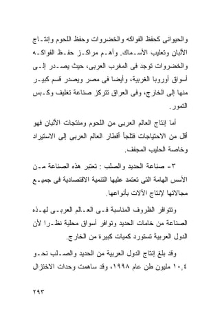 ‫ﻭﺍﻟﺤﻴﻭﺍﻨﻰ ﻜﺤﻔﻅ ﺍﻟﻔﻭﺍﻜﻪ ﻭﺍﻟﺨﻀﺭﻭﺍﺕ ﻭﺤﻔﻅ ﺍﻟﻠﺤﻭﻡ ﻭﺇﻨﺘـﺎﺝ‬
‫ﺍﻷﻟﺒﺎﻥ ﻭﺘﻌﻠﻴﺏ ﺍﻷﺴـﻤﺎﻙ. ﻭﺃﻫـﻡ ﻤﺭﺍﻜـﺯ ﺤﻔـﻅ ﺍﻟﻔﻭﺍﻜـﻪ‬
‫ﻭﺍﻟﺨﻀﺭﻭﺍﺕ ﺘﻭﺠﺩ ﻓﻰ ﺍﻟﻤﻐﺭﺏ ﺍﻟﻌﺭﺒﻰ، ﺤﻴﺙ ﻴﺼـﺩﺭ ﺇﻟـﻰ‬
‫ﺃﺴﻭﺍﻕ ﺃﻭﺭﻭﺒﺎ ﺍﻟﻐﺭﺒﻴﺔ، ﻭﺃﻴﻀﺎ ﻓﻰ ﻤﺼﺭ ﻭﻴﺼﺩﺭ ﻗﺴﻡ ﻜﺒﻴـﺭ‬
                       ‫ﹰ‬
‫ﻤﻨﻬﺎ ﺇﻟﻰ ﺍﻟﺨﺎﺭﺝ، ﻭﻓﻰ ﺍﻟﻌﺭﺍﻕ ﺘﺘﺭﻜﺯ ﺼﻨﺎﻋﺔ ﺘﻐﻠﻴﻑ ﻭﻜـﺒﺱ‬
                                                 ‫ﺍﻟﺘﻤﻭﺭ.‬

‫ﺃﻤﺎ ﺇﻨﺘﺎﺝ ﺍﻟﻌﺎﻟﻡ ﺍﻟﻌﺭﺒﻰ ﻤﻥ ﺍﻟﻠﺤﻭﻡ ﻭﻤﻨﺘﺠﺎﺕ ﺍﻷﻟﺒﺎﻥ ﻓﻬﻭ‬
‫ﺃﻗل ﻤﻥ ﺍﻻﺤﺘﻴﺎﺠﺎﺕ ﻓﺘﻠﺠﺄ ﺃﻗﻁﺎﺭ ﺍﻟﻌﺎﻟﻡ ﺍﻟﻌﺭﺒﻰ ﺇﻟﻰ ﺍﻻﺴﺘﻴﺭﺍﺩ‬
                                 ‫ﻭﺨﺎﺼﺔ ﺍﻟﺤﻠﻴﺏ ﺍﻟﻤﺠﻔﻑ.‬

‫٣- ﺼﻨﺎﻋﺔ ﺍﻟﺤﺩﻴﺩ ﻭﺍﻟﺼﻠﺏ : ﺘﻌﺘﺒﺭ ﻫﺫﻩ ﺍﻟﺼﻨﺎﻋﺔ ﻤـﻥ‬
‫ﺍﻷﺴﺱ ﺍﻟﻬﺎﻤﺔ ﺍﻟﺘﻰ ﺘﻌﺘﻤﺩ ﻋﻠﻴﻬﺎ ﺍﻟﺘﻨﻤﻴﺔ ﺍﻻﻗﺘﺼﺎﺩﻴﺔ ﻓﻰ ﺠﻤﻴـﻊ‬
                          ‫ﻤﺠﺎﻻﺘﻬﺎ ﻹﻨﺘﺎﺝ ﺍﻵﻻﺕ ﺒﺄﻨﻭﺍﻋﻬﺎ.‬

‫ﻭﺘﺘﻭﺍﻓﺭ ﺍﻟﻅﺭﻭﻑ ﺍﻟﻤﻨﺎﺴﺒﺔ ﻓـﻰ ﺍﻟﻌـﺎﻟﻡ ﺍﻟﻌﺭﺒـﻰ ﻟﻬـﺫﻩ‬
‫ﺍﻟﺼﻨﺎﻋﺔ ﻤﻥ ﺨﺎﻤﺎﺕ ﺍﻟﺤﺩﻴﺩ ﻭﺘﻭﺍﻓﺭ ﺃﺴﻭﺍﻕ ﻤﺤﻠﻴﺔ ﻨﻅـﺭﺍ ﻷﻥ‬
   ‫ﹰ‬
            ‫ﺍﻟﺩﻭل ﺍﻟﻌﺭﺒﻴﺔ ﺘﺴﺘﻭﺭﺩ ﻜﻤﻴﺎﺕ ﻜﺒﻴﺭﺓ ﻤﻥ ﺍﻟﺨﺎﺭﺝ.‬

‫ﻭﻗﺩ ﺒﻠﻎ ﺇﻨﺘﺎﺝ ﺍﻟﺩﻭل ﺍﻟﻌﺭﺒﻴﺔ ﻤﻥ ﺍﻟﺤﺩﻴﺩ ﻭﺍﻟﺼـﻠﺏ ﻨﺤـﻭ‬
‫٤,٠١ ﻤﻠﻴﻭﻥ ﻁﻥ ﻋﺎﻡ ٨٩٩١، ﻭﻗﺩ ﺴﺎﻫﻤﺕ ﻭﺤﺩﺍﺕ ﺍﻻﺨﺘﺯﺍل‬


‫٣٩٢‬
 