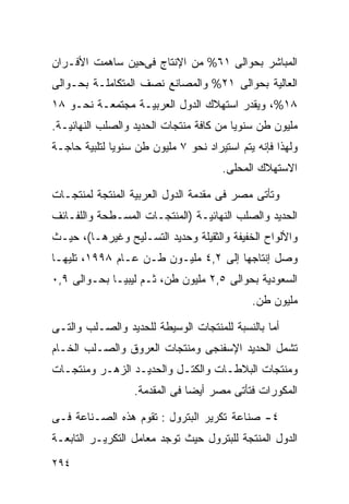 ‫ﺍﻟﻤﺒﺎﺸﺭ ﺒﺤﻭﺍﻟﻰ ١٦% ﻤﻥ ﺍﻹﻨﺘﺎﺝ ﻓﻰﺤﻴﻥ ﺴﺎﻫﻤﺕ ﺍﻷﻓـﺭﺍﻥ‬
‫ﺍﻟﻌﺎﻟﻴﺔ ﺒﺤﻭﺍﻟﻰ ١٢% ﻭﺍﻟﻤﺼﺎﻨﻊ ﻨﺼﻑ ﺍﻟﻤﺘﻜﺎﻤﻠـﺔ ﺒﺤـﻭﺍﻟﻰ‬
‫٨١%، ﻭﻴﻘﺩﺭ ﺍﺴﺘﻬﻼﻙ ﺍﻟﺩﻭل ﺍﻟﻌﺭﺒﻴـﺔ ﻤﺠﺘﻤﻌـﺔ ﻨﺤـﻭ ٨١‬
‫ﻤﻠﻴﻭﻥ ﻁﻥ ﺴﻨﻭﻴﺎ ﻤﻥ ﻜﺎﻓﺔ ﻤﻨﺘﺠﺎﺕ ﺍﻟﺤﺩﻴﺩ ﻭﺍﻟﺼﻠﺏ ﺍﻟﻨﻬﺎﺌﻴـﺔ.‬
                                        ‫ﹰ‬
‫ﻭﻟﻬﺫﺍ ﻓﺈﻨﻪ ﻴﺘﻡ ﺍﺴﺘﻴﺭﺍﺩ ﻨﺤﻭ ٧ ﻤﻠﻴﻭﻥ ﻁﻥ ﺴﻨﻭﻴﺎ ﻟﺘﻠﺒﻴﺔ ﺤﺎﺠـﺔ‬
             ‫ﹰ‬
                                      ‫ﺍﻻﺴﺘﻬﻼﻙ ﺍﻟﻤﺤﻠﻰ.‬

‫ﻭﺘﺄﺘﻰ ﻤﺼﺭ ﻓﻰ ﻤﻘﺩﻤﺔ ﺍﻟﺩﻭل ﺍﻟﻌﺭﺒﻴﺔ ﺍﻟﻤﻨﺘﺠﺔ ﻟﻤﻨﺘﺠـﺎﺕ‬
‫ﺍﻟﺤﺩﻴﺩ ﻭﺍﻟﺼﻠﺏ ﺍﻟﻨﻬﺎﺌﻴـﺔ )ﺍﻟﻤﻨﺘﺠـﺎﺕ ﺍﻟﻤﺴـﻁﺤﺔ ﻭﺍﻟﻠﻔـﺎﺌﻑ‬
‫ﻭﺍﻷﻟﻭﺍﺡ ﺍﻟﺨﻔﻴﻔﺔ ﻭﺍﻟﺜﻘﻴﻠﺔ ﻭﺤﺩﻴﺩ ﺍﻟﺘﺴـﻠﻴﺢ ﻭﻏﻴﺭﻫـﺎ(، ﺤﻴـﺙ‬
‫ﻭﺼل ﺇﻨﺘﺎﺠﻬﺎ ﺇﻟﻰ ٢,٤ ﻤﻠﻴـﻭﻥ ﻁـﻥ ﻋـﺎﻡ ٨٩٩١، ﺘﻠﻴﻬـﺎ‬
‫ﺍﻟﺴﻌﻭﺩﻴﺔ ﺒﺤﻭﺍﻟﻰ ٥,٢ ﻤﻠﻴﻭﻥ ﻁﻥ، ﺜـﻡ ﻟﻴﺒﻴـﺎ ﺒﺤـﻭﺍﻟﻰ ٩,٠‬
                                             ‫ﻤﻠﻴﻭﻥ ﻁﻥ.‬

‫ﺃﻤﺎ ﺒﺎﻟﻨﺴﺒﺔ ﻟﻠﻤﻨﺘﺠﺎﺕ ﺍﻟﻭﺴﻴﻁﺔ ﻟﻠﺤﺩﻴﺩ ﻭﺍﻟﺼـﻠﺏ ﻭﺍﻟﺘـﻰ‬
‫ﺘﺸﻤل ﺍﻟﺤﺩﻴﺩ ﺍﻹﺴﻔﻨﺠﻰ ﻭﻤﻨﺘﺠﺎﺕ ﺍﻟﻌﺭﻭﻕ ﻭﺍﻟﺼـﻠﺏ ﺍﻟﺨـﺎﻡ‬
‫ﻭﻤﻨﺘﺠﺎﺕ ﺍﻟﺒﻼﻁـﺎﺕ ﻭﺍﻟﻜﺘـل ﻭﺍﻟﺤﺩﻴـﺩ ﺍﻟﺯﻫـﺭ ﻭﻤﻨﺘﺠـﺎﺕ‬
                  ‫ﺍﻟﻤﻜﻭﺭﺍﺕ ﻓﺘﺄﺘﻰ ﻤﺼﺭ ﺃﻴﻀﺎ ﻓﻰ ﺍﻟﻤﻘﺩﻤﺔ.‬
                              ‫ﹰ‬

‫٤- ﺼﻨﺎﻋﺔ ﺘﻜﺭﻴﺭ ﺍﻟﺒﺘﺭﻭل : ﺘﻘﻭﻡ ﻫﺫﻩ ﺍﻟﺼـﻨﺎﻋﺔ ﻓـﻰ‬
‫ﺍﻟﺩﻭل ﺍﻟﻤﻨﺘﺠﺔ ﻟﻠﺒﺘﺭﻭل ﺤﻴﺙ ﺘﻭﺠﺩ ﻤﻌﺎﻤل ﺍﻟﺘﻜﺭﻴـﺭ ﺍﻟﺘﺎﺒﻌـﺔ‬
‫٤٩٢‬
 