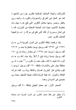 ‫ﻟﻠﺸﺭﻜﺎﺕ ﻭﺃﺤﻴﺎﻨﺎ ﺍﻟﻤﻌﺎﻤل ﺍﻟﻭﻁﻨﻴﺔ ﺒﺘﻜﺭﻴﺭ ﺠﺯﺀ ﻤﻥ ﺇﻨﺘﺎﺠﻬـﺎ‬
                                       ‫ﹰ‬
‫ﻜﻤﺎ ﻫﻭ ﺍﻟﺤﺎل ﻓﻰ ﺍﻟﻌﺭﺍﻕ ﻭﺍﻟﺴﻌﻭﺩﻴﺔ ﻭﺍﻟﻜﻭﻴـﺕ ﻭﺍﻟﺒﺤـﺭﻴﻥ‬
‫ﻭﻗﻁﺭ ﻭﻤﺼﺭ ﻭﻤﻨﻬﺎ ﻤﻌﺎﻤل ﺍﻟﺘﻜﺭﻴﺭ ﺍﻟﺘﻰ ﺘﻘﻊ ﻋﻨـﺩ ﻨﻬﺎﻴـﺎﺕ‬
‫ﺨﻁﻭﻁ ﺍﻷﻨﺎﺒﻴﺏ ﺤﻴﺙ ﺘﺴﺩ ﺍﻟﺤﺎﺠﺔ ﺍﻟﻤﺤﻠﻴﺔ ﻤﻥ ﺍﻟﺒﺘﺭﻭل، ﻜﻤـﺎ‬
‫ﻓﻰ ﻟﺒﻨﺎﻥ ﻭﺴﻭﺭﻴﺎ ﺃﻭ ﺘﻠﻙ ﺍﻟﺘﻰ ﺘﻘﻊ ﻓﻰ ﻤﺭﺍﻜـﺯ ﺍﺴـﺘﺭﺍﺘﻴﺠﻴﺔ‬
                                           ‫ﻜﻤﻌﻤل ﺘﻜﺭﻴﺭ ﻋﺩﻥ.‬

‫ﻭﻗﺩ ﺍﺭﺘﻔﻌﺕ ﻁﺎﻗﺔ ﺍﻟﺘﻜﺭﻴﺭ ﻓﻰ ﺍﻟﺩﻭل ﺍﻟﻌﺭﺒﻴﺔ ﻓـﻰ ﻋـﺎﻡ‬
‫٩٩٩١ ﺇﻟﻰ ٩٩٣٦ ﺃﻟﻑ ﺒﺭﻤﻴل ﻴﻭﻤﻴﺎ ﺒﺎﻟﻤﻘﺎﺭﻨﺔ ﺒﻨﺤـﻭ ٩١٢٦‬
                     ‫ﹰ‬
‫ﺃﻟﻑ ﺒﺭﻤﻴل / ﻴﻭﻤﻴﺎ ﻋﺎﻡ ٨٩٩١، ﺃﻯ ﺒﻤﻘﺩﺍﺭ ﺯﻴﺎﺩﺓ ﺒﻠـﻎ ٠٨١‬
                                   ‫ﹰ‬
‫ﺃﻟﻑ ﺒﺭﻤﻴل ﺒﻨﺴﺒﺔ ﺯﻴﺎﺩﺓ ﺒﻠﻎ ٩,٢%. ﻭﻗﺩ ﺠﺎﺀ ﺃﻏﻠـﺏ ﻫـﺫﻩ‬
              ‫) ١(‬
‫ﺠﺩﻴ ـﺩ ﻓ ـﻰ‬
 ‫ـ ـ‬                 ‫ﺍﻟﺯﻴ ـﺎﺩﺓ ﻨﺘﻴﺠ ـﺔ ﻟﺘﺸ ـﻐﻴل ﻤﻌﻤ ـل ﺘﻜﺭﻴ ـﺭ‬
                      ‫ـ‬       ‫ـ‬        ‫ـ‬      ‫ـ‬         ‫ـ‬
‫ﻤﻨﻁﻘﺔ ﺠﺒل ﻋﻠﻰ ﺒﺎﻹﻤﺎﺭﺍﺕ ﻁﺎﻗﺘﻪ ٠٢١ ﺃﻟﻑ ﺒﺭﻤﻴل / ﻴﻭﻤﻴـﺎ‬
‫ﹰ‬
‫ﺘﻘﻭﻡ ﺒﺈﻨﺘﺎﺝ ﻏﺎﺯ ﺍﻟﺒﺘﺭﻭل ﺍﻟﻤﺴﺎل ﻭﺍﻟﻨﺎﻓﺘﺎ ﻭﻭﻗـﻭﺩ ﺍﻟﻁـﺎﺌﺭﺍﺕ‬
‫ﺍﻟﻨﻔﺎﺜﺔ ﻭﺍﻟﺩﻴﺯل. ﺃﻤﺎ ﺒﻘﻴﺔ ﺍﻟﺯﻴﺎﺩﺓ ﻓﺄﺘﺕ ﻨﺘﻴﺠﺔ ﻟﺘﺸﻐﻴل ﻤﻌﻤﻠـﻴﻥ‬
                                     ‫ﺠﺩﻴﺩﻴﻥ ﻓﻰ ﺍﻟﺴﻭﺩﺍﻥ ﻭﻫﻤﺎ:‬

‫ﺍﻟﻤﻌﻤل ﺍﻷﻭل : ﻫﻭ ﻤﻌﻤل ﺍﻟﺠﻴﻠﻰ ﺒﻁﺎﻗﺔ ٠٥ ﺃﻟﻑ ﺒﺭﻤﻴل‬


‫)١( ﻴﻁﻠﻕ ﻋﻠﻰ ﻟﻔﻅ ﻤﻌﻤل ﺍﻟﺘﻜﺭﻴﺭ ﻓﻰ ﺍﻟﺩﻭل ﺍﻟﻌﺭﺒﻴﺔ ﺍﺴﻡ ﻤﺼﻔﺎﺓ‬
                                               ‫ﺍﻟﺘﻜﺭﻴﺭ .‬
‫٥٩٢‬
 