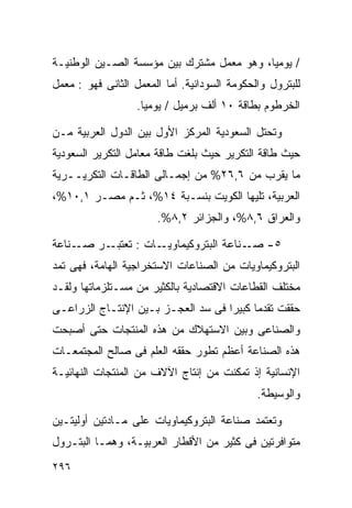 ‫/ ﻴﻭﻤﻴﹰ، ﻭﻫﻭ ﻤﻌﻤل ﻤﺸﺘﺭﻙ ﺒﻴﻥ ﻤﺅﺴﺴﺔ ﺍﻟﺼـﻴﻥ ﺍﻟﻭﻁﻨﻴـﺔ‬
                                          ‫ﺎ‬
‫ﻟﻠﺒﺘﺭﻭل ﻭﺍﻟﺤﻜﻭﻤﺔ ﺍﻟﺴﻭﺩﺍﻨﻴﺔ. ﺃﻤﺎ ﺍﻟﻤﻌﻤل ﺍﻟﺜﺎﻨﻰ ﻓﻬﻭ : ﻤﻌﻤل‬
                   ‫ﺍﻟﺨﺭﻁﻭﻡ ﺒﻁﺎﻗﺔ ٠١ ﺃﻟﻑ ﺒﺭﻤﻴل / ﻴﻭﻤﻴﺎ.‬
                    ‫ﹰ‬

‫ﻭﺘﺤﺘل ﺍﻟﺴﻌﻭﺩﻴﺔ ﺍﻟﻤﺭﻜﺯ ﺍﻷﻭل ﺒﻴﻥ ﺍﻟﺩﻭل ﺍﻟﻌﺭﺒﻴﺔ ﻤـﻥ‬
‫ﺤﻴﺙ ﻁﺎﻗﺔ ﺍﻟﺘﻜﺭﻴﺭ ﺤﻴﺙ ﺒﻠﻐﺕ ﻁﺎﻗﺔ ﻤﻌﺎﻤل ﺍﻟﺘﻜﺭﻴﺭ ﺍﻟﺴﻌﻭﺩﻴﺔ‬
‫ﻤﺎ ﻴﻘﺭﺏ ﻤﻥ ٦,٦٢% ﻤﻥ ﺇﺠﻤـﺎﻟﻰ ﺍﻟﻁﺎﻗـﺎﺕ ﺍﻟﺘﻜﺭﻴــﺭﻴﺔ‬
‫ﺍﻟﻌﺭﺒﻴﺔ، ﺘﻠﻴﻬﺎ ﺍﻟﻜﻭﻴﺕ ﺒﻨﺴـﺒﺔ ٤١%، ﺜـﻡ ﻤﺼـﺭ ١,٠١%،‬
                       ‫ﻭﺍﻟﻌﺭﺍﻕ ٦,٨%، ﻭﺍﻟﺠﺯﺍﺌﺭ ٢,٨%.‬

‫ـﻨﺎﻋﺔ‬‫ـﺭ ﺼـ‬‫ـﺎﺕ : ﺘﻌﺘﺒـ‬‫٥- ـﻨﺎﻋﺔ ﺍﻟﺒﺘﺭﻭﻜﻴﻤﺎﻭﻴـ‬
                                        ‫ﺼـ‬
‫ﺍﻟﺒﺘﺭﻭﻜﻴﻤﺎﻭﻴﺎﺕ ﻤﻥ ﺍﻟﺼﻨﺎﻋﺎﺕ ﺍﻻﺴﺘﺨﺭﺍﺠﻴﺔ ﺍﻟﻬﺎﻤﺔ، ﻓﻬﻰ ﺘﻤﺩ‬
‫ﻤﺨﺘﻠﻑ ﺍﻟﻘﻁﺎﻋﺎﺕ ﺍﻻﻗﺘﺼﺎﺩﻴﺔ ﺒﺎﻟﻜﺜﻴﺭ ﻤﻥ ﻤﺴـﺘﻠﺯﻤﺎﺘﻬﺎ ﻭﻟﻘـﺩ‬
‫ﺤﻘﻘﺕ ﺘﻘﺩﻤﺎ ﻜﺒﻴﺭﺍ ﻓﻰ ﺴﺩ ﺍﻟﻌﺠـﺯ ﺒـﻴﻥ ﺍﻹﻨﺘـﺎﺝ ﺍﻟﺯﺭﺍﻋـﻰ‬
                                   ‫ﹰ‬     ‫ﹰ‬
‫ﻭﺍﻟﺼﻨﺎﻋﻰ ﻭﺒﻴﻥ ﺍﻻﺴﺘﻬﻼﻙ ﻤﻥ ﻫﺫﻩ ﺍﻟﻤﻨﺘﺠﺎﺕ ﺤﺘﻰ ﺃﺼﺒﺤﺕ‬
‫ﻫﺫﻩ ﺍﻟﺼﻨﺎﻋﺔ ﺃﻋﻅﻡ ﺘﻁﻭﺭ ﺤﻘﻘﻪ ﺍﻟﻌﻠﻡ ﻓﻰ ﺼﺎﻟﺢ ﺍﻟﻤﺠﺘﻤﻌـﺎﺕ‬
‫ﺍﻹﻨﺴﺎﻨﻴﺔ ﺇﺫ ﺘﻤﻜﻨﺕ ﻤﻥ ﺇﻨﺘﺎﺝ ﺍﻵﻻﻑ ﻤﻥ ﺍﻟﻤﻨﺘﺠﺎﺕ ﺍﻟﻨﻬﺎﺌﻴـﺔ‬
                                              ‫ﻭﺍﻟﻭﺴﻴﻁﺔ.‬

‫ﻭﺘﻌﺘﻤﺩ ﺼﻨﺎﻋﺔ ﺍﻟﺒﺘﺭﻭﻜﻴﻤﺎﻭﻴﺎﺕ ﻋﻠﻰ ﻤـﺎﺩﺘﻴﻥ ﺃﻭﻟﻴﺘـﻴﻥ‬
‫ﻤﺘﻭﺍﻓﺭﺘﻴﻥ ﻓﻰ ﻜﺜﻴﺭ ﻤﻥ ﺍﻷﻗﻁﺎﺭ ﺍﻟﻌﺭﺒﻴـﺔ، ﻭﻫﻤـﺎ ﺍﻟﺒﺘـﺭﻭل‬
‫٦٩٢‬
 