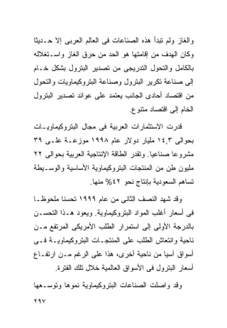 ‫ﻭﺍﻟﻐﺎﺯ ﻭﻟﻡ ﺘﺒﺩﺃ ﻫﺫﻩ ﺍﻟﺼﻨﺎﻋﺎﺕ ﻓﻰ ﺍﻟﻌﺎﻟﻡ ﺍﻟﻌﺭﺒﻰ ﺇﻻ ﺤـﺩﻴﺜﺎ‬
‫ﹰ‬
‫ﻭﻜﺎﻥ ﺍﻟﻬﺩﻑ ﻤﻥ ﺇﻗﺎﻤﺘﻬﺎ ﻫﻭ ﺍﻟﺤﺩ ﻤﻥ ﺤﺭﻕ ﺍﻟﻐﺎﺯ ﻭﺍﺴـﺘﻐﻼﻟﻪ‬
‫ﺒﺎﻟﻜﺎﻤل ﻭﺍﻟﺘﺤﻭل ﺍﻟﺘﺩﺭﻴﺠﻰ ﻤﻥ ﺘﺼﺩﻴﺭ ﺍﻟﺒﺘﺭﻭل ﺒﺸﻜل ﺨـﺎﻡ‬
‫ﺇﻟﻰ ﺼﻨﺎﻋﺔ ﺘﻜﺭﻴﺭ ﺍﻟﺒﺘﺭﻭل ﻭﺼﻨﺎﻋﺔ ﺍﻟﺒﺘﺭﻭﻜﻴﻤﺎﻭﻴﺎﺕ ﻭﺍﻟﺘﺤﻭل‬
‫ﻤﻥ ﺍﻗﺘﺼﺎﺩ ﺃﺤﺎﺩﻯ ﺍﻟﺠﺎﻨﺏ ﻴﻌﺘﻤﺩ ﻋﻠﻰ ﻋﻭﺍﺌﺩ ﺘﺼﺩﻴﺭ ﺍﻟﺒﺘﺭﻭل‬
                                ‫ﺍﻟﺨﺎﻡ ﺇﻟﻰ ﺍﻗﺘﺼﺎﺩ ﻤﺘﻨﻭﻉ.‬

‫ﻗﺩﺭﺕ ﺍﻻﺴﺘﺜﻤﺎﺭﺍﺕ ﺍﻟﻌﺭﺒﻴﺔ ﻓﻰ ﻤﺠﺎل ﺍﻟﺒﺘﺭﻭﻜﻴﻤﺎﻭﻴـﺎﺕ‬
‫ﺒﺤﻭﺍﻟﻰ ٣,٤١ ﻤﻠﻴﺎﺭ ﺩﻭﻻﺭ ﻋﺎﻡ ٨٩٩١ ﻤﻭﺯﻋـﺔ ﻋﻠـﻰ ٩٣‬
‫ﻤﺸﺭﻭﻋﺎ ﺼﻨﺎﻋﻴﺎ. ﻭﺘﻘﺩﺭ ﺍﻟﻁﺎﻗﺔ ﺍﻹﻨﺘﺎﺠﻴﺔ ﺍﻟﻌﺭﺒﻴﺔ ﺒﺤﻭﺍﻟﻰ ٢٢‬
                                         ‫ﹰ‬      ‫ﹰ‬
‫ﻤﻠﻴﻭﻥ ﻁﻥ ﻤﻥ ﺍﻟﻤﻨﺘﺠﺎﺕ ﺍﻟﺒﺘﺭﻭﻜﻴﻤﺎﻭﻴﺔ ﺍﻷﺴﺎﺴﻴﺔ ﻭﺍﻟﻭﺴـﻴﻁﺔ‬
                   ‫ﺘﺴﺎﻫﻡ ﺍﻟﺴﻌﻭﺩﻴﺔ ﺒﺈﻨﺘﺎﺝ ﻨﺤﻭ ٢٤% ﻤﻨﻬﺎ.‬

‫ﻭﻗﺩ ﺸﻬﺩ ﺍﻟﻨﺼﻑ ﺍﻟﺜﺎﻨﻰ ﻤﻥ ﻋﺎﻡ ٩٩٩١ ﺘﺤﺴﻨﺎ ﻤﻠﺤﻭﻅـﺎ‬
‫ﹰ‬       ‫ﹰ‬
‫ﻓﻰ ﺃﺴﻌﺎﺭ ﺃﻏﻠﺏ ﺍﻟﻤﻭﺍﺩ ﺍﻟﺒﺘﺭﻭﻜﻴﻤﺎﻭﻴﺔ. ﻭﻴﻌﻭﺩ ﻫـﺫﺍ ﺍﻟﺘﺤﺴـﻥ‬
‫ﺒﺎﻟﺩﺭﺠﺔ ﺍﻷﻭﻟﻰ ﺇﻟﻰ ﺍﺴﺘﻤﺭﺍﺭ ﺍﻟﻁﻠﺏ ﺍﻷﻤﺭﻴﻜﻰ ﺍﻟﻤﺭﺘﻔﻊ ﻤـﻥ‬
‫ﻨﺎﺤﻴﺔ ﻭﺍﻨﺘﻌﺎﺵ ﺍﻟﻁﻠﺏ ﻋﻠﻰ ﺍﻟﻤﻨﺘﺠـﺎﺕ ﺍﻟﺒﺘﺭﻭﻜﻴﻤﺎﻭﻴـﺔ ﻓـﻰ‬
‫ﺃﺴﻭﺍﻕ ﺁﺴﻴﺎ ﻤﻥ ﻨﺎﺤﻴﺔ ﺃﺨﺭﻯ، ﻫﺫﺍ ﻋﻠﻰ ﺍﻟﺭﻏﻡ ﻤـﻥ ﺍﺭﺘﻔـﺎﻉ‬
       ‫ﺃﺴﻌﺎﺭ ﺍﻟﺒﺘﺭﻭل ﻓﻰ ﺍﻷﺴﻭﺍﻕ ﺍﻟﻌﺎﻟﻤﻴﺔ ﺨﻼل ﺘﻠﻙ ﺍﻟﻔﺘﺭﺓ.‬

‫ﻭﻗﺩ ﻭﺍﺼﻠﺕ ﺍﻟﺼﻨﺎﻋﺎﺕ ﺍﻟﺒﺘﺭﻭﻜﻴﻤﺎﻭﻴﺔ ﻨﻤﻭﻫﺎ ﻭﺘﻭﺴـﻌﻬﺎ‬
‫٧٩٢‬
 