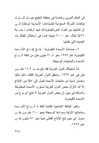 ‫ﻓﻰ ﺍﻟﻌﺎﻟﻡ ﺍﻟﻌﺭﺒﻰ ﻭﺨﺎﺼﺔ ﻓﻰ ﻤﻨﻁﻘﺔ ﺍﻟﺨﻠﻴﺞ ﺤﻴـﺙ ﺃﺸـﺎﺭﺕ‬
‫ﺘﻭﻗﻌﺎﺕ ﺍﻟﺸﺭﻜﺔ ﺍﻟﺴﻌﻭﺩﻴﺔ ﻟﻠﺼﻨﺎﻋﺎﺕ ﺍﻷﺴﺎﺴﻴﺔ )ﺴﺎﺒﻙ( ﺇﻟـﻰ‬
‫ﺃﻥ ﺇﻨﺘﺎﺠﻬﺎ ﻤﻥ ﺍﻟﻤﻭﺍﺩ ﺍﻟﺒﺘﺭﻭﻜﻴﻤﺎﻭﻴﺔ ﻗﺩ ﺸﻬﺩ ﺍﺭﺘﻔﺎﻋـﺎ ﺒﻨﺴـﺒﺔ‬
       ‫ﹰ‬
‫٦٢% ﺨﻼل ﻋﺎﻡ ٠٠٠٢ ﻨﺘﻴﺠﺔ ﺍﻟﺒﺩﺀ ﻓﻰ ﺍﺴﺘﻐﻼل ﺍﻟﻁﺎﻗـﺎﺕ‬
                                       ‫ﺍﻟﺠﺩﻴﺩﺓ ﺍﻟﺘﻰ ﻨﻔﺫﺘﻬﺎ.‬

‫٦- ﺼﻨﺎﻋﺔ ﺍﻷﺴﻤﺩﺓ ﺍﻟﻜﻴﻤﺎﻭﻴﺔ : ﺒﻠـﻎ ﺇﻨﺘـﺎﺝ ﺍﻷﺴـﻤﺩﺓ‬
‫ﺍﻟﻜﻴﻤﺎﻭﻴﺔ ﻋﺎﻡ ٩٩٩١ ﻨﺤﻭ ٨,٠٣ ﻤﻠﻴﻭﻥ ﻁﻥ ﻤﻥ ﻜﺎﻓﺔ ﺃﻨـﻭﺍﻉ‬
                              ‫ﺍﻷﺴﻤﺩﺓ ﻭﺍﻟﻤﻨﺘﺠﺎﺕ ﺍﻟﻭﺴﻴﻁﺔ.‬

‫ﺃﻤﺎ ﺍﺴﺘﻬﻼﻙ ﺍﻟﺩﻭل ﺍﻟﻌﺭﺒﻴﺔ ﻓﻘﺩ ﺒﻠﻎ ﻨﺤـﻭ ٢,٤١ ﻤﻠﻴـﻭﻥ‬
‫ﻁﻥ ﻓﻰ ﻋﺎﻡ ٩٩٩١. ﻭﺘﺤﻘﻕ ﺍﻟﺩﻭل ﺍﻟﻌﺭﺒﻴﺔ ﺍﻜﺘﻔﺎﺀ ﺫﺍﺘﻴﺎ ﻋﺎﻟﻴﺎ‬
‫ﹰ‬     ‫‪ ‬ﹰ‬
‫ﻭﺘﺼﺩﺭ ﻨﺴﺒﺔ ﻤﻥ ﻤﻨﺘﺠﺎﺕ ﺍﻷﺴﻤﺩﺓ ﺘﺼل ﺇﻟﻰ ٥% ﻤﻥ ﺍﻹﻨﺘﺎﺝ‬
‫ﺇﻻ ﺃﻨﻪ ﻻﺘﺯﺍل ﺒﻌﺽ ﺍﻟﺩﻭل ﺍﻟﻌﺭﺒﻴﺔ ﺘﺴﺘﻭﺭﺩ ﺍﻷﺴﻤﺩﺓ ﺍﻟﻤﺨﻠﻭﻁﺔ‬
‫ﻭﺍﻟﺴﺎﺌﻠﺔ ﻓﻰ ﺤﻴﻥ ﺃﻥ ﺒﻌﺽ ﺍﻟﺩﻭل ﺍﻟﻌﺭﺒﻴﺔ ﻻ ﺘﻨﺘﺞ ﺃﻯ ﻨﻭﻉ ﻤﻥ‬
                                        ‫ﺍﻷﺴﻤﺩﺓ ﺍﻟﻜﻴﻤﺎﻭﻴﺔ.‬

‫ﻭﺘﻘﺩﺭ ﺍﻟﻁﺎﻗﺔ ﺍﻹﻨﺘﺎﺠﻴﺔ ﺍﻟﻘﺎﺌﻤﺔ ﻟﻜﺎﻓـﺔ ﺃﻨـﻭﺍﻉ ﺍﻷﺴـﻤﺩﺓ‬
‫ﻭﺨﺎﻤﺎﺘﻬﺎ ﺍﻷﻭﻟﻴﺔ ﻭﻤﻭﺍﺩﻫﺎ ﺍﻟﻭﺴﻴﻁﺔ ﺒﻨﺤﻭ ٠١١ ﻤﻠﻴـﻭﻥ ﻁـﻥ‬
‫ﺴﻨﻭﻴﺎ. ﻓﻰ ﺤﻴﻥ ﺒﻠﻎ ﺍﻹﻨﺘﺎﺝ ﺍﻟﻔﻌﻠﻰ ﻤﻨﻬﺎ ﻨﺤﻭ ١٩ ﻤﻠﻴﻭﻥ ﻁـﻥ‬
                                                ‫ﹰ‬
                                              ‫ﻋﺎﻡ ٩٩٩١.‬
‫٨٩٢‬
 