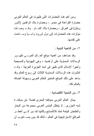 ‫ﻭﻤﻥ ﺃﻫﻡ ﻫﺫﻩ ﺍﻟﺤﻀﺎﺭﺍﺕ ﺍﻟﺘﻰ ﻅﻬﺭﺕ ﻓﻰ ﺍﻟﻌﺎﻟﻡ ﺍﻟﻌﺭﺒﻰ‬
‫ﺤﻀﺎﺭﺓ ﺍﻟﻔﺭﺍﻋﻨﺔ ﻓﻰ ﻤﺼﺭ ، ﻭﺤﻀﺎﺭﺓ ﺒﻼﺩ ﺍﻟﺭﺍﻓﺩﻴﻥ )ﺁﺸﻭﺭ‬
‫ﻭﺒﺎﺒل( ﻓﻰ ﺍﻟﻌﺭﺍﻕ ، ﻭﺤﻀﺎﺭﺓ ﺒﻼﺩ ﺍﻟﺸـﺎﻡ . ﻭﻗـﺩ ﻭﺼـﻠﺕ‬
‫ﻤﺅﺜﺭﺍﺕ ﻫﺫﻩ ﺍﻟﺤﻀﺎﺭﺍﺕ ﺇﻟﻰ ﺩﻭل ﺃﻭﺭﻭﺒﺎ ﻭﺁﺴـﻴﺎ ﻭﺴـﺎﻋﺩﺕ‬
                                            ‫ﻋﻠﻰ ﺘﻘﺩﻤﻬﺎ.‬

                                 ‫٢- ﻤﻥ ﺍﻟﻨﺎﺤﻴﺔ ﺍﻟﺩﻴﻨﻴﺔ :‬

‫ﻭﻗﺩ ﻀﺎﻋﻑ ﻤﻥ ﺃﻫﻤﻴﺔ ﻤﻭﻗﻊ ﺍﻟﻌـﺎﻟﻡ ﺍﻟﻌﺭﺒـﻰ ﻅﻬـﻭﺭ‬
‫ﺍﻟﺭﺴﺎﻻﺕ ﺍﻟﺴﻤﺎﻭﻴﺔ ﻋﻠﻰ ﺃﺭﺍﻀﻴﻪ ، ﻭﻫﻰ ﺍﻟﻴﻬﻭﺩﻴﺔ ﻭﺍﻟﻤﺴﻴﺤﻴﺔ‬
‫ﻭﺃﺨﻴﺭﺍ ﺍﻹﺴﻼﻡ ﺍﻟﺫﻯ ﻅﻬﺭ ﻓﻰ ﺸﺒﻪ ﺍﻟﺠﺯﻴﺭﺓ ﺍﻟﻌﺭﺒﻴﺔ ، ﻭﻗـﺩ‬
                                             ‫ﹰ‬
‫ﺍﻨﺘﺸﺭﺕ ﻫﺫﻩ ﺍﻟﺭﺴﺎﻻﺕ ﺍﻟﺴﻤﺎﻭﻴﺔ ﺍﻟﺜﻼﺙ ﺇﻟﻰ ﺭﺒﻭﻉ ﺍﻟﻌﺎﻟﻡ ﻭﻗﺩ‬
‫ﺴﺎﻋﺩ ﻋﻠﻰ ﺫﻟﻙ ﺍﻟﻤﻭﻗﻊ ﺍﻟﻤﺘﻤﻴﺯ ﻟﻠﻌﺎﻟﻡ ﺍﻟﻌﺭﺒﻰ ﻭﺴﻬﻭﻟﺔ ﺍﺘﺼﺎﻟﻪ‬
                                            ‫ﺒﺎﻟﻌﺎﻟﻡ ﻜﻠﻪ .‬

                             ‫٣- ﻤﻥ ﺍﻟﻨﺎﺤﻴﺔ ﺍﻻﻗﺘﺼﺎﺩﻴﺔ :‬

‫ﻴﻤﺘﺎﺯ ﺍﻟﻌﺎﻟﻡ ﺍﻟﻌﺭﺒﻰ ﺒﻤﻭﻗﻌﻪ ﺍﻟﺒﺤﺭﻯ ﻓﻀﻼ ﻋﻥ ﻤﻭﻗﻌـﻪ‬
          ‫ﹰ‬
‫ﺸﺒﻪ ﺍﻟﺠﺯﺭﻯ . ﺇﺫ ﻴﺘﺨﻠل ﺍﻟﻴﺎﺒﺱ ﺍﻟﻌﺭﺒﻰ ﻤﺠﻤﻭﻋﺔ ﻤﻥ ﺍﻟﺒﺤﺎﺭ‬
‫ﻭﺍﻟﺨﻠﺠﺎﻥ ﺍﻟﻬﺎﻤﺔ ﺘﻤﺘﺩ ﻜﺎﻷﺼﺎﺒﻊ ﻭﻜﺄﻨﻬﺎ ﺘﺸـﻴﺭ ﺇﻟـﻰ ﺃﺨﻁـﺭ‬
‫ﺍﻟﻤﻭﺍﻗﻊ ﺍﻻﺴﺘﺭﺍﺘﻴﺠﻴﺔ ﻓﻰ ﺍﻟﻌﺎﻟﻡ ، ﻟﺫﻟﻙ ﻓﻠـﻴﺱ ﺒﻤﺴـﺘﻐﺭﺏ ﺃﻥ‬

‫٩٢‬
 