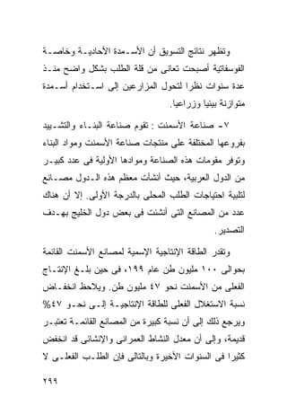 ‫ﻭﺘﻅﻬﺭ ﻨﺘﺎﺌﺞ ﺍﻟﺘﺴﻭﻴﻕ ﺃﻥ ﺍﻷﺴـﻤﺩﺓ ﺍﻷﺤﺎﺩﻴـﺔ ﻭﺨﺎﺼـﺔ‬
‫ﺍﻟﻔﻭﺴﻔﺎﺘﻴﺔ ﺃﺼﺒﺤﺕ ﺘﻌﺎﻨﻰ ﻤﻥ ﻗﻠﺔ ﺍﻟﻁﻠﺏ ﺒﺸﻜل ﻭﺍﻀﺢ ﻤﻨـﺫ‬
‫ﻋﺩﺓ ﺴﻨﻭﺍﺕ ﻨﻅﺭﺍ ﻟﺘﺤﻭل ﺍﻟﻤﺯﺍﺭﻋﻴﻥ ﺇﻟﻰ ﺍﺴـﺘﺨﺩﺍﻡ ﺃﺴـﻤﺩﺓ‬
                                    ‫ﹰ‬
                                 ‫ﻤﺘﻭﺍﺯﻨﺔ ﺒﻴﺌﻴﺎ ﻭﺯﺭﺍﻋﻴﺎ.‬
                                  ‫ﹰ‬       ‫ﹰ‬

‫٧- ﺼﻨﺎﻋﺔ ﺍﻷﺴﻤﻨﺕ : ﺘﻘﻭﻡ ﺼﻨﺎﻋﺔ ﺍﻟﺒﻨـﺎﺀ ﻭﺍﻟﺘﺸـﻴﻴﺩ‬
‫ﺒﻔﺭﻭﻋﻬﺎ ﺍﻟﻤﺨﺘﻠﻔﺔ ﻋﻠﻰ ﻤﻨﺘﺠﺎﺕ ﺼﻨﺎﻋﺔ ﺍﻷﺴﻤﻨﺕ ﻭﻤﻭﺍﺩ ﺍﻟﺒﻨﺎﺀ‬
‫ﻭﺘﻭﻓﺭ ﻤﻘﻭﻤﺎﺕ ﻫﺫﻩ ﺍﻟﺼﻨﺎﻋﺔ ﻭﻤﻭﺍﺩﻫﺎ ﺍﻷﻭﻟﻴﺔ ﻓﻰ ﻋﺩﺩ ﻜﺒﻴـﺭ‬
‫ﻤﻥ ﺍﻟﺩﻭل ﺍﻟﻌﺭﺒﻴﺔ، ﺤﻴﺙ ﺃﻨﺸﺄﺕ ﻤﻌﻅﻡ ﻫﺫﻩ ﺍﻟـﺩﻭل ﻤﺼـﺎﻨﻊ‬
‫ﻟﺘﻠﺒﻴﺔ ﺍﺤﺘﻴﺎﺠﺎﺕ ﺍﻟﻁﻠﺏ ﺍﻟﻤﺤﻠﻰ ﺒﺎﻟﺩﺭﺠﺔ ﺍﻷﻭﻟﻰ. ﺇﻻ ﺃﻥ ﻫﻨﺎﻙ‬
‫ﻋﺩﺩ ﻤﻥ ﺍﻟﻤﺼﺎﻨﻊ ﺍﻟﺘﻰ ﺃﻨﺸﺌﺕ ﻓﻰ ﺒﻌﺽ ﺩﻭل ﺍﻟﺨﻠﻴﺞ ﺒﻬـﺩﻑ‬
                                              ‫ﺍﻟﺘﺼﺩﻴﺭ.‬

‫ﻭﺘﻘﺩﺭ ﺍﻟﻁﺎﻗﺔ ﺍﻹﻨﺘﺎﺠﻴﺔ ﺍﻹﺴﻤﻴﺔ ﻟﻤﺼﺎﻨﻊ ﺍﻷﺴﻤﻨﺕ ﺍﻟﻘﺎﺌﻤﺔ‬
‫ﺒﺤﻭﺍﻟﻰ ٠٠١ ﻤﻠﻴﻭﻥ ﻁﻥ ﻋﺎﻡ ٩٩١، ﻓﻰ ﺤﻴﻥ ﺒﻠـﻎ ﺍﻹﻨﺘـﺎﺝ‬
‫ﺍﻟﻔﻌﻠﻰ ﻤﻥ ﺍﻷﺴﻤﻨﺕ ﻨﺤﻭ ٧٤ ﻤﻠﻴﻭﻥ ﻁﻥ. ﻭﻴﻼﺤﻅ ﺍﻨﺨﻔـﺎﺽ‬
‫ﻨﺴﺒﺔ ﺍﻻﺴﺘﻐﻼل ﺍﻟﻔﻌﻠﻰ ﻟﻠﻁﺎﻗﺔ ﺍﻹﻨﺘﺎﺠﻴـﺔ ﺇﻟـﻰ ﻨﺤـﻭ ٧٤%‬
‫ﻭﻴﺭﺠﻊ ﺫﻟﻙ ﺇﻟﻰ ﺃﻥ ﻨﺴﺒﺔ ﻜﺒﻴﺭﺓ ﻤﻥ ﺍﻟﻤﺼﺎﻨﻊ ﺍﻟﻘﺎﺌﻤـﺔ ﺘﻌﺘﺒـﺭ‬
‫ﻗﺩﻴﻤﺔ، ﻭﺇﻟﻰ ﺃﻥ ﻤﻌﺩل ﺍﻟﻨﺸﺎﻁ ﺍﻟﻌﻤﺭﺍﻨﻰ ﻭﺍﻹﻨﺸﺎﺌﻰ ﻗﺩ ﺍﻨﺨﻔﺽ‬
‫ﻜﺜﻴﺭﺍ ﻓﻰ ﺍﻟﺴﻨﻭﺍﺕ ﺍﻷﺨﻴﺭﺓ ﻭﺒﺎﻟﺘﺎﻟﻰ ﻓﺈﻥ ﺍﻟﻁﻠـﺏ ﺍﻟﻔﻌﻠـﻰ ﻻ‬
                                                ‫ﹰ‬

‫٩٩٢‬
 