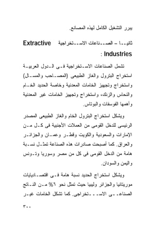 ‫ﻴﺒﺭﺭ ﺍﻟﺘﺸﻐﻴل ﺍﻟﻜﺎﻤل ﻟﻬﺫﻩ ﺍﻟﻤﺼﺎﻨﻊ.‬

‫‪Extractive‬‬       ‫ﺜﺎﻨﻴــﺎ – ﺍﻟﺼــﻨﺎﻋﺎﺕ ﺍﻻﺴــﺘﺨﺭﺍﺠﻴﺔ‬
                                           ‫ﹰ‬
                                      ‫‪: Industries‬‬

‫ﺘﺸﻤل ﺍﻟﺼﻨﺎﻋﺎﺕ ﺍﻻﺴـﺘﺨﺭﺍﺠﻴﺔ ﻓـﻰ ﺍﻟـﺩﻭل ﺍﻟﻌﺭﺒﻴـﺔ‬
‫ﺍﺴﺘﺨﺭﺍﺝ ﺍﻟﺒﺘﺭﻭل ﻭﺍﻟﻐﺎﺯ ﺍﻟﻁﺒﻴﻌﻰ )ﺍﻟﻤﺼـﺎﺤﺏ ﻭﺍﻟﻤﺴـﺎل(‬
‫ﻭﺍﺴﺘﺨﺭﺍﺝ ﻭﺘﺠﻬﻴﺯ ﺍﻟﺨﺎﻤﺎﺕ ﺍﻟﻤﻌﺩﻨﻴﺔ ﻭﺨﺎﺼﺔ ﺍﻟﺤﺩﻴﺩ ﺍﻟﺨـﺎﻡ‬
‫ﻭﺍﻟﻨﺤﺎﺱ ﻭﺍﻟﺯﻨﻙ، ﻭﺍﺴﺘﺨﺭﺍﺝ ﻭﺘﺠﻬﻴﺯ ﺍﻟﺨﺎﻤﺎﺕ ﻏﻴﺭ ﺍﻟﻤﻌﺩﻨﻴﺔ‬
                             ‫ﻭﺃﻫﻤﻬﺎ ﺍﻟﻔﻭﺴﻔﺎﺕ ﻭﺍﻟﺒﻭﺘﺎﺱ.‬

‫ﻭﻴﺸﻜل ﺍﺴﺘﺨﺭﺍﺝ ﺍﻟﺒﺘﺭﻭل ﺍﻟﺨﺎﻡ ﻭﺍﻟﻐﺎﺯ ﺍﻟﻁﺒﻴﻌﻰ ﺍﻟﻤﺼﺩﺭ‬
‫ﺍﻟﺭﺌﻴﺴﻰ ﻟﻠﺩﺨل ﺍﻟﻘﻭﻤﻰ ﻤﻥ ﺍﻟﻌﻤﻼﺕ ﺍﻷﺠﻨﺒﻴﺔ ﻓﻰ ﻜـل ﻤـﻥ‬
‫ﺍﻹﻤﺎﺭﺍﺕ ﻭﺍﻟﺴﻌﻭﺩﻴﺔ ﻭﺍﻟﻜﻭﻴﺕ ﻭﻗﻁـﺭ ﻭ ‪‬ﻤـﺎﻥ ﻭﺍﻟﺠﺯﺍﺌـﺭ‬
              ‫ﻋ‬
‫ﻭﺍﻟﻌﺭﺍﻕ. ﻜﻤﺎ ﺃﺼﺒﺤﺕ ﺼﺎﺩﺭﺍﺕ ﻫﺫﻩ ﺍﻟﺼﻨﺎﻋﺔ ﺘﻤﺜـل ﻨﺴـﺒﺔ‬
‫ﻫﺎﻤﺔ ﻤﻥ ﺍﻟﺩﺨل ﺍﻟﻘﻭﻤﻰ ﻓﻰ ﻜل ﻤﻥ ﻤﺼﺭ ﻭﺴﻭﺭﻴﺎ ﻭﺘـﻭﻨﺱ‬
                                      ‫ﻭﺍﻟﻴﻤﻥ ﻭﺍﻟﺴﻭﺩﺍﻥ.‬

‫ﻭﻴﺸﻜل ﺍﺴﺘﺨﺭﺍﺝ ﺍﻟﺤﺩﻴﺩ ﻨﺴﺒﺔ ﻫﺎﻤﺔ ﻓـﻰ ﺍﻗﺘﺼـﺎﺩﻴﺎﻴﺎﺕ‬
‫ﻤﻭﺭﻴﺘﺎﻨﻴﺎ ﻭﺍﻟﺠﺯﺍﺌﺭ ﻭﻟﻴﺒﻴﺎ ﺤﻴﺙ ﺘﻤﺜل ﻨﺤﻭ ٦% ﻤـﻥ ﺍﻟﻨـﺎﺘﺞ‬
‫ﺍﻟﺼﻨﺎﻋــﻰ ﺍﻻﺴـــﺘﺨﺭﺍﺠﻰ. ﻜﻤﺎ ﺘﺸﻜل ﺍﻟﺨﺎﻤﺎﺕ ﻏﻴـﺭ‬

‫٠٠٣‬
 