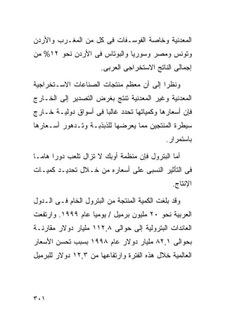 ‫ﺍﻟﻤﻌﺩﻨﻴﺔ ﻭﺨﺎﺼﺔ ﺍﻟﻔﻭﺴـﻔﺎﺕ ﻓﻰ ﻜل ﻤﻥ ﺍﻟﻤﻐـﺭﺏ ﻭﺍﻷﺭﺩﻥ‬
‫ﻭﺘﻭﻨﺱ ﻭﻤﺼﺭ ﻭﺴﻭﺭﻴﺎ ﻭﺍﻟﺒﻭﺘﺎﺱ ﻓﻰ ﺍﻷﺭﺩﻥ ﻨﺤﻭ ٢١% ﻤﻥ‬
                       ‫ﺇﺠﻤﺎﻟﻰ ﺍﻟﻨﺎﺘﺞ ﺍﻻﺴﺘﺨﺭﺍﺠﻰ ﺍﻟﻌﺭﺒﻰ.‬

‫ﻭﻨﻅﺭﺍ ﺇﻟﻰ ﺃﻥ ﻤﻌﻅﻡ ﻤﻨﺘﺠﺎﺕ ﺍﻟﺼﻨﺎﻋﺎﺕ ﺍﻻﺴـﺘﺨﺭﺍﺠﻴﺔ‬
                                        ‫ﹰ‬
‫ﺍﻟﻤﻌﺩﻨﻴﺔ ﻭﻏﻴﺭ ﺍﻟﻤﻌﺩﻨﻴﺔ ﺘﻨﺘﺞ ﺒﻐﺭﺽ ﺍﻟﺘﺼﺩﻴﺭ ﺇﻟﻰ ﺍﻟﺨـﺎﺭﺝ‬
‫ﻓﺈﻥ ﺃﺴﻌﺎﺭﻫﺎ ﻭﻜﻤﻴﺎﺘﻬﺎ ﺘﺤﺩﺩ ﻏﺎﻟﺒﺎ ﻓﻰ ﺃﺴﻭﺍﻕ ﺩﻭﻟﻴـﺔ ﺨـﺎﺭﺝ‬
                      ‫ﹰ‬
‫ﺴﻴﻁﺭﺓ ﺍﻟﻤﻨﺘﺠﻴﻥ ﻤﻤﺎ ﻴﻌﺭﻀﻬﺎ ﻟﻠﺫﺒﺫﺒـﺔ ﻭﺘـﺩﻫﻭﺭ ﺃﺴـﻌﺎﺭﻫﺎ‬
                                              ‫ﺒﺎﺴﺘﻤﺭﺍﺭ.‬

‫ﺃﻤﺎ ﺍﻟﺒﺘﺭﻭل ﻓﺈﻥ ﻤﻨﻅﻤﺔ ﺃﻭﺒﻙ ﻻ ﺘﺯﺍل ﺘﻠﻌﺏ ﺩﻭﺭﺍ ﻫﺎﻤـﺎ‬
‫ﹰ‬     ‫ﹰ‬
‫ﻓﻰ ﺍﻟﺘﺄﺜﻴﺭ ﺍﻟﻨﺴﺒﻰ ﻋﻠﻰ ﺃﺴﻌﺎﺭﻩ ﻤﻥ ﺨـﻼل ﺘﺤﺩﻴـﺩ ﻜﻤﻴـﺎﺕ‬
                                                ‫ﺍﻹﻨﺘﺎﺝ.‬

‫ﻭﻗﺩ ﺒﻠﻐﺕ ﺍﻟﻜﻤﻴﺔ ﺍﻟﻤﻨﺘﺠﺔ ﻤﻥ ﺍﻟﺒﺘﺭﻭل ﺍﻟﺨﺎﻡ ﻓـﻰ ﺍﻟـﺩﻭل‬
‫ﺍﻟﻌﺭﺒﻴﺔ ﻨﺤﻭ ٠٢ ﻤﻠﻴﻭﻥ ﺒﺭﻤﻴل / ﻴﻭﻤﻴﺎ ﻋﺎﻡ ٩٩٩١. ﻭﺍﺭﺘﻔﻌﺕ‬
                  ‫ﹰ‬
‫ﺍﻟﻌﺎﺌﺩﺍﺕ ﺍﻟﺒﺘﺭﻭﻟﻴﺔ ﺇﻟﻰ ﺤﻭﺍﻟﻰ ٨,٢١١ ﻤﻠﻴﺎﺭ ﺩﻭﻻﺭ ﻤﻘﺎﺭﻨـﺔ‬
‫ﺒﺤﻭﺍﻟﻰ ١,٢٨ ﻤﻠﻴﺎﺭ ﺩﻭﻻﺭ ﻋﺎﻡ ٨٩٩١ ﺒﺴﺒﺏ ﺘﺤﺴﻥ ﺍﻷﺴﻌﺎﺭ‬
‫ﺍﻟﻌﺎﻟﻤﻴﺔ ﺨﻼل ﻫﺫﻩ ﺍﻟﻔﺘﺭﺓ ﻭﺍﺭﺘﻔﺎﻋﻬﺎ ﻤﻥ ٣,٢١ ﺩﻭﻻﺭ ﻟﻠﺒﺭﻤﻴل‬




‫١٠٣‬
 