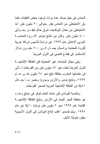 ‫ﺍﻟﻨﺤﺎﺱ ﻓﻰ ﺠﺒل ﺼﺎﺌﺩ ﻋﺩﺓ ﻤﺭﺍﺕ ﻟﻭﺠﻭﺩ ﺒﻌﺽ ﺍﻟﻌﻘﺒﺎﺕ ﻋﻠﻤﺎ‬
‫ﹰ‬
‫ﺒﺄﻥ ﺍﻻﺤﺘﻴﺎﻁﻰ ﻤﻥ ﺍﻟﻨﺤﺎﺱ ﻴﻘﺩﺭ ﺒﺤﻭﺍﻟﻰ ٠٢ ﻤﻠﻴﻭﻥ ﻁﻥ. ﺃﻤﺎ‬
‫ﺍﻻﺤﺘﻴﺎﻁﻰ ﻤﻥ ﻤﻌﺩل ﺍﻟﺒﻭﻜﺴﻴﺕ ﺸﺭﻕ ﺤﺎﺌل ﻓﻴﻘـﺩﺭ ﺒﺤـﻭﺍﻟﻰ‬
‫٠٠٤ ﻤﻠﻴﻭﻥ ﻁﻥ. ﻭﻜﺎﻥ ﻤﻥ ﻨﺘﺎﺌﺞ ﻤﺅﺘﻤﺭ ﺍﻟﺜـﺭﻭﺓ ﺍﻟﻤﻌﺩﻨﻴـﺔ‬
‫ﺍﻟﻌﺭﺒﻰ ﺍﻹﻋﻼﻥ ﻋﺎﻡ ٩٩٩١ ﻋﻥ ﺩﺭﺍﺴﺔ ﻟﺘﺄﺴﻴﺱ ﺸﺭﻜﺔ ﻋﺭﺒﻴﺔ‬
‫ﻟﻠﺜﺭﻭﺓ ﺍﻟﻤﻌﺩﻨﻴﺔ ﺒﺭﺃﺴﻤﺎل ﻴﺼـل ﺇﻟـﻰ ٠٠٥ ﻤﻠﻴـﻭﻥ ﺩﻭﻻﺭ‬
             ‫ﻟﻼﺴﺘﺜﻤﺎﺭ ﻓﻰ ﻗﻁﺎﻉ ﺍﻟﺘﻌﺩﻴﻥ ﻓﻰ ﺍﻟﺩﻭل ﺍﻟﻌﺭﺒﻴﺔ.‬

‫ﻭﻓﻰ ﻤﺠﺎل ﺍﻟﺨﺎﻤﺎﺕ ﻏﻴﺭ ﺍﻟﻤﻌﺩﻨﻴﺔ ﻓﺈﻥ ﺍﻟﻁﺎﻗﺔ ﺍﻹﻨﺘﺎﺠﻴـﺔ‬
‫ﻟﻠﺩﻭل ﺍﻟﻌﺭﺒﻴﺔ ﺒﻠﻐﺕ ﻨﺤﻭ ٧٤ ﻤﻠﻴﻭﻥ ﻁﻥ ﻤﻥ ﺍﻟﻔﻭﺴﻔﺎﺕ ﺘـﺄﺘﻰ‬
‫ﻓﻰ ﻤﻘﺩﻤﺘﻬﺎ ﺍﻟﻤﻐﺭﺏ ﺒﻁﺎﻗﺔ ﺘﺒﻠﻎ ﻨﺤﻭ ٤٢ ﻤﻠﻴﻭﻥ ﻁـﻥ ﻋـﺎﻡ‬
‫٩٩٩١، ﻭﺘﻨﺘﺞ ﺘﻭﻨﺱ ﻭﺍﻷﺭﺩﻥ ﻭﺴﻭﺭﻴﺎ ﻭﻤﺼﺭ ﻤـﺎ ﻴﻌـﺎﺩل‬
       ‫١٤% ﻤﻥ ﺍﻟﻁﺎﻗﺔ ﺍﻹﻨﺘﺎﺠﻴﺔ ﺍﻟﻌﺭﺒﻴﺔ ﻟﺼﺨﺭ ﺍﻟﻔﻭﺴﻔﺎﺕ.‬

‫ﻭﺒﺎﻟﻨﺴﺒﺔ ﻟﻠﺒﻭﺘﺎﺱ ﻓﺈﻥ ﻤﺎﺩﺘﻪ ﺍﻟﺨﺎﻡ ﺘﺘﻭﻓﺭ ﻓﻰ ﻤﻭﻗﻊ ﻭﺍﺤـﺩ‬
‫ﻫﻭ ﻤﻨﻁﻘﺔ ﺍﻟﺒﺤﺭ ﺍﻟﻤﻴﺕ ﻓﻰ ﺍﻷﺭﺩﻥ. ﻭﺘﺒﻠﻎ ﺍﻟﻁﺎﻗﺔ ﺍﻹﻨﺘﺎﺠﻴـﺔ‬
‫ﺍﻟﻘﺎﺌﻤﺔ ﻋﺎﻡ ٩٩٩١ ﻨﺤﻭ ٢ ﻤﻠﻴﻭﻥ ﻁﻥ ﺒﺯﻴﺎﺩﺓ ٠١% ﻋﻥ ﻋﺎﻡ‬
‫٨٩٩١. ﻭﻴﺘﻡ ﺘﺼﺩﻴﺭ ﺃﻏﻠﺏ ﺇﻨﺘﺎﺝ ﺍﻟﺒﻭﺘﺎﺱ ﺇﻟﻰ ﺍﻟﺩﻭل ﺍﻵﺴﻴﻭﻴﺔ‬
                                     ‫ﺒﻌﻘﻭﺩ ﻁﻭﻴﻠﺔ ﺍﻷﺠل.‬



‫٣٠٣‬
 