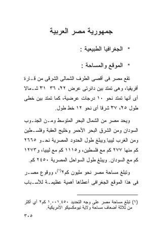 ‫ﺠﻤﻬﻭﺭﻴﺔ ﻤﺼﺭ ﺍﻟﻌﺭﺒﻴﺔ‬

                           ‫* ﺍﻟﺠﻐﺭﺍﻓﻴﺎ ﺍﻟﻁﺒﻴﻌﻴﺔ :‬

                            ‫* ﺍﻟﻤﻭﻗﻊ ﻭﺍﻟﻤﺴﺎﺤﺔ :‬
‫ﺘﻘﻊ ﻤﺼﺭ ﻓﻰ ﺃﻗﺼﻰ ﺍﻟﻁﺭﻑ ﺍﻟﺸﻤﺎﻟﻰ ﺍﻟﺸﺭﻗﻰ ﻤﻥ ﻗـﺎﺭﺓ‬
‫ﺃﻓﺭﻴﻘﻴﺎ، ﻭﻫﻰ ﺘﻤﺘﺩ ﺒﻴﻥ ﺩﺍﺌﺭﺘﻰ ﻋﺭﺽ ٢٢ْ، ٦٣ ١٣ ﺸـﻤﺎﻻ‬
‫ﹰ‬     ‫ْ‬
‫ﺃﻯ ﺃﻨﻬﺎ ﺘﻤﺘﺩ ﻨﺤﻭ ٠١ ﺩﺭﺠﺎﺕ ﻋﺭﻀﻴﺔ، ﻜﻤﺎ ﺘﻤﺘﺩ ﺒﻴﻥ ﺨﻁﻰ‬
               ‫ﻁﻭل ٥٢ْ، ٧٣ ﺸﺭﻗﺎ ﺃﻯ ﻨﺤﻭ ٢١ ﺨﻁ ﻁﻭل.‬
                                 ‫ﹰ‬    ‫ْ‬

‫ﻭﻴﺤﺩ ﻤﺼﺭ ﻤﻥ ﺍﻟﺸﻤﺎل ﺍﻟﺒﺤﺭ ﺍﻟﻤﺘﻭﺴﻁ ﻭﻤـﻥ ﺍﻟﺠﻨـﻭﺏ‬
‫ﺍﻟﺴﻭﺩﺍﻥ ﻭﻤﻥ ﺍﻟﺸﺭﻕ ﺍﻟﺒﺤﺭ ﺍﻷﺤﻤﺭ ﻭﺨﻠﻴﺞ ﺍﻟﻌﻘﺒﺔ ﻭﻓﻠﺴـﻁﻴﻥ‬
‫ﻭﻤﻥ ﺍﻟﻐﺭﺏ ﻟﻴﺒﻴﺎ.ﻭﻴﺒﻠﻎ ﻁﻭل ﺍﻟﺤﺩﻭﺩ ﺍﻟﻤﺼﺭﻴﺔ ﻨﺤـﻭ ٥٦٦٢‬
‫ﻜﻡ ﻤﻨﻬﺎ ٧٧٢ ﻜﻡ ﻤﻊ ﻓﻠﺴﻁﻴﻥ، ﻭ٥١١١ ﻜﻡ ﻤﻊ ﻟﻴﺒﻴﺎ، ﻭ٣٧٢١‬
  ‫ﻜﻡ ﻤﻊ ﺍﻟﺴﻭﺩﺍﻥ. ﻭﻴﺒﻠﻎ ﻁﻭل ﺍﻟﺴﻭﺍﺤل ﺍﻟﻤﺼﺭﻴﺔ ٠٥٤٢ ﻜﻡ.‬

‫ﻭﺘﺒﻠﻎ ﻤﺴﺎﺤﺔ ﻤﺼﺭ ﻨﺤﻭ ﻤﻠﻴﻭﻥ ﻜﻡ٢)١(، ﻭﻭﻗﻭﻉ ﻤﺼـﺭ‬
‫ﻓﻰ ﻫﺫﺍ ﺍﻟﻤﻭﻗﻊ ﺍﻟﺠﻐﺭﺍﻓﻰ ﺃﻋﻁﺎﻫﺎ ﺃﻫﻤﻴﺔ ﻋﻅﻴﻤـﺔ ﻟﻸﺴـﺒﺎﺏ‬


‫)١( ﺘﺒﻠﻎ ﻤﺴﺎﺤﺔ ﻤﺼﺭ ﻋﻠﻰ ﻭﺠﻪ ﺍﻟﺘﺤﺩﻴﺩ ٠٥٤,١٠٠,١ ﻜﻡ٢ ﺃﻱ ﺃﻜﺜﺭ‬
           ‫ﻤﻥ ﺜﻼﺜﺔ ﺃﻀﻌﺎﻑ ﻤﺴﺎﺤﺔ ﻭﻻﻴﺔ ﻨﻴﻭﻤﻜﺴﻴﻜﻭ ﺍﻷﻤﺭﻴﻜﻴﺔ.‬
‫٥٠٣‬
 