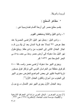 ‫ﺃﻭﺭﻭﺒﺎ ﻭﺃﻤﺭﻴﻜﺎ.‬

                                 ‫* ﻤﻅﺎﻫﺭ ﺍﻟﺴﻁﺢ :‬
      ‫ﻴﻘﺴﻡ ﺴﻁﺢ ﻤﺼﺭ ﺇﻟﻰ ﺃﺭﺒﻌﺔ ﺃﻗﺴﺎﻡ ﺘﻀﺎﺭﻴﺴﻴﺔ ﻫﻰ :‬

                     ‫١- ﻭﺍﺩﻯ ﺍﻟﻨﻴل ﻭﺍﻟﺩﻟﺘﺎ ﻭﻤﻨﺨﻔﺽ ﺍﻟﻔﻴﻭﻡ.‬

‫- ﻭﺍﺩﻯ ﺍﻟﻨﻴل : ﻴﺩﺨل ﻨﻬﺭ ﺍﻟﻨﻴل ﺍﻷﺭﺍﻀﻰ ﺍﻟﻤﺼﺭﻴﺔ ﻋﻨﺩ‬
‫ﺨﻁ ﻋﺭﺽ ٢٢ ﺸﻤﺎﻻ ﻋﻨﺩ ﻗﺭﻴﺔ ﺃﺩﻨﺩﺍﻥ ﺒﻌﺩ ﺃﻥ ﻴﻜـﻭﻥ ﻗـﺩ‬
                                 ‫ﹰ‬    ‫ْ‬
‫ﺍﺠﺘﺎﺯ ﺍﻟﺠﻨﺩل ﺍﻟﺜﺎﻨﻰ ﺇﻟﻰ ﺍﻟﺠﻨﻭﺏ ﻤﻥ ﻭﺍﺩﻯ ﺤﻠﻔﺎ. ﻭﻴﺒﻠﻎ ﻁﻭل‬
‫ﻨﻬﺭ ﺍﻟﻨﻴل ﻤﻨﺫ ﺩﺨﻭﻟﻪ ﺇﻟﻰ ﺃﺭﺽ ﻤﺼﺭ ﻭﺤﺘـﻰ ﻤﺼـﺒﻪ ﻓـﻰ‬
                             ‫ﺍﻟﺒﺤﺭ ﺍﻟﻤﺘﻭﺴﻁ ﻨﺤﻭ ٢٣٥١ ﻜﻡ.‬

‫ﻭﻴﺠﺭﻯ ﺍﻟﻨﻬﺭ ﻤﻨﺫ ﺩﺨﻭﻟﻪ ﺃﺭﺍﻀﻰ ﻤﺼﺭ ﻭﻟﻤﺴـﺎﻓﺔ ٠٠٤‬
‫ﻜﻡ ﻓﻭﻕ ﻤﻨﻁﻘﺔ ﻤﻥ ﺍﻟﺨﺭﺍﺴﺎﻥ ﺍﻟﻨﻭﺒﻰ ﺍﻟﺘﻰ ﺘﺭﺘﻜﺯ ﻓﻭﻕ ﺼﺨﻭﺭ‬
‫ﻨﺎﺭﻴﺔ ﻗﺩﻴﻤﺔ ﺘﻅﻬﺭ ﻓﻰ ﺒﻌﺽ ﺍﻟﻤﻭﺍﻀﻊ ﻟﺘﻌﺘﺭﺽ ﻤﺠﺭﻯ ﺍﻟﻨﻬﺭ‬
            ‫ﺇﻟﻰ ﺍﻟﺠﻨﻭﺏ ﻤﻥ ﺃﺴﻭﺍﻥ ﻭﻟﺘﻜﻭﻥ ﺍﻟﺠﻨﺩل ﺍﻷﻭل)١(.‬

‫ﻭﺒﻌﺩ ﺍﻟﺠﻨﺩل ﺍﻷﻭل ﻴﺠﺭﻯ ﺍﻟﻨﻬﺭ ﻨﺤﻭ ﺍﻟﺸﻤﺎل ﻤـﻊ ﻤﻴـل‬


‫)١( ﻴﺴﺭﻯ ﺍﻟﺠﻭﻫﺭﻯ : ﺍﻟﻭﻁﻥ ﺍﻟﻌﺭﺒﻰ ﺩﺭﺍﺴﺔ ﻓﻰ ﺍﻟﺠﻐﺭﺍﻓﻴﺎ ﺍﻟﺘﺎﺭﻴﺨﻴﺔ‬
 ‫ﻭﺍﻹﻗﻠﻴﻤﻴﺔ، ﻤﺅﺴﺴﺔ ﺸﺒﺎﺏ ﺍﻟﺠﺎﻤﻌﺔ، ﺍﻹﺴﻜﻨﺩﺭﻴﺔ ٥٩٩١، ﺹ ٣٣٣.‬
‫٧٠٣‬
 