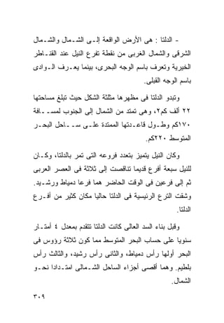 ‫- ﺍﻟﺩﻟﺘﺎ : ﻫﻰ ﺍﻷﺭﺽ ﺍﻟﻭﺍﻗﻌﺔ ﺇﻟـﻰ ﺍﻟﺸـﻤﺎل ﻭﺍﻟﺸـﻤﺎل‬
‫ﺍﻟﺸﺭﻗﻰ ﻭﺍﻟﺸﻤﺎل ﺍﻟﻐﺭﺒﻰ ﻤﻥ ﻨﻘﻁﺔ ﺘﻔﺭﻉ ﺍﻟﻨﻴل ﻋﻨﺩ ﺍﻟﻘﻨـﺎﻁﺭ‬
‫ﺍﻟﺨﻴﺭﻴﺔ ﻭﺘﻌﺭﻑ ﺒﺎﺴﻡ ﺍﻟﻭﺠﻪ ﺍﻟﺒﺤﺭﻯ، ﺒﻴﻨﻤﺎ ﻴﻌـﺭﻑ ﺍﻟـﻭﺍﺩﻯ‬
                                        ‫ﺒﺎﺴﻡ ﺍﻟﻭﺠﻪ ﺍﻟﻘﺒﻠﻰ.‬

‫ﻭﺘﺒﺩﻭ ﺍﻟﺩﻟﺘﺎ ﻓﻰ ﻤﻅﻬﺭﻫﺎ ﻤﺜﻠﺜﺔ ﺍﻟﺸﻜل ﺤﻴﺙ ﺘﺒﻠﻎ ﻤﺴﺎﺤﺘﻬﺎ‬
‫٢٢ ﺃﻟﻑ ﻜﻡ٢، ﻭﻫﻰ ﺘﻤﺘﺩ ﻤﻥ ﺍﻟﺸﻤﺎل ﺇﻟﻰ ﺍﻟﺠﻨﻭﺏ ﻟﻤﺴــﺎﻓﺔ‬
‫٠٧١ﻜﻡ ﻭﻁـﻭل ﻗﺎﻋـﺩﺘﻬﺎ ﺍﻟﻤﻤﺘﺩﺓ ﻋﻠـﻰ ﺴــﺎﺤل ﺍﻟﺒﺤـﺭ‬
                                         ‫ﺍﻟﻤﺘﻭﺴﻁ ٠٢٢ﻜﻡ.‬

‫ﻭﻜﺎﻥ ﺍﻟﻨﻴل ﻴﺘﻤﻴﺯ ﺒﺘﻌﺩﺩ ﻓﺭﻭﻋﻪ ﺍﻟﺘﻰ ﺘﻤﺭ ﺒﺎﻟﺩﻟﺘﺎ، ﻭﻜـﺎﻥ‬
‫ﻟﻠﻨﻴل ﺴﺒﻌﺔ ﺃﻓﺭﻉ ﻗﺩﻴﻤﺎ ﺘﻨﺎﻗﺼﺕ ﺇﻟﻰ ﺜﻼﺜﺔ ﻓﻰ ﺍﻟﻌﺼﺭ ﺍﻟﻌﺭﺒﻰ‬
                                ‫ﹰ‬
‫ﺜﻡ ﺇﻟﻰ ﻓﺭﻋﻴﻥ ﻓﻰ ﺍﻟﻭﻗﺕ ﺍﻟﺤﺎﻀﺭ ﻫﻤﺎ ﻓﺭﻋﺎ ﺩﻤﻴﺎﻁ ﻭﺭﺸـﻴﺩ.‬
‫ﻭﺸﻘﺕ ﺍﻟﺘﺭﻉ ﺍﻟﺭﺌﻴﺴﻴﺔ ﻓﻰ ﺍﻟﺩﻟﺘﺎ ﺤﺎﻟﻴﺎ ﻤﻜﺎﻥ ﻜﺜﻴﺭ ﻤﻥ ﺃﻓـﺭﻉ‬
                   ‫ﹰ‬
                                                     ‫ﺍﻟﺩﻟﺘﺎ.‬

‫ﻭﻗﺒل ﺒﻨﺎﺀ ﺍﻟﺴﺩ ﺍﻟﻌﺎﻟﻰ ﻜﺎﻨﺕ ﺍﻟﺩﻟﺘﺎ ﺘﺘﻘﺩﻡ ﺒﻤﻌﺩل ٤ ﺃﻤﺘـﺎﺭ‬
‫ﺴﻨﻭﻴﺎ ﻋﻠﻰ ﺤﺴﺎﺏ ﺍﻟﺒﺤﺭ ﺍﻟﻤﺘﻭﺴﻁ ﻤﻤﺎ ﻜﻭﻥ ﺜﻼﺜﺔ ﺭﺅﻭﺱ ﻓﻰ‬
                                            ‫ﹰ‬
‫ﺍﻟﺒﺤﺭ ﺃﻭﻟﻬﺎ ﺭﺃﺱ ﺩﻤﻴﺎﻁ، ﻭﺍﻟﺜﺎﻨﻰ ﺭﺃﺱ ﺭﺸﻴﺩ، ﻭﺍﻟﺜﺎﻟﺙ ﺭﺃﺱ‬
‫ﺒﻠﻁﻴﻡ. ﻭﻫﻤﺎ ﺃﻗﺼﻰ ﺃﺠﺯﺍﺀ ﺍﻟﺴﺎﺤل ﺍﻟﺸـﻤﺎﻟﻰ ﺍﻤﺘـﺩﺍﺩﺍ ﻨﺤـﻭ‬
     ‫ﹰ‬
                                                   ‫ﺍﻟﺸﻤﺎل.‬
‫٩٠٣‬
 