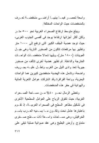 ‫ﻭﺍﺴﻌﺔ ﺘﺤﺼـﺭ ﻓﻴﻤـﺎ ﺒﻴﻨﻬـﺎ ﺃﺭﺍﻀـﻰ ﻤﻨﺨﻔﻀـﺔ ﺘﻌـﺭﻑ‬
                      ‫ﺒﺎﻟﻤﻨﺨﻔﻀﺎﺕ ﺤﻴﺙ ﺍﻟﻭﺍﺤﺎﺕ ﺍﻟﻤﺨﺘﻠﻔﺔ.‬

‫ﻭﻴﺒﻠﻎ ﻤﺘﻭﺴﻁ ﺍﺭﺘﻔﺎﻉ ﺍﻟﺼﺤﺭﺍﺀ ﺍﻟﻐﺭﺒﻴﺔ ﻨﺤﻭ ٠٠٥ ﻤﺘـﺭ‬
‫ﻭﻟﻜﻥ ﺃﻜﺜﺭ ﺃﺠﺯﺍﺌﻬﺎ ﺍﺭﺘﻔﺎﻋﺎ ﻴﻭﺠﺩ ﻓﻰ ﺃﻗﺼﻰ ﺍﻟﺠﻨﻭﺏ ﺍﻟﻐﺭﺒﻰ،‬
                            ‫ﹰ‬
‫ﺤﻴﺙ ﺘﻭﺠﺩ ﻫﻀﺒﺔ ﺍﻟﺠﻠﻑ ﺍﻟﻜﺒﻴﺭ ﺍﻟﺘﻰ ﺘﺭﺘﻔﻊ ﺇﻟﻰ ٠٠٠١ ﻤﺘﺭ‬
‫ﻭﺘﻅﻬﺭ ﺒﻬﺎ ﻤﺭﺘﻔﻌﺎﺕ ﺘﺘﻜﻭﻥ ﻤﻥ ﺍﻟﺼﺨﻭﺭ ﺍﻟﻨﺎﺭﻴﺔ ﻭﻫﻰ ﺠﺒـل‬
‫ﺍﻟﻌﻭﻴﻨﺎﺕ )٠٠٨١ ﻤﺘﺭ(، ﻭﻴﻠﻴﻬﺎ ﺸﻤﺎﻻ ﻤﻨﺨﻔﻀـﺎﺕ ﺍﻟﻭﺍﺤـﺎﺕ‬
                  ‫ﹰ‬
‫ﺍﻟﺨﺎﺭﺠﺔ ﻭﺍﻟﺩﺍﺨﻠﺔ. ﺜﻡ ﺘﻅﻬﺭ ﻫﻀﺒﺔ ﺃﺨﺭﻯ ﺘﺘﺄﻟﻑ ﻤﻥ ﺼﺨﻭﺭ‬
‫ﺠﻴﺭﻴﺔ ﺘﺤﺩ ﻭﺍﺩﻯ ﺍﻟﻨﻴل ﻤﻥ ﺍﻟﻐﺭﺏ ﻭﺘﻁـل ﻋﻠﻴـﻪ ﺒﺠـﺭﻭﻑ‬
‫ﻭﺍﻀﺤﺔ، ﻭﺘﺸﻤل ﻫﺫﻩ ﺍﻟﻬﻀﺒﺔ ﻤﻨﺨﻔﻀﻴﻥ ﻜﺒﻴﺭﻴﻥ ﻫﻤﺎ ﺍﻟﻭﺍﺤﺎﺕ‬
‫ﺍﻟﺒﺤﺭﻴﺔ، ﻭﻭﺍﺤﺔ ﺍﻟﻔﺭﺍﻓﺭﺓ ﻭﻗﺩ ﺍﺸﺘﺭﻜﺕ ﻋﻭﺍﻤل ﺍﻟﺘﻌﺭﻴﺔ ﺍﻟﻤﺎﺌﻴﺔ‬
                       ‫ﻭﺍﻟﻬﻭﺍﺌﻴﺔ ﻓﻰ ﺤﻔﺭ ﻫﺫﻩ ﺍﻟﻤﻨﺨﻔﻀﺎﺕ.‬

‫ﻭﺘﻐﻁﻰ ﺍﻟﺭﻤﺎل ﻨﺤـﻭ ٠٤% ﻤـﻥ ﻤﺴـﺎﺤﺔ ﺍﻟﺼـﺤﺭﺍﺀ‬
‫ﺍﻟﻐﺭﺒﻴﺔ، ﺤﻴﺙ ﺘﺘﻔﻭﻕ ﺍﻟﺭﻴﺎﺡ ﻋﻠﻰ ﺍﻟﻌﻭﺍﻤل ﺍﻟﺴﻁﺤﻴﺔ ﺍﻷﺨﺭﻯ‬
‫ﻓﻰ ﺘﺸﻜﻴل ﻤﻅﺎﻫﺭ ﺍﻟﺴﻁﺢ ﻓﻰ ﺍﻟﺼﺤﺭﺍﺀ ﺍﻟﻐﺭﺒﻴـﺔ، ﺇﺫ ﺘﻘـﻭﻡ‬
‫ﺒﺎﻋﺘﺒﺎﺭﻫﺎ ﻋﺎﻤل ﻨﺤﺕ ﻭﺘﻜـﻭﻥ ﻤـﺎ ﻴﺴـﻤﻴﻪ ﺍﻟﻌـﺭﺏ ﺒﺎﺴـﻡ‬
‫ﺍﻟﺨﺭﺍﻓﻴﺵ، ﻭﻫﻰ ﻤﺴـﺎﺤﺎﺕ ﻭﺍﺴـﻌﺔ ﺫﺍﺕ ﺴـﻁﺢ ﺼـﺨﺭﻯ‬
‫ﻤﺘﻤﺎﻭﺝ. ﻭﺃﺭﺽ ﺍﻟﺒﻁﻴﺦ ﻭﻫﻰ ﻋﻘﺩ ﺼﻭﺍﻨﻴﺔ ﺼﻠﺒﺔ ﺘﺒﻘﻰ ﻋﻠﻰ‬

‫٢١٣‬
 