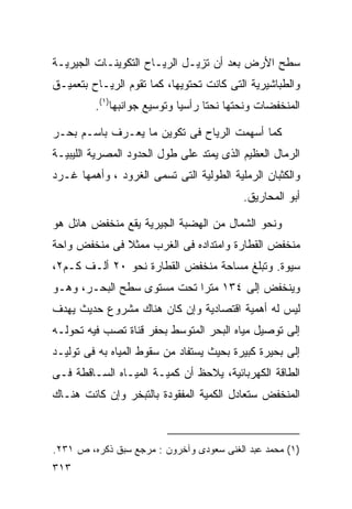 ‫ﺴﻁﺢ ﺍﻷﺭﺽ ﺒﻌﺩ ﺃﻥ ﺘﺯﻴـل ﺍﻟﺭﻴـﺎﺡ ﺍﻟﺘﻜﻭﻴﻨـﺎﺕ ﺍﻟﺠﻴﺭﻴـﺔ‬
‫ﻭﺍﻟﻁﺒﺎﺸﻴﺭﻴﺔ ﺍﻟﺘﻰ ﻜﺎﻨﺕ ﺘﺤﺘﻭﻴﻬﺎ، ﻜﻤﺎ ﺘﻘﻭﻡ ﺍﻟﺭﻴـﺎﺡ ﺒﺘﻌﻤﻴـﻕ‬
         ‫ﺍﻟﻤﻨﺨﻔﻀﺎﺕ ﻭﻨﺤﺘﻬﺎ ﻨﺤﺘﺎ ﺭﺃﺴﻴﺎ ﻭﺘﻭﺴﻴﻊ ﺠﻭﺍﻨﺒﻬﺎ)١(.‬
                            ‫ﹰ‬     ‫ﹰ‬

‫ﻜﻤﺎ ﺃﺴﻬﻤﺕ ﺍﻟﺭﻴﺎﺡ ﻓﻰ ﺘﻜﻭﻴﻥ ﻤﺎ ﻴﻌـﺭﻑ ﺒﺎﺴـﻡ ﺒﺤـﺭ‬
‫ﺍﻟﺭﻤﺎل ﺍﻟﻌﻅﻴﻡ ﺍﻟﺫﻯ ﻴﻤﺘﺩ ﻋﻠﻰ ﻁﻭل ﺍﻟﺤﺩﻭﺩ ﺍﻟﻤﺼﺭﻴﺔ ﺍﻟﻠﻴﺒﻴـﺔ‬
‫ﻭﺍﻟﻜﺜﺒﺎﻥ ﺍﻟﺭﻤﻠﻴﺔ ﺍﻟﻁﻭﻟﻴﺔ ﺍﻟﺘﻰ ﺘﺴﻤﻰ ﺍﻟﻐﺭﻭﺩ ، ﻭﺃﻫﻤﻬﺎ ﻏـﺭﺩ‬
                                          ‫ﺃﺒﻭ ﺍﻟﻤﺤﺎﺭﻴﻕ.‬

‫ﻭﻨﺤﻭ ﺍﻟﺸﻤﺎل ﻤﻥ ﺍﻟﻬﻀﺒﺔ ﺍﻟﺠﻴﺭﻴﺔ ﻴﻘﻊ ﻤﻨﺨﻔﺽ ﻫﺎﺌل ﻫﻭ‬
‫ﻤﻨﺨﻔﺽ ﺍﻟﻘﻁﺎﺭﺓ ﻭﺍﻤﺘﺩﺍﺩﻩ ﻓﻰ ﺍﻟﻐﺭﺏ ﻤﻤﺜﻼ ﻓﻰ ﻤﻨﺨﻔﺽ ﻭﺍﺤﺔ‬
              ‫ﹰ‬
‫ﺴﻴﻭﺓ. ﻭﺘﺒﻠﻎ ﻤﺴﺎﺤﺔ ﻤﻨﺨﻔﺽ ﺍﻟﻘﻁﺎﺭﺓ ﻨﺤﻭ ٠٢ ﺃﻟـﻑ ﻜـﻡ٢،‬
‫ﻭﻴﻨﺨﻔﺽ ﺇﻟﻰ ٤٣١ ﻤﺘﺭﺍ ﺘﺤﺕ ﻤﺴﺘﻭﻯ ﺴﻁﺢ ﺍﻟﺒﺤـﺭ، ﻭﻫـﻭ‬
                           ‫ﹰ‬
‫ﻟﻴﺱ ﻟﻪ ﺃﻫﻤﻴﺔ ﺍﻗﺘﺼﺎﺩﻴﺔ ﻭﺇﻥ ﻜﺎﻥ ﻫﻨﺎﻙ ﻤﺸﺭﻭﻉ ﺤﺩﻴﺙ ﻴﻬﺩﻑ‬
‫ﺇﻟﻰ ﺘﻭﺼﻴل ﻤﻴﺎﻩ ﺍﻟﺒﺤﺭ ﺍﻟﻤﺘﻭﺴﻁ ﺒﺤﻔﺭ ﻗﻨﺎﺓ ﺘﺼﺏ ﻓﻴﻪ ﺘﺤﻭﻟـﻪ‬
‫ﺇﻟﻰ ﺒﺤﻴﺭﺓ ﻜﺒﻴﺭﺓ ﺒﺤﻴﺙ ﻴﺴﺘﻔﺎﺩ ﻤﻥ ﺴﻘﻭﻁ ﺍﻟﻤﻴﺎﻩ ﺒﻪ ﻓﻰ ﺘﻭﻟﻴـﺩ‬
‫ﺍﻟﻁﺎﻗﺔ ﺍﻟﻜﻬﺭﺒﺎﺌﻴﺔ، ﻴﻼﺤﻅ ﺃﻥ ﻜﻤﻴـﺔ ﺍﻟﻤﻴـﺎﻩ ﺍﻟﺴـﺎﻗﻁﺔ ﻓـﻰ‬
‫ﺍﻟﻤﻨﺨﻔﺽ ﺴﺘﻌﺎﺩل ﺍﻟﻜﻤﻴﺔ ﺍﻟﻤﻔﻘﻭﺩﺓ ﺒﺎﻟﺘﺒﺨﺭ ﻭﺇﻥ ﻜﺎﻨﺕ ﻫﻨـﺎﻙ‬



‫)١( ﻤﺤﻤﺩ ﻋﺒﺩ ﺍﻟﻐﻨﻰ ﺴﻌﻭﺩﻯ ﻭﺁﺨﺭﻭﻥ : ﻤﺭﺠﻊ ﺴﺒﻕ ﺫﻜﺭﻩ، ﺹ ١٣٢.‬
‫٣١٣‬
 