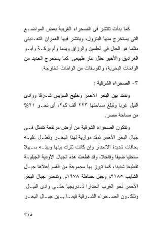 ‫ﻜﻤﺎ ﺒﺩﺃﺕ ﺘﻨﺘﺸﺭ ﻓﻰ ﺍﻟﺼﺤﺭﺍﺀ ﺍﻟﻐﺭﺒﻴﺔ ﺒﻌﺽ ﺍﻟﻤﻭﺍﻀـﻊ‬
‫ﺍﻟﺘﻰ ﻴﺴﺘﺨﺭﺝ ﻤﻨﻬﺎ ﺍﻟﺒﺘﺭﻭل، ﻭﻴﻨﺘﺸﺭ ﻓﻴﻬﺎ ﺍﻟﻌﻤﺭﺍﻥ ﺍﻟﺘﻌـﺩﻴﻨﻰ‬
‫ﻤﺜﻠﻤﺎ ﻫﻭ ﺍﻟﺤﺎل ﻓﻰ ﺍﻟﻌﻠﻤﻴﻥ ﻭﺍﻟﺭﺯﺍﻕ ﻭﻴﺩﻤﺎ ﻭﺃﻡ ﺒﺭﻜـﺔ ﻭﺃﺒـﻭ‬
‫ﺍﻟﻐﺭﺍﺩﻴﻕ ﻭﺍﻷﺨﻴﺭ ﺤﻘل ﻏﺎﺯ ﻁﺒﻴﻌﻰ. ﻜﻤﺎ ﻴﺴﺘﺨﺭﺝ ﺍﻟﺤﺩﻴﺩ ﻤﻥ‬
        ‫ﺍﻟﻭﺍﺤﺎﺕ ﺍﻟﺒﺤﺭﻴﺔ، ﻭﺍﻟﻔﻭﺴﻔﺎﺕ ﻤﻥ ﺍﻟﻭﺍﺤﺎﺕ ﺍﻟﺨﺎﺭﺠﺔ.‬

                                 ‫٣- ﺍﻟﺼﺤﺭﺍﺀ ﺍﻟﺸﺭﻗﻴﺔ :‬

‫ﻭﺘﻤﺘﺩ ﺒﻴﻥ ﺍﻟﺒﺤﺭ ﺍﻷﺤﻤﺭ ﻭﺨﻠﻴﺞ ﺍﻟﺴﻭﻴﺱ ﺸـﺭﻗﺎ ﻭﻭﺍﺩﻯ‬
      ‫ﹰ‬
‫ﺍﻟﻨﻴل ﻏﺭﺒﺎ ﻭﺘﺒﻠﻎ ﻤﺴﺎﺤﺘﻬﺎ ٣٢٢ ﺃﻟﻑ ﻜﻡ٢، ﺃﻯ ﻨﺤـﻭ ١٢%‬
                                       ‫ﹰ‬
                                      ‫ﻤﻥ ﻤﺴﺎﺤﺔ ﻤﺼﺭ.‬

‫ﻭﺘﺘﻜﻭﻥ ﺍﻟﺼﺤﺭﺍﺀ ﺍﻟﺸﺭﻗﻴﺔ ﻤﻥ ﺃﺭﺽ ﻤﺭﺘﻔﻌﺔ ﺘﺘﻤﺜل ﻓـﻰ‬
‫ﺠﺒﺎل ﺍﻟﺒﺤﺭ ﺍﻷﺤﻤﺭ ﺘﻤﺘﺩ ﻤﻭﺍﺯﻴﺔ ﻟﻬﺫﺍ ﺍﻟﺒﺤـﺭ ﻭﺘﻁـل ﻋﻠﻴـﻪ‬
‫ﺒﺤﺎﻓﺎﺕ ﺸﺩﻴﺩﺓ ﺍﻻﻨﺤﺩﺍﺭ ﻭﺇﻥ ﻜﺎﻨﺕ ﺘﺘﺭﻙ ﺒﻴﻨﻬﺎ ﻭﺒﻴﻨـﻪ ﺴـﻬﻼ‬
‫ﹰ‬
‫ﺴﺎﺤﻠﻴﺎ ﻀﻴﻘﺎ ﻭﻗﺎﺤ ﹰ، ﻭﻗﺩ ﻗﻁﻌﺕ ﻫﺫﻩ ﺍﻟﺠﺒﺎل ﺍﻷﻭﺩﻴﺔ ﺍﻟﺠﺒﻠﻴـﺔ‬
                                     ‫ﻼ‬      ‫ﹰ‬    ‫ﹰ‬
‫ﺘﻘﻁﻴﻌﺎ ﺸﺩﻴﺩﹰ، ﻜﻤﺎ ﺘﺒﺭﺯ ﺒﻬﺎ ﻤﺠﻤﻭﻋﺔ ﻤﻥ ﺍﻟﻘﻤﻡ ﺃﻋﻼﻫﺎ ﺠﺒـل‬
                                         ‫ﺍ‬     ‫ﹰ‬
‫ﺍﻟﺸﺎﻴﺏ ٥٨١٢ﻡ ﻭﺠﺒل ﺤﻤﺎﻁﺔ ٨٧٩١ﻡ. ﻭﺘﻨﺤﺩﺭ ﺠﺒﺎل ﺍﻟﺒﺤﺭ‬
‫ﺍﻷﺤﻤﺭ ﻨﺤﻭ ﺍﻟﻐﺭﺏ ﺍﻨﺤﺩﺍﺭﺍ ﺘـﺩﺭﻴﺠﻴﺎ ﺤﺘـﻰ ﻭﺍﺩﻯ ﺍﻟﻨﻴـل.‬
                  ‫ﹰ‬        ‫ﹰ‬
‫ﻭﺘﺘﻜـﻭﻥ ﺍﻟﺼـﺤﺭﺍﺀ ﺍﻟﺸـﺭﻗﻴﺔ ﻓﻴﻤـﺎ ﺒـﻴﻥ ﺠﺒـﺎل ﺍﻟﺒﺤـﺭ‬
 ‫ـ‬       ‫ـ‬     ‫ـ ـ‬          ‫ـ‬        ‫ـ‬      ‫ـ‬


‫٥١٣‬
 