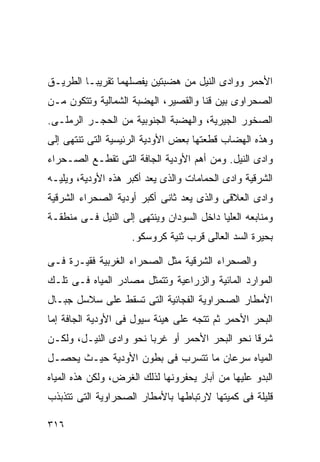 ‫ﺍﻷﺤﻤﺭ ﻭﻭﺍﺩﻯ ﺍﻟﻨﻴل ﻤﻥ ﻫﻀﺒﺘﻴﻥ ﻴﻔﺼﻠﻬﻤﺎ ﺘﻘﺭﻴﺒـﺎ ﺍﻟﻁﺭﻴـﻕ‬
        ‫ﹰ‬
‫ﺍﻟﺼﺤﺭﺍﻭﻯ ﺒﻴﻥ ﻗﻨﺎ ﻭﺍﻟﻘﺼﻴﺭ، ﺍﻟﻬﻀﺒﺔ ﺍﻟﺸﻤﺎﻟﻴﺔ ﻭﺘﺘﻜﻭﻥ ﻤـﻥ‬
‫ﺍﻟﺼﺨﻭﺭ ﺍﻟﺠﻴﺭﻴﺔ، ﻭﺍﻟﻬﻀﺒﺔ ﺍﻟﺠﻨﻭﺒﻴﺔ ﻤﻥ ﺍﻟﺤﺠـﺭ ﺍﻟﺭﻤﻠـﻰ.‬
‫ﻭﻫﺫﻩ ﺍﻟﻬﻀﺎﺏ ﻗﻁﻌﺘﻬﺎ ﺒﻌﺽ ﺍﻷﻭﺩﻴﺔ ﺍﻟﺭﺌﻴﺴﻴﺔ ﺍﻟﺘﻰ ﺘﻨﺘﻬﻰ ﺇﻟﻰ‬
‫ﻭﺍﺩﻯ ﺍﻟﻨﻴل. ﻭﻤﻥ ﺃﻫﻡ ﺍﻷﻭﺩﻴﺔ ﺍﻟﺠﺎﻓﺔ ﺍﻟﺘﻰ ﺘﻘﻁـﻊ ﺍﻟﺼـﺤﺭﺍﺀ‬
‫ﺍﻟﺸﺭﻗﻴﺔ ﻭﺍﺩﻯ ﺍﻟﺤﻤﺎﻤﺎﺕ ﻭﺍﻟﺫﻯ ﻴﻌﺩ ﺃﻜﺒﺭ ﻫﺫﻩ ﺍﻷﻭﺩﻴﺔ، ﻭﻴﻠﻴـﻪ‬
‫ﻭﺍﺩﻯ ﺍﻟﻌﻼﻗﻰ ﻭﺍﻟﺫﻯ ﻴﻌﺩ ﺜﺎﻨﻰ ﺃﻜﺒﺭ ﺃﻭﺩﻴﺔ ﺍﻟﺼﺤﺭﺍﺀ ﺍﻟﺸﺭﻗﻴﺔ‬
‫ﻭﻤﻨﺎﺒﻌﻪ ﺍﻟﻌﻠﻴﺎ ﺩﺍﺨل ﺍﻟﺴﻭﺩﺍﻥ ﻭﻴﻨﺘﻬﻰ ﺇﻟﻰ ﺍﻟﻨﻴل ﻓـﻰ ﻤﻨﻁﻘـﺔ‬
                    ‫ﺒﺤﻴﺭﺓ ﺍﻟﺴﺩ ﺍﻟﻌﺎﻟﻰ ﻗﺭﺏ ﺜﻨﻴﺔ ﻜﺭﻭﺴﻜﻭ.‬

‫ﻭﺍﻟﺼﺤﺭﺍﺀ ﺍﻟﺸﺭﻗﻴﺔ ﻤﺜل ﺍﻟﺼﺤﺭﺍﺀ ﺍﻟﻐﺭﺒﻴﺔ ﻓﻘﻴـﺭﺓ ﻓـﻰ‬
‫ﺍﻟﻤﻭﺍﺭﺩ ﺍﻟﻤﺎﺌﻴﺔ ﻭﺍﻟﺯﺭﺍﻋﻴﺔ ﻭﺘﺘﻤﺜل ﻤﺼﺎﺩﺭ ﺍﻟﻤﻴﺎﻩ ﻓـﻰ ﺘﻠـﻙ‬
‫ﺍﻷﻤﻁﺎﺭ ﺍﻟﺼﺤﺭﺍﻭﻴﺔ ﺍﻟﻔﺠﺎﺌﻴﺔ ﺍﻟﺘﻰ ﺘﺴﻘﻁ ﻋﻠﻰ ﺴﻼﺴل ﺠﺒـﺎل‬
‫ﺍﻟﺒﺤﺭ ﺍﻷﺤﻤﺭ ﺜﻡ ﺘﺘﺠﻪ ﻋﻠﻰ ﻫﻴﺌﺔ ﺴﻴﻭل ﻓﻰ ﺍﻷﻭﺩﻴﺔ ﺍﻟﺠﺎﻓﺔ ﺇﻤﺎ‬
‫ﺸﺭﻗﺎ ﻨﺤﻭ ﺍﻟﺒﺤﺭ ﺍﻷﺤﻤﺭ ﺃﻭ ﻏﺭﺒﺎ ﻨﺤﻭ ﻭﺍﺩﻯ ﺍﻟﻨﻴـل، ﻭﻟﻜـﻥ‬
                       ‫ﹰ‬                       ‫ﹰ‬
‫ﺍﻟﻤﻴﺎﻩ ﺴﺭﻋﺎﻥ ﻤﺎ ﺘﺘﺴﺭﺏ ﻓﻰ ﺒﻁﻭﻥ ﺍﻷﻭﺩﻴﺔ ﺤﻴـﺙ ﻴﺤﺼـل‬
‫ﺍﻟﺒﺩﻭ ﻋﻠﻴﻬﺎ ﻤﻥ ﺁﺒﺎﺭ ﻴﺤﻔﺭﻭﻨﻬﺎ ﻟﺫﻟﻙ ﺍﻟﻐﺭﺽ، ﻭﻟﻜﻥ ﻫﺫﻩ ﺍﻟﻤﻴﺎﻩ‬
‫ﻗﻠﻴﻠﺔ ﻓﻰ ﻜﻤﻴﺘﻬﺎ ﻻﺭﺘﺒﺎﻁﻬﺎ ﺒﺎﻷﻤﻁﺎﺭ ﺍﻟﺼﺤﺭﺍﻭﻴﺔ ﺍﻟﺘﻰ ﺘﺘﺫﺒﺫﺏ‬

‫٦١٣‬
 