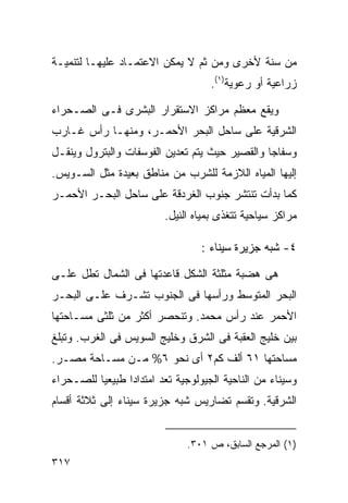 ‫ﻤﻥ ﺴﻨﺔ ﻷﺨﺭﻯ ﻭﻤﻥ ﺜﻡ ﻻ ﻴﻤﻜﻥ ﺍﻻﻋﺘﻤـﺎﺩ ﻋﻠﻴﻬـﺎ ﻟﺘﻨﻤﻴـﺔ‬
                                    ‫ﺯﺭﺍﻋﻴﺔ ﺃﻭ ﺭﻋﻭﻴﺔ)١(.‬

‫ﻭﻴﻘﻊ ﻤﻌﻅﻡ ﻤﺭﺍﻜﺯ ﺍﻻﺴﺘﻘﺭﺍﺭ ﺍﻟﺒﺸﺭﻯ ﻓـﻰ ﺍﻟﺼـﺤﺭﺍﺀ‬
‫ﺍﻟﺸﺭﻗﻴﺔ ﻋﻠﻰ ﺴﺎﺤل ﺍﻟﺒﺤﺭ ﺍﻷﺤﻤـﺭ، ﻭﻤﻨﻬـﺎ ﺭﺃﺱ ﻏـﺎﺭﺏ‬
‫ﻭﺴﻔﺎﺠﺎ ﻭﺍﻟﻘﺼﻴﺭ ﺤﻴﺙ ﻴﺘﻡ ﺘﻌﺩﻴﻥ ﺍﻟﻔﻭﺴﻔﺎﺕ ﻭﺍﻟﺒﺘﺭﻭل ﻭﻴﻨﻘـل‬
‫ﺇﻟﻴﻬﺎ ﺍﻟﻤﻴﺎﻩ ﺍﻟﻼﺯﻤﺔ ﻟﻠﺸﺭﺏ ﻤﻥ ﻤﻨﺎﻁﻕ ﺒﻌﻴﺩﺓ ﻤﺜل ﺍﻟﺴـﻭﻴﺱ.‬
‫ﻜﻤﺎ ﺒﺩﺃﺕ ﺘﻨﺘﺸﺭ ﺠﻨﻭﺏ ﺍﻟﻐﺭﺩﻗﺔ ﻋﻠﻰ ﺴﺎﺤل ﺍﻟﺒﺤـﺭ ﺍﻷﺤﻤـﺭ‬
                         ‫ﻤﺭﺍﻜﺯ ﺴﻴﺎﺤﻴﺔ ﺘﺘﻐﺫﻯ ﺒﻤﻴﺎﻩ ﺍﻟﻨﻴل.‬

                                  ‫٤- ﺸﺒﻪ ﺠﺯﻴﺭﺓ ﺴﻴﻨﺎﺀ :‬

‫ﻫﻰ ﻫﻀﺒﺔ ﻤﺜﻠﺜﺔ ﺍﻟﺸﻜل ﻗﺎﻋﺩﺘﻬﺎ ﻓﻰ ﺍﻟﺸﻤﺎل ﺘﻁل ﻋﻠـﻰ‬
‫ﺍﻟﺒﺤﺭ ﺍﻟﻤﺘﻭﺴﻁ ﻭﺭﺃﺴﻬﺎ ﻓﻰ ﺍﻟﺠﻨﻭﺏ ﺘﺸـﺭﻑ ﻋﻠـﻰ ﺍﻟﺒﺤـﺭ‬
‫ﺍﻷﺤﻤﺭ ﻋﻨﺩ ﺭﺃﺱ ﻤﺤﻤﺩ. ﻭﺘﻨﺤﺼﺭ ﺃﻜﺜﺭ ﻤﻥ ﺜﻠﺜﻰ ﻤﺴـﺎﺤﺘﻬﺎ‬
‫ﺒﻴﻥ ﺨﻠﻴﺞ ﺍﻟﻌﻘﺒﺔ ﻓﻰ ﺍﻟﺸﺭﻕ ﻭﺨﻠﻴﺞ ﺍﻟﺴﻭﻴﺱ ﻓﻰ ﺍﻟﻐﺭﺏ. ﻭﺘﺒﻠﻎ‬
‫ﻤﺴﺎﺤﺘﻬﺎ ١٦ ﺃﻟﻑ ﻜﻡ٢ ﺃﻯ ﻨﺤﻭ ٦% ﻤـﻥ ﻤﺴـﺎﺤﺔ ﻤﺼـﺭ.‬
‫ﻭﺴﻴﻨﺎﺀ ﻤﻥ ﺍﻟﻨﺎﺤﻴﺔ ﺍﻟﺠﻴﻭﻟﻭﺠﻴﺔ ﺘﻌﺩ ﺍﻤﺘﺩﺍﺩﺍ ﻁﺒﻴﻌﻴﺎ ﻟﻠﺼـﺤﺭﺍﺀ‬
         ‫ﹰ‬      ‫ﹰ‬
‫ﺍﻟﺸﺭﻗﻴﺔ. ﻭﺘﻘﺴﻡ ﺘﻀﺎﺭﻴﺱ ﺸﺒﻪ ﺠﺯﻴﺭﺓ ﺴﻴﻨﺎﺀ ﺇﻟﻰ ﺜﻼﺜﺔ ﺃﻗﺴﺎﻡ‬


                              ‫)١( ﺍﻟﻤﺭﺠﻊ ﺍﻟﺴﺎﺒﻕ، ﺹ ١٠٣.‬
‫٧١٣‬
 